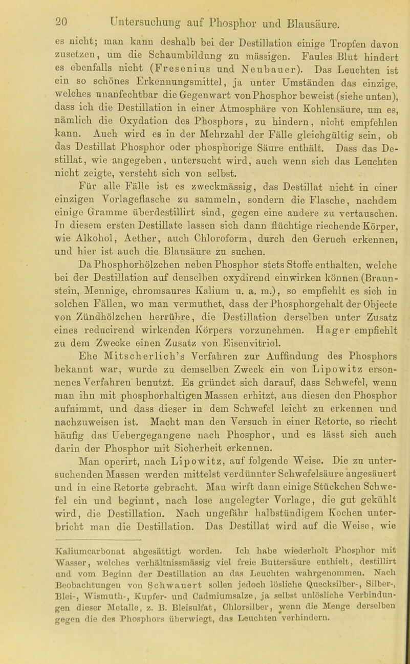 es nicht; man kann deshalb bei der Destillation einige Tropfen davon zusetzen, um die Schaumbildung zu massigen. Faules Blut hindert es ebenfalls nicht (Fresenius und Neubauer). Das Leuchten ist ein so schönes Erkenuungsmittel, ja unter Umständen das einzige, welches unanfechtbar die Gegenwart von Phosphor beweist (siehe unten), dass ich die Destillation in einer Atmosphäre von Kohlensäure, um es, nämlich die Oxydation des Phosphors, zu hindern, nicht empfehlen kann. Auch wird es in der Mehrzahl der Fälle gleichgültig sein, ob das Destillat Phosphor oder phosphorige Säure enthält. Dass das De- stillat, wie angegeben, untersucht wird, auch wenn sich das Leuchten nicht zeigte, versteht sich von selbst. Für alle Fälle ist es zweckmässig, das Destillat nicht in einer einzigen Vorlageflasche zu sammeln, sondern die Flasche, nachdem einige Gramme überdestillirt sind, gegen eine andere zu vertauschen. In diesem ersten Destillate lassen sich dann flüchtige riechende Körper, wie Alkohol, Aether, auch Chloroform, durch den Geruch erkennen, und hier ist auch die Blausäure zu suchen. Da Phosphorhölzchen neben Phosphor stets Stoffe enthalten, welche bei der Destillation auf denselben oxydirend ein wirken können (Braun- stein, Mennige, chromsaures Kalium u. a. m.), so empflehlt es sich in solchen Fällen, wo man vermuthet, dass der Phosphorgehalt der Objecte von Zündhölzchen herrühre, die Destillation derselben unter Zusatz eines reducii’end wirkenden Körpers vorzunehmen. Hager empfiehlt zu dem Zwecke einen Zusatz von Eisenvitriol. Ehe MitscheiTich’s Verfahren zur Auffindung des Phosphors bekannt war, wurde zu demselben Zweck ein von Lipowitz erson- nenes Verfahren benutzt. Es gi’ündet sich darauf, dass Schwefel, wenn man ihn mit phosphorhaltigen Massen erhitzt, aus diesen den Phosphor aufnimmt, und dass dieser in dem Schwefel leicht zu erkennen und nachzuweisen ist. Macht man den Versuch in einer Betörte, so riecht häufig das Uebergegangene nach Phosphor, und es lässt sich auch darin der Phosphor mit Sicherheit erkennen. Man operirt, nach Lipowitz, auf folgende Weise. Die zu unter- suchenden Massen werden mittelst verdünnter Schwefelsäure angesäuert und in eine Retorte gebracht. Man wirft dann einige Stückchen Schwe- fel ein und beginnt, nach lose angelegter Vorlage, die gut gekühlt wird, die Destillation. Nach ungefähr halbstündigem Kochen unter- bricht man die Destillation. Das Destillat wird auf die Weise, wie Kaliumcarbonat abgesättigt worden. Ich habe wiederholt Phosphor mit Wasser, welches verhältnissmässig viel freie Buttersäure enthielt, destillirt und vom Beginn der Destillation an das Leuchten wahrgenommen. Nach Beobachtungen von Schwanert sollen jedoch lösliche Quecksilber-, Silber-, Blei-, Wismuth-, Kupfer- und Cadmiumsalze, ja selbst unlösliche Verbindun- gen dieser Metalle, z. B. Bleisulfat, Chlorsilber, wenn die Menge derselben gegen die des Phosphors überwiegt, das Leuchten verhindern.
