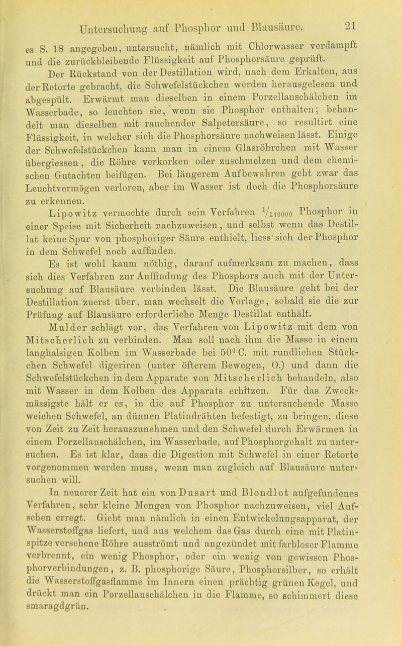 es S. 18 angegeben, untersucht, nämlich mit Chlorwasser verdampft und die zurückbleibendo Flüssigkeit auf Phosphorsäure geprüft. Der Rückstand von der Destillation wird, nach dem Erkalten, aus der Retorte gebracht, die Schwefelstückcheu werden herausgelesen und abgespült. Erwärmt man dieselben in einem Porzellanschälchen im ^Vasserbade, so leuchten sie, wenn sie Phosphor enthalten, behan- delt man dieselben mit rauchender Salpetersäure, so resultirt eine Flüssigkeit, in welcher sich die Phosphorsäure nachweisen lässt. Einige der Schwefelstückchen kann man in einem Glasröhrchen mit Wasser übergiessen , die Röhre verkorken oder zuschmelzen und dem chemi- schen Gutachten beifügen. Bei längerem Aufbewahren geht zwar das Leuchtvermögen verloren, aber im W^asser ist doch die Phosphorsäure zu erkennen. Lipowitz vermochte durch sein Verfahren V140000 Phosphor in einer Speise mit Sicherheit nachzuweisen , und selbst wenn das Destil- lat keine Spur von phosphoriger Säure enthielt, Hess'sich der Phosphor in dem Schwefel noch auffinden. Es ist wohl kaum nöthig, darauf aufmerksam zu machen, dass sich dies Verfahren zur Auffindung des Phosphors auch mit der Unter- suchung auf Blausäure verbinden lässt. Die Blausäure geht bei der Destillation zuerst über, man wechselt die Vorlage, sobald sie die zur Prüfung auf Blausäure erforderliche Menge Destillat enthält. Mul der schlägt vor, das Verfahren von Lipowitz mit dem von Mitscherlich zu verbinden. Man soll nach ihm die Masse in einem langhalsigen Kolben im Wasserbade bei 50® C. mit rundlichen Stück- chen Schwefel digeriren (unter öfterem Bewegen, 0.) und dann die Schwefelstückchen in dem Apparate von Mitscherlich behandeln, also mit Wasser in dem Kolben des Apparats erhitzen. Für das Zweck- mässigste hält er es, in die auf Phosphor zu untersuchende Masse weichen Schwefel, an dünnen Platindrähten befestigt, zu bringen, diese von Zeit zu Zeit herauszunehmeu und den Schwefel durch Erwärmen in einem Porzellanschälchen, im Wasserbade, auf Phosphorgehalt zu unter- suchen. Es ist klar, dass die Digestion mit Schwefel in einer Retorte vorgenoramen werden muss, wenn man zugleich auf Blausäure unter- suchen will. In neuerer Zeit hat ein vonDusart und Blondlot aufgefuudeues Verfahren, sehr kleine Mengen von Phosphor nachzuweisen, viel Auf- sehen erregt. Giebt man nämlich in einen Entwickelungsapparat, der Wasserstoffgas liefert, und aus welchem das Gas durch eine mit Platin- spitze versehene Röhre ausströmt und augezündet mit farbloser Flamme verbrennt, ein wenig Phosphor, oder ein wenig von gewissen Phos- phorverbindungen, z. B. phosphorigo Säure, Phosphorsilber, so erhält die Wasserstolfgasflamme im Innern einen prächtig grünen Kegel, und drückt man ein Porzellanschälchen in dio Flamme, so schimmert diese smaragdgrün.