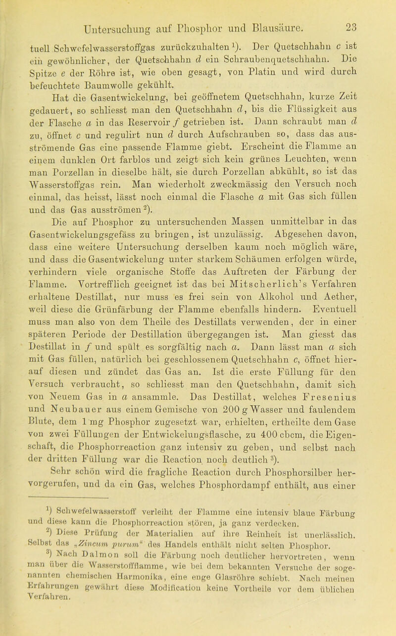 tuell SchwcfelwasserstofiPgas zurückzuhalten i). Der Quetschhabii c ist ein gewöhnlicher, der Quetschhahn cl ein Schraubenquetschhahn. Die Spitze e der Röhre ist, wie oben gesagt, von Platin und wird durch befeuchtete Baumwolle gekühlt. Hat die Gasentwickelung, hei geöffnetem Quetschhahn, kurze Zeit gedauert, so schliesst man den Quetschhahn cl, bis die Flüssigkeit aus der Flasche a in das Reservoir / getrieben ist. Dann schraubt man cl zu, öffnet c und regulirt nun cl durch Aufschrauben so, dass das aus- strömende Gas eine passende Flamme giebt. Erscheint die Flamme an einem dunklen Ort farblos und zeigt sich kein grünes Leuchten, wenn man Porzellan in dieselbe hält, sie durch Porzellan abkühlt, so ist das Wasserstoffgas rein. Man wiederholt zweckmässig den Versuch noch einmal, das heisst, lässt noch einmal die Flasche a mit Gas sich füllen und das Gas ausströmen ^). Die auf Phosphor zu untersuchenden Massen unmittelbar in das Gasentwickelungsgefäss zu bringen, ist unzulässig. Abgesehen davon, dass eine weitere Untersuchung derselben kaum noch möglich wäre, und dass die Gasentwickelung unter starkem Schäumen erfolgen würde, verhindern viele organische Stoffe das Auftreten der Färbung der Flamme. Vortrefflich geeignet ist das bei Mitscherlich’s Verfahren erhaltene Destillat, nur muss es frei sein von Alkohol und Aether, weil diese die Grünfärbung der Flamme ebenfalls hindern. Eventuell muss man also von dem Theile des Destillats verwenden, der in einer späteren Periode der Destillation übergegangen ist. Man giesst das Destillat in / und spült es sorgfältig nach a. Dann lässt man a sich mit Gas füllen, natürlich bei geschlossenem Quetschhahn c, öffnet hier- auf diesen und zündet das Gas an. Ist die erste Füllung für den Versuch verbraucht, so schliesst man den Quetschhahn, damit sich von Neuem Gas in a ansammle. Das Destillat, welches Fresenius und Neubauer aus einem Gemische von 200g Wasser und faulendem Blute, dem 1mg Phosphor zugesetzt war, erhielten, ertheilte dein Gase von zwei Füllungen der Entwickelungsflasche, zu 400 ebem, die Eigen- schaft, die Phosphorreaction ganz intensiv zu geben, und selbst nach der dritten Füllung war die Reaction noch deutlich^). Sehr schön wird die fragliche Reaction durch Phosphorsilber her- vorgerufen, und da ein Gas, welches Phosphordampf enthält, aus einer Scliwefelwasserstoff verleiht der Flamme eine iutensiv blaue Färbung und diese kann die Phosphorreaction stören, ja ganz verdecken. ) Diese Prüfung der Materialien auf ihre Reinheit ist unerlässlich. Selbst das „Zincum ptirum“ des Handels enthält nicht selten Pliosphor. ®) Nach Dalmon soll die Färbung noch deutlicher hervortreten, wenn man über die Wasserstotl'flamme, wie bei dem bekannten Versuche der soge- nannten chemischen Harmonika, eine enge Glasröhre schiebt. Nach meinen Frfahrungen gewährt diese Modilicatiou keine Vortheile vor dem üblichen Verfahren.