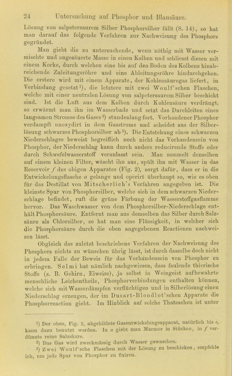 Lösung von salpetersaurcra Silber Phosphorsilber fällt (S. 14), so hat mau darauf das folgende Verfahren zur Nachweisung des Phosphors gegründet. Man giebt die zu untersuchende, wenn uöthig mit Wasser ver- mischte und angesäuei'te Masse in einen Kolben und scbliesst diesen mit einem Korke, durch welchen eine bis auf den Boden des Kolbens hinab- reicheude Zuleituugsröhre und eine Ableitungsrohre hiudurchgehen. Die erstere wird mit einem Apparate, der Kohleusäuregas liefert, in Verbindung gesetzt^), die letztere mit zwei Wo ul f’sehen Flaschen, welche mit einer neutralen Lösung von salpctersaurem Silber beschickt sind. Ist die Luft aus dem Kolben durch Kohlensäure verdrängt, so erwärmt man ihn im Wasserbade und setzt das Durchleiten eines langsamen Stromes des Gases ‘^) stundenlang fort. Vorhandener Phosphor verdampft unoxydirt in dem Gasstrome und scheidet aus der Silber- lösung schwarzes Phosphorsilber ab *). Die Entstehung eines schwarzen Niederschlages beweist begreiflich noch nicht das Vorhandensein von Phosphor, der Niederschlag kann durch andere reducirende Stoffe oder durch Schwefelwasserstoff veranlasst sein. Man sammelt denselben auf einem kleinen Filter, wäscht ihn aus, spült ihn mit Wasser in das Reservoir / des obigen Apparates (Fig. 2), sorgt dafür, dass er in die Entwickelungsflasche a gelange und operirt überhaupt so, wie es oben für das Destillat von Mitscherlich’s Verfahren angegeben ist. Die kleinste Spur von Phosphorsilber, welche sich in dem schwarzen Nieder- schlage beflndet, ruft die grüne Färbung der Wasserstoffgasflamme hervor. Das Waschwasser von dem Phosphorsilber-Niederschlage ent- hält Phosphorsäure. Entfernt man aus demselben das Silber durch Salz- säure als Chlorsilber, so hat man eine Flüssigkeit, in welcher sich die Phosphorsäure durch die oben angegebenen Reactionen nachwei- sen lässt. Obgleich das zuletzt beschriebene Verfahren der Nachweisung des Phosphoi’s nichts zu wünschen übrig lässt, ist durch dasselbe doch nicht in jedem Falle der Beweis für das Vorhandensein von Phosphor zu erbringen. Selmi bat nämlich nachgewiesen, dass faulende thierische Stoffe (z. B. Gehirn, Eiweiss), .ja selbst iu Weingeist auf bewahrte menschliche Leichentheile, Phosphorverbindungen enthalten können, welche sich mit Wasserdämpfen verflüchtigen und in Silberlösuug einen Niederschlag erzeugen, der im Dusart-Blondlot’schen Apparate die Phosphorreactiou giebt. Im Hinblick auf solche Thatsacheu ist unter B Der oben, Fig. 2, abgebildete Gasentwickelung.sapparat, natürlich bis c, kann dazu benutzt werden. In a giebt man Marmor in Stücken, in f vei'- dünnte reine Salzsäure. 2) Das Gas wird zweckmässig durch Wasser gewaschen. 3) Zwei Woulf’sche Flaschen mit der Lösung zu beschicken, empfehle ich, um jede Spur von Phosphor zu fixiren.