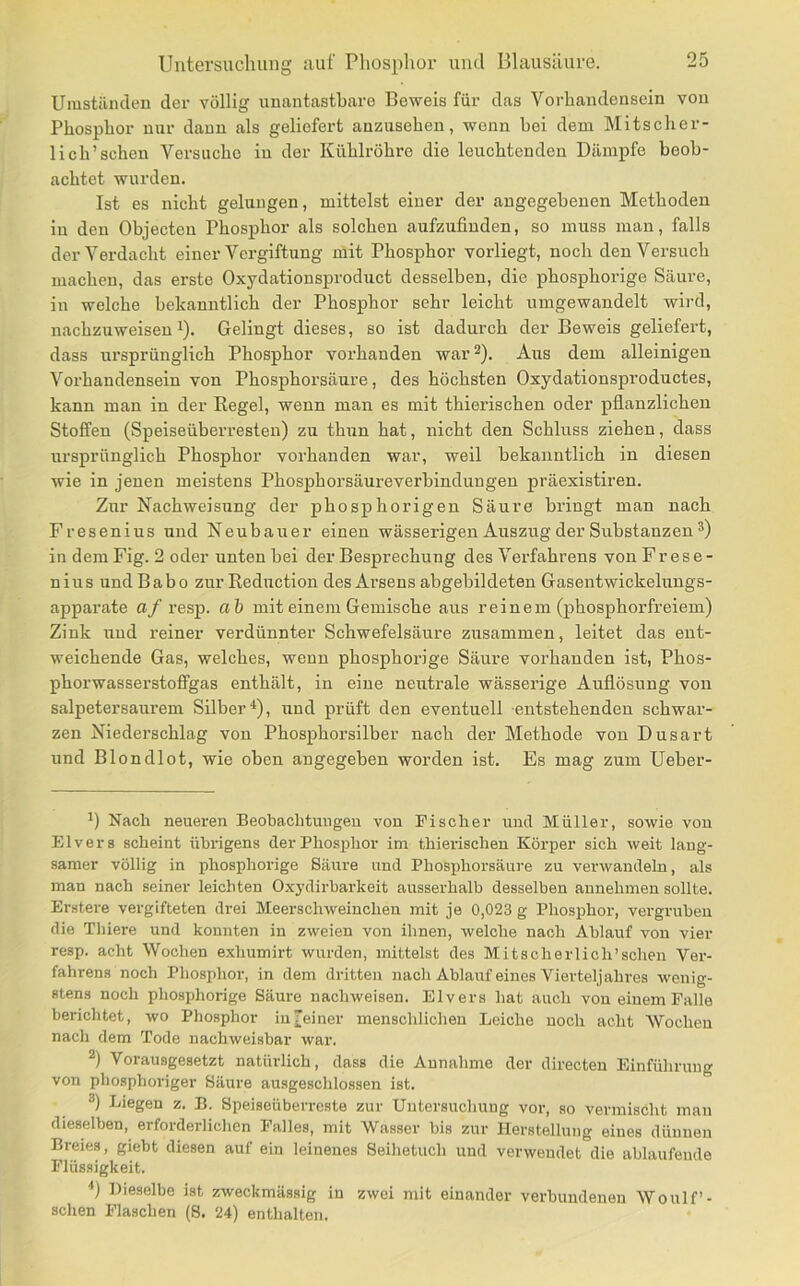 Umstäiulen der völlig unantastbare Beweis für das Vorhandensein von Phosphor nur dann als geliefert anzusehen, wenn bei dem Mitscher- lich’sehen Versuche iu der Kühlröhre die leuchtenden Dämpfe beob- achtet wurden. Ist es nicht gelungen, mittelst einer der angegebenen Methoden in den Objecten Phosphor als solchen aufzufiuden, so muss man, falls der Verdacht einer Vergiftung mit Phosphor vorliegt, noch den Versuch machen, das erste Oxydationsproduct desselben, die phosphorige Säure, in welche bekanntlich der Phosphor sehr leicht umgewandelt wird, nachzuweisen 1). Gelingt dieses, so ist dadurch der Beweis geliefert, dass ursprünglich Phosphor vorhanden war^). Aus dem alleinigen Vorhandensein von Phosphorsäure, des höchsten Oxydationsproductes, kann man in der Eegel, wenn man es mit thierischen oder pflanzlichen Stoffen (Speiseüberresten) zu thun hat, nicht den Schluss ziehen, dass ursprünglich Phosphor vorhanden war, weil bekanntlich in diesen wie in jenen mei.stens Phosphorsäureverbindungen präexistiren. Zur Nachweisung der phosphorigen Säure bringt man nach Fresenius und Neubauer einen wässerigen Auszug der Substanzen in dem Fig. 2 oder unten bei der Besprechung des Verfahrens von Frese- nius und Babo zur Reduction des Arsens abgebildeten Gasentwickeluugs- apparate a/resp. ah mit einem Gemische aus reinem (phosphorfreiem) Zink und reiner verdünnter Schwefelsäure zusammen, leitet das ent- weichende Gas, welches, wenn phosphorige Säure vorhanden ist, Phos- phorwasserstoffgas enthält, in eine neutrale wässerige Auflösung von salpetersaurem Silber'*), und prüft den eventuell entstehenden schwar- zen Niederschlag von Phosphorsilber nach der Methode von Dusart und Blondlot, wie oben angegeben worden ist. Es mag zum Ueber- *) Nach neueren Beobachtungen von Fischer und Müller, sowie von Elvers scheint übrigens der Phosphor im thierischen Körper sich weit lang- samer völlig in phosphorige Säure und Phosphorsäure zu verwandeln, als man nach seiner leichten 0.xj’dirbarkeit ausserhalb desselben aunehmen sollte. Erstere vergifteten drei Meerschweinchen mit je 0,023 g Phosphor, vergruben die Thiere und konnten in zweien von ihnen, welche nach Ablauf von vier resp. acht Wochen exhumirt wurden, mittelst des Mitscherlich’schen Ver- fahrens noch Phosphor, in dem dritten nach Ablauf eines Vierteljahres wenig- stens noch phosphorige Säure uachweisen. Elvers hat auch von einem Falle berichtet, wo Phosphor in feiner menschlichen Leiche noch acht Wochen nach dem Tode nachweisbar war. 2) Vorausgesetzt natürlich, dass die Annahme der directeu Einführung von phosphoriger Säure ausgeschlossen ist. Liegen z. B. Speiseüberreste zur Untersuchung vor, so vennischt man dieselben, erforderlichen Falles, mit Wasser bis zur Herstellung eines dünnen Breies, giebt diesen auf ein leinenes Seihetuch und verwendet die ablaufeude Flüssigkeit. *) Dieselbe ist zweckmässig iu zwei mit einander verbundenen Woulf’- schen Flaschen (8. 24) enthalten.