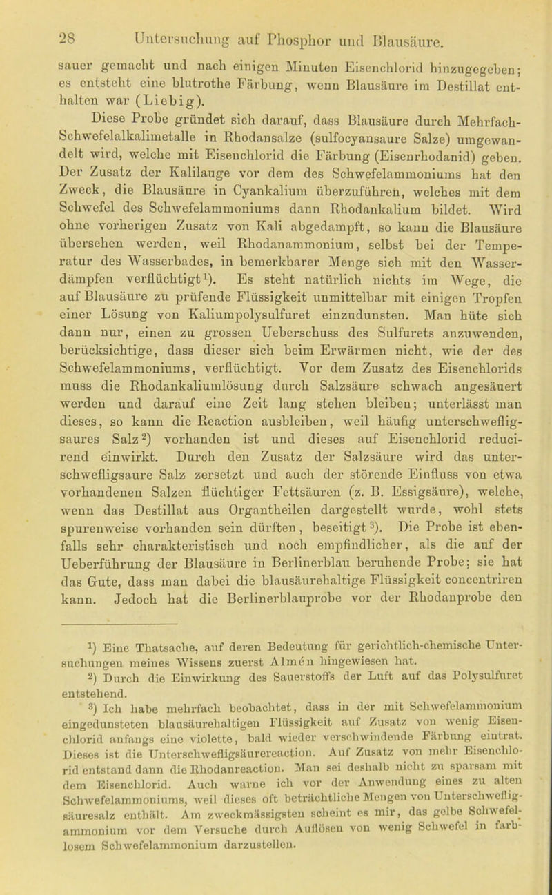 sauer gemacht und nach einigen Minuten Eiseuchlorid hiuzugegeben; es entsteht eine blutrothe Färbung, wenn Blausäure im Destillat ent- halten war (Liebig). Diese Probe gründet sich darauf, dass Blausäure durch Mehrfach- Schwefelalkalimetalle in Rhodansalze (sulfocyansaure Salze) umgewan- delt wird, welche mit Eisenchlorid die Färbung (Eisenrhodanid) geben. Der Zusatz der Kalilauge vor dem des Schwefelammoniums hat den Zweck, die Blausäure in Cyankalium überzuführeü, welches mit dem Schwefel des Schwefelammoniums dann Rhodankalium bildet. Wird ohne vorherigen Zusatz von Kali abgedampft, so kann die Blausäure übersehen werden, weil Rhodanammonium, selbst bei der Tempe- ratur des Wasserbades, in bemerkbarer Menge sich mit den Wasser- därapfen verflüchtigti). Es steht natürlich nichts im Wege, die auf Blausäure zu prüfende Flüssigkeit unmittelbar mit einigen Tropfen einer Lösung von Kaliumpolysulfuret einzudunsten. Man hüte sich dann nur, einen zu grossen Ueberschuss des Sulfurets anzuwenden, berücksichtige, dass dieser sich beim Erwärmen nicht, wie der des Schwefelammoniums, verflüchtigt. Vor dem Zusatz des Eisenchlorids muss die Rhodankaliumlösung durch Salzsäure schwach angesäuert werden und darauf eine Zeit lang stehen bleihen; unterlässt man dieses, so kann die Reaction ausbleiben, weil häuflg unterschweflig- saures Salz 2) vorhanden ist und dieses auf Eisenchlorid reduci- rend einwirkt. Durch den Zusatz der Salzsäure wird das unter- schwefligsaure Salz zersetzt und auch der störende Einfluss von etwa vorhandenen Salzen flüchtiger Fettsäuren (z. B. Essigsäure), welche, wenn das Destillat aus Organtheilen dargestellt wurde, wohl stets spurenweise vorhanden sein dürften , beseitigt ®). Die Probe ist eben- falls sehr charakteristisch und noch empfindlicher, als die auf der Ueberführung der Blausäure in Berlinerblau beruhende Probe; sie hat das Gute, dass man dabei die blausäurehaltige Flüssigkeit concentriren kann. Jedoch hat die Berlinerblauprobe vor der Rhodanprobe den 1) Eine Thatsaclie, auf deren Bedeutung für gericlitlicli-cliemiscbe Unter- suchungen meines Wissens zuerst Almen liingewiesen hat. 2) Durch die Einwirkung des Sauerstoffs der Luft auf das Polysulfuret entstehend. 3) Ich habe mehrfach beobachtet, dass in der mit Schwefelammonium eingedunsteten blausäurehaltigen Flüssigkeit auf Zusatz von wenig Eisen- chlorid anfangs eine violette, bald wieder verschwindende Färbung eiutrat. Dieses ist die Uuterschwefligsäurereaction. Auf Zusatz von mehr Eisenchlo- rid entstand dann die Bhodanreaction. Mau sei deshalb nicht zu sparsam mit dem Eisenchlorid. Auch warne ich vor der Anwendung eiues zu alten Schwefelammoniums, weil dieses oft beträchtliche Mengen von Unterschweflig- säuresalz enthält. Am zweckmässigsteu scheint es mir, das gelbe Schwefel- ammonium vor dem Versuche durch Auflösen von wenig Schwefel in faib- losem Schwefelaminonium darzustellen.