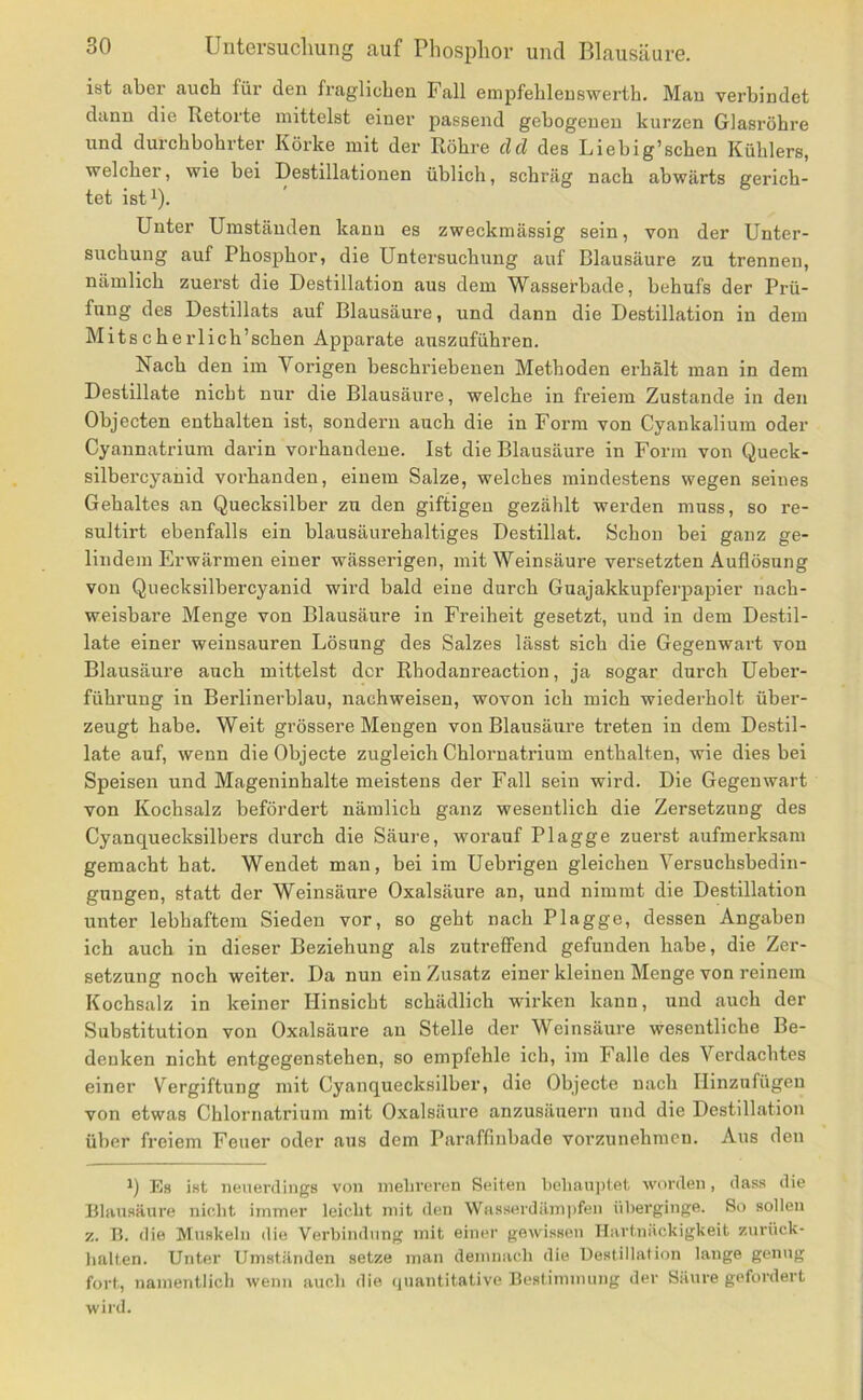 ist aber auch für den fraglichen Fall empfehleuswerth. Mau verbindet dann die Retorte mittelst einer passend gebogenen kurzen Glasröhre und durchbohrter Korke mit der Röhre dd des Liebig’schen Kühlers, welcher, wie bei Destillationen üblich, schräg nach abwärts gerich- tet ist^). Unter Umständen kann es zweckmässig sein, von der Unter- suchung auf Phosphor, die Untersuchung auf Blausäure zu trennen, nämlich zuerst die Destillation aus dem Wassei’hade, behufs der Prü- fung des Destillats auf Blausäure, und dann die Destillation in dem Mitscherlich’schen Apparate auszuführen. Nach den im Vorigen beschriebenen Methoden erhält man in dem Destillate nicht nur die Blausäure, welche in freiem Zustande in den Objecten enthalten ist, sondern auch die in Form von Cyankalium oder Cyannatrium darin vorhandene. Ist die Blausäure in Form von Queck- silbercyanid vorhanden, einem Salze, welches mindestens wegen seines Gehaltes an Quecksilber zu den giftigen gezählt werden muss, so re- sultirt ebenfalls ein blausäurehaltiges Destillat. Schon hei ganz ge- lindem Erwärmen einer wässerigen, mit Weinsäure versetzten Auflösung von Quecksilbercyanid wird bald eine durch Guajakkupferpapier nach- weisbare Menge von Blausäure in Freiheit gesetzt, und in dem Destil- late einer weinsauren Lösung des Salzes lässt sich die Gegenwart von Blausäure auch mittelst der Rhodanreaction, ja sogar durch Ueber- führung in Berlinerblau, nachweisen, wovon ich mich wiederholt über- zeugt habe. Weit grössere Mengen von Blausäure treten in dem Destil- late auf, wenn die Objecte zugleich Chlornatrium enthalten, wie dies bei Speisen und Mageninhalte meistens der Fall sein wird. Die Gegenwart von Kochsalz befördert nämlich ganz wesentlich die Zersetzung des Cyanquecksilbers durch die Säure, worauf Plagge zuerst aufmerksam gemacht hat. Wendet man, hei im Uebrigen gleichen Versuchsbedin- gungen, statt der Weinsäure Oxalsäure an, und nimmt die Destillation unter lebhaftem Sieden vor, so geht nach Plagge, dessen Angaben ich auch in dieser Beziehung als zutreffend gefunden habe, die Zer- setzung noch weiter. Da nun ein Zusatz einer kleinen Menge von reinem Kochsalz in keiner Hinsicht schädlich wirken kann, und auch der Substitution von Oxalsäure au Stelle der Weinsäure wesentliche Be- denken nicht entgegenstehen, so empfehle ich, im Falle des Verdachtes einer Vergiftung mit Cyanquecksilher, die Objecte nach Ilinznfügen von etwas Chlornatrium mit Oxalsäure anzusäuern und die Destillation über freiem Feuer oder aus dem Paraffinbade vorzunehmeu. Aus den 1) Es ist neuerdings von melireren Seiten beliauptet worden, dass die Blausäure nicht immer leicht mit den Wasserdämpfen überginge. So sollen z. B. die Muskeln die Verbindung mit einer gewissen Hartnäckigkeit zurück- halten. Unter Umständen setze man demnach die Destillation lange genug fort, Tiamentlicli wenn auch die (|uantitative Bestimmung der Säure gefordert wird.
