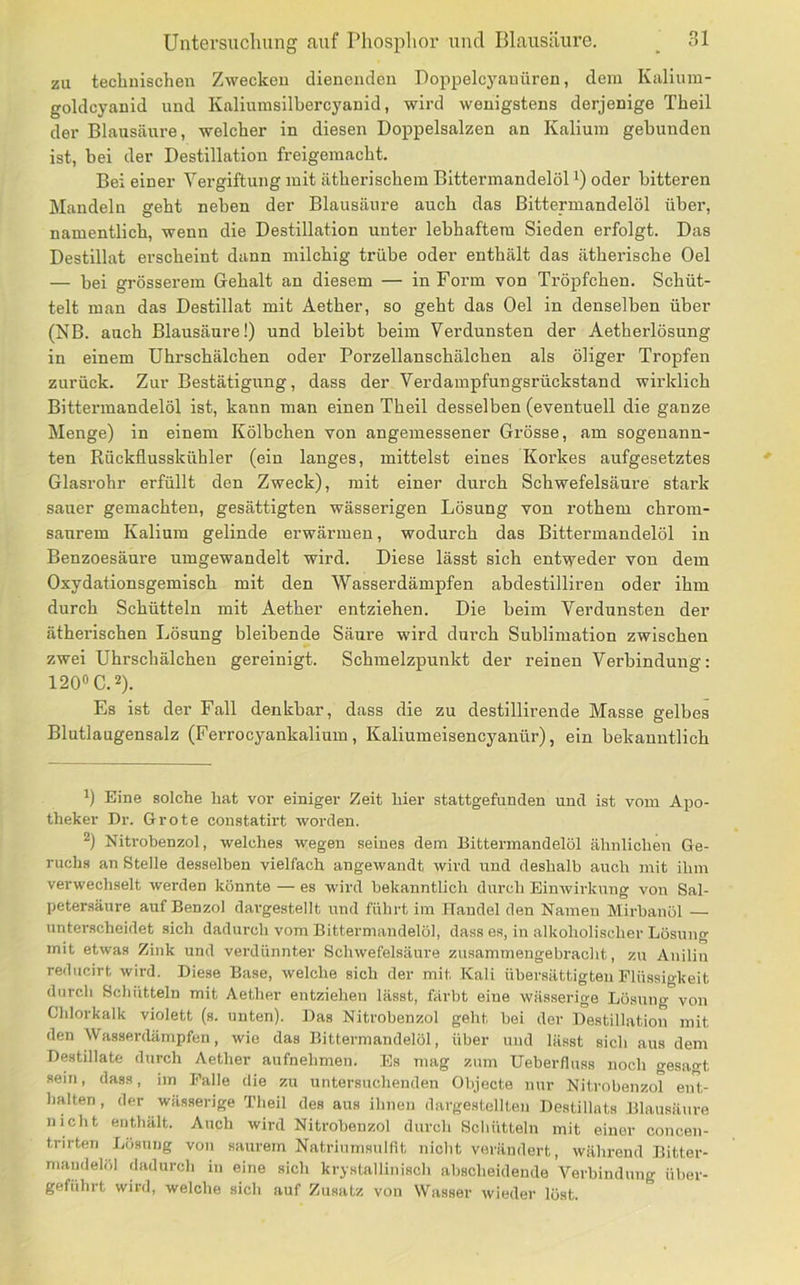zu technischen Zwecken dienenden Doppelcyanüren, dem Kaliura- goldcyanid und Kaliumsilhercyanid, wird wenigstens derjenige Theil der Blausäure, welcher in diesen Doppelsalzen an Kalium gebunden ist, bei der Destillation freigemacht. Bei einer Vergiftung mit ätherischem Bittermandelöl^) oder bitteren Mandeln geht neben der Blausäure auch das Bittermandelöl über, namentlich, wenn die Destillation unter lebhaftem Sieden erfolgt. Das Destillat erscheint dann milchig trübe oder enthält das ätherische Oel — bei grösserem Gehalt an diesem — in Form von Tröpfchen. Schüt- telt man das Destillat mit Aether, so geht das Oel in denselben über (NB. auch Blausäure!) und bleibt beim Verdunsten der Aetherlösung in einem Uhrschälchen oder Porzellanschälchen als öliger Tropfen zurück. Zur Bestätigung, dass der Verdampfungsrückstand wirklich Bittermandelöl ist, kann man einen Theil desselben (eventuell die ganze Menge) in einem Kölbchen von angemessener Grösse, am sogenann- ten Rückfiusskühler (ein langes, mittelst eines Korkes aufgesetztes Glasrohr erfüllt den Zweck), mit einer durch Schwefelsäure stark sauer gemachten, gesättigten wässerigen Lösung von rothem chrom- saurem Kalium gelinde erwärmen, wodurch das Bittermandelöl in Benzoesäure umgewandelt wird. Diese lässt sich entweder von dem Oxydationsgemisch mit den Wasserdämpfen abdestilliren oder ihm durch Schütteln mit Aether entziehen. Die beim Verdunsten der ätherischen Lösung bleibende Säure wird durch Sublimation zwischen zwei Uhrschälchen gereinigt. Schmelzpunkt der reinen Verbindung: 120» C. 2). Es ist der Fall denkbar, dass die zu destillirende Masse gelbes Blutlaugensalz (Ferrocyankalium, Kaliumeisencyanür), ein bekanntlich 1) Eine solche hat vor einiger Zeit hier stattgefunden und ist vom Apo- theker Dr. Grote constatirt woi’den. 2) Nitrobenzol, welches wegen seines dem Bittermandelöl ähnlichen Ge- ruchs an Stelle desselben vielfach angewandt wird und deshalb auch mit ihm verwechselt werden könnte — es wird bekanntlich durch Einwirkung von Sal- petersäure auf Benzol dar-gestellt und führt im Handel den Namen Mirbanöl — unterscheidet sich dadurch vom Bittermandelöl, dass es, in alkoholischer Lösung mit etwas Zink und verdünnter Schwefelsäure zusammengebracht, zu Anilin reducirt wird. Diese Base, welche sich der mit Kali übersättigten Flüssigkeit durch Schütteln mit Aether entziehen lässt, färbt eine wässerige Lösung von Chlorkalk violett (s. unten). Das Nitrobenzol geht bei der Destillation mit den Wasserdämpfen, wie das Bittermandelöl, über und lässt sich aus dem Destillate durch Aether aufnehmen. Es mag zum Ueberfluss noch gesagt sein, dass, im Palle die zu untersuchenden Objecte nur Nitrobenzol eiü,- halten, der wässerige Theil des aus ihnen dargestellten Destillats Blausäure nicht enthält. Auch wird Nitrobenzol durch Schütteln mit einer concen- trirten Liisung von saurem Natriumsulfit nicht verändert, während Bitter- mandelöl dadurch in eine sich krystallinisch abscheidende Verbindung üher- geführt wird, welche sich auf Zusatz von Wasser wieder löst.