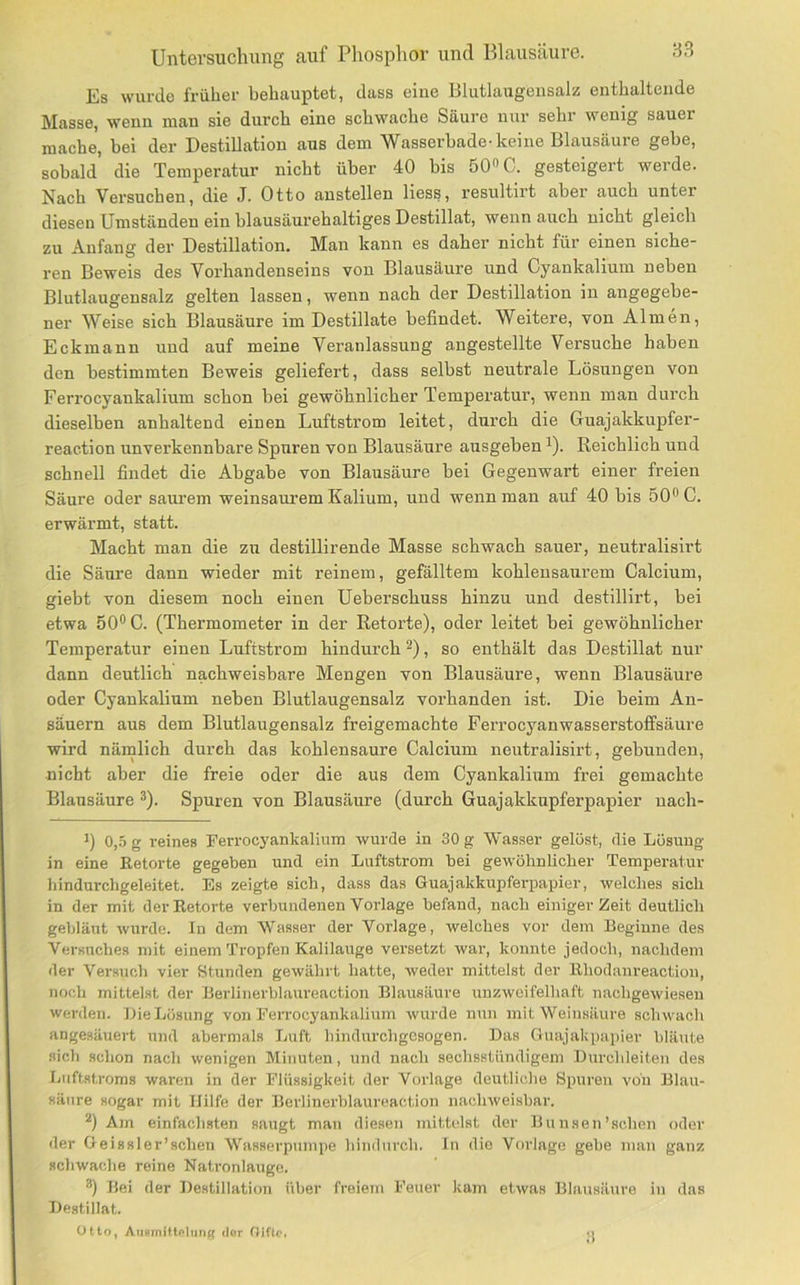 Es wurde früher behauptet, dass eine Blutlaugeiisalz; enthaltende Masse, wenn man sie durch eine schwache Säure nur sehr wenig sauer mache, bei der Destillation aus dem Wasserbade-keine Blausäure gebe, sobald die Temperatur nicht über 40 bis 500C. gesteigert werde. Nach Versuchen, die J. Otto austeilen Hess, resultirt aber auch unter diesen Umständen ein blausäurehaltiges Destillat, wenn auch nicht gleich zu Anfang der Destillation. Man kann es daher nicht für einen siche- ren Beweis des Vorhandenseins von Blausäure und Cyankalium neben Blutlaugensalz gelten lassen, wenn nach der Destillation in angegebe- ner Weise sich Blausäure im Destillate befindet. Weitere, von Almen, Eckmann und auf meine Veranlassung angestellte Versuche haben den bestimmten Beweis geliefert, dass selbst neutrale Lösungen von Ferrocyankalium schon bei gewöhnlicher Temperatur, wenn man durch dieselben anhaltend einen Luftstrom leitet, durch die Guajakkupfer- reaction unverkennbare Spuren von Blausäure ausgeben ^). Reichlich und schnell findet die Abgabe von Blausäure bei Gegenwart einer freien Säure oder saurem weinsaurem Kalium, und wenn man auf 40 bis 50” C. erwärmt, statt. Macht man die zu destillirende Masse schwach sauer, neutralisirt die Säure dann wieder mit reinem, gefälltem kohlensaurem Calcium, giebt von diesem noch einen Ueberschuss hinzu und destillirt, bei etwa 500C. (Thermometer in der Retorte), oder leitet bei gewöhnlicher Temperatur einen Luftstrom hindurch , so enthält das Destillat nur dann deutlich nachweisbare Mengen von Blausäure, wenn Blausäure oder Cyankalium neben Blutlaugensalz vorhanden ist. Die beim An- säuern aus dem Blutlaugensalz freigemachte Fei’rocyanwasserstoffsäm-e wird nämlich durch das kohlensaure Calcium neutralisirt, gebunden, nicht aber die freie oder die aus dem Cyankalium frei gemachte Blausäure o). Spuren von Blausäure (durch Guajakkupferpapier uach- ') 0,-5 g reines Ferrocyankalium wurde in 30 g Wasser gelüst, die Lösung in eine Retorte gegeben und ein Luftstrom bei gewöhnlicher Temperatur hindurchgeleitet. Es zeigte sich, dass das Guajakkupferpapier, welches sich in der mit der Retorte verbundenen Vorlage befand, nach einiger Zeit deutlich gebläut Avurde. In dem Wasser der Vorlage, welches vor dem Beginne des Versuches mit einem Tropfen Kalilauge versetzt war, konnte jedoch, nachdem der Versuch vier Stunden gewährt hatte, weder mittelst der Rhodanreaction, noch mittelst der Berlinerblaureaction Blausäure uuzAvoifelhaft nachgewiesen werden. Die Lösung von Ferrocyankalium AVurde nun mit Weinsäure sclnvach angesäuert und abermals Luft hindurchgesogen. Das Guajakpapier bläute sich schon nach Avenigen Minuten, und nach sechsstündigem Durchleiten des Ijiiftstroms waren in der Flüssigkeit der Vorlage deutliche Spuren voii Blau- säure sogar mit Hilfe der Berlinerblaureaction naclnveisbar. *) Am einfachsten saugt man diesen mittelst der Bunsen’schcn oder der Geissler’schen Wasserpumpe hindurch. In die Vorlage gebe man ganz schwache reine Natronlauge. Bei der Destillation über freiem Feuer kam etAvas Blausäure in das Destillat. Otto, Aiiflmittnlting dor Gifte. •>