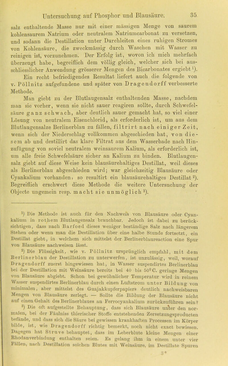salz enthaltende Masse nur mit einer massigen Menge von saurem kohlensaurem Natrium oder neuti-alem Natriumcarhonat zu versetzen, und sodann die Destillation unter Durchleiten eines ruhigen Stromes von Kohlensäure, die zweckmässig durch Waschen mit Wasser zu reinigen ist, vorzunehmen. Der Erfolg ist, wovon ich mich mehrfach überzeugt habe, begreiflich dem völlig gleich, welcher sich bei aus- schliesslicher Anwendung grösserer Mengen des Bicarbonates ergiebt i). Ein recht befriedigendes Resultat liefert auch die folgende von V. Pöllnitz aufgefundene und später von Dragendorff verbesserte Methode. Man giebt zu der Blutlaugensalz enthaltenden Masse, nachdem man sie vorher, wenn sie nicht sauer reagiren sollte, durch Schwefel- säure ganz schwach, aber deutlich sauer gemacht hat, so viel einer Lösung von neutralem Eisenchlorid, als erforderlich ist, um aus dem Blutlangensalze Berlinerblau zu fällen, filtrirt nach einiger Zeit, wenn sich der Niederschlag vollkommen abgeschieden hat, von die- sem ab und destillirt das klare Filtrat aus dem Wasserbade nach Hin- zufügung von soviel neutralem weinsaurem Kalium, als erforderlich ist, um alle freie Schwefelsäure sicher an Kalium zu binden. Blutlaugen- salz giebt auf diese Weise kein blausäurehaltiges Destillat, weil dieses als Berlinerblau abgeschieden wird; war gleichzeitig Blausäure oder Cyankalium vorhanden, so resultirt ein blausäurehaltiges Destillat ^). Begreiflich erschwert diese Methode die weitere Untersuchung der Objecte ungemein resp. macht sie unmöglich®). P Die Methode ist auch für den Nachweis von Blausäure oder Cyan- kalium in rothem Blutlaugen salz hrauchhar. Jedoch ist dabei zu berück- sichtigen, dass nach Barfoed dieses weniger beständige Salz nach längerem Stehen oder wenn man die Destillation über eine halbe Stunde fortsetzt, ein Destillat giebt, in welchem sich mittelst der Berlinerblaureaction eine Spur von Blausäure nachweisen lässt. Die Flüssigkeit, wie v. Pöllnitz ursprünglich empfahl, mit dem Berlinerblau der Destillation zu unterwerfen, ist unzulässig, Aveil, Avoi-auf Dragendorff zuerst hingewiesen hat, in Wasser suspendirtes Berlinerblau bei der Destillation mit Weinsäure bereits bei 40 bis 50° C. geringe Mengen von Blausäure abgiebt. Schon bei gewöhnlicher Temperatur Avird in reinem Was.ser suspendirtes Berlinerblau durch einen Luftstrom unter Bildung von minimalen, aber mittelst des Ouajakkupferpapiers deutlich nachweisbaren Mengen von Blausäure zerlegt. — Sollte die Bildung der Blausäure nicht auf einen Gehalt des Berlinerblaues au Ferrocyankalium zurückzuführen sein? ®) Die oft aufgestellte Behauptung, dass sich Blausäure uu\er den nor- malen, bei der Fäulniss thierischer Stoffe entstehenden Zersetzungsproducten befände, und dass sich die Säure bei geAvissen krankhaften Processen im Körper bilde, ist, wie Dragendorff richtig bemerkt, noch nicht exact beAviesen. Dagegen hat Struve behauptet, dass im Leberblute kleine Mengen einer Rhodanverbindung enthalten seien. Es gelang ihm in einem unter vier lallen, 7iach Destillation solchen Blutes mit Weinsäure, im Destillate Spui'eu