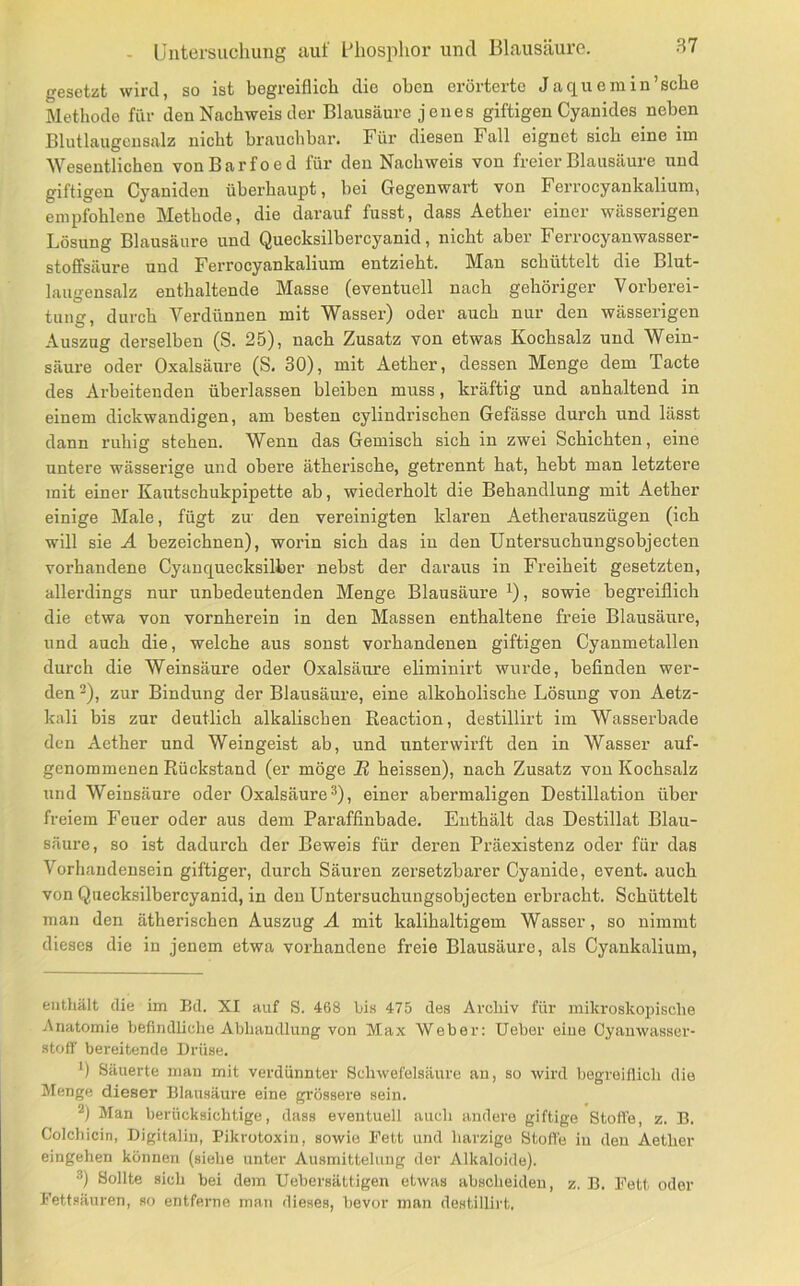 gesetzt wird, so ist begreiflich die oben erörterte Ja quem in'sehe Methode für den Nachweis der Blausäure jenes giftigen Cyanides neben Blutlaugensalz nicht brauchbar. Für diesen Fall eignet sich eine im Wesentlichen vonBarfoed für den Nachweis von freier Blausäure und giftigen Cyaniden überhaupt, bei Gegenwart von Ferrocyankalium, empfohlene Methode, die darauf fasst, dass Aether einer wässerigen Lösung Blausäure und Quecksilbercyanid, nicht aber Ferrocyanwasser- stoffsäure und Ferrocyankalium entzieht. Man schüttelt die Blut- laiurensalz enthaltende Masse (eventuell nach gehöriger Vorberei- tung, durch Verdünnen mit W^asser) oder auch nur den wässerigen Auszug derselben (S. 25), nach Zusatz von etwas Kochsalz und Wein- säure oder Oxalsäure (S, 30), mit Aether, dessen Menge dem Tacte des Arbeitenden überlassen bleiben muss, kräftig und anhaltend in einem dickwandigen, am besten cylindrischen Gefässe durch und lässt dann ruhig stehen. Wenn das Gemisch sich in zwei Schichten, eine untere wässerige und obere ätherische, getrennt hat, hebt man letztere mit einer Kautschukpipette ab, wiederholt die Behandlung mit Aether einige Male, fügt zu den vereinigten klaren Aetheraiiszügen (ich will sie Ä bezeichnen), worin sich das in den Untersuchuiigsobjecten vorhandene Cyauquecksilber nebst der daraus in Freiheit gesetzten, allerdings nur unbedeutenden Menge Blausäure ^), sowie begreiflich die etwa von vornherein in den Massen enthaltene freie Blausäure, und auch die, welche aus sonst vorhandenen giftigen Cyanmetalleii durch die Weinsäure oder Oxalsäure eliminirt wurde, befinden wer- den ^), zur Bindung der Blausäure, eine alkoholische Lösung von Aetz- kali bis zur deutlich alkalischen Reaction, destillirt im Wasserbade den Aether und Weingeist ab, und unterwirft den in Wasser auf- genommenen Rückstand (er möge 22 heissen), nach Zusatz von Kochsalz und Weinsäure oder Oxalsäure ^), einer abermaligen Destillation über freiem Feuer oder aus dem Paraffinbade. Enthält das Destillat Blau- säure, so ist dadurch der Beweis für deren Präexistenz oder für das Vorhandensein giftiger, durch Säuren zersetzbarer Cyanide, event. auch von Quecksilbercyanid, in den Untersuchuiigsobjecten erbracht. Schüttelt mau den ätherischen Auszug AL mit kalihaltigem Wasser, so nimmt dieses die in jenem etwa vorhandene freie Blausäure, als Cyaukalium, enthält die im Bd. XI auf S. 468 bis 475 des Archiv für mikroskopische Anatomie befindliche Abhandlung von Max Weber: Ueber eine Cyanwasser- stoff bereitende Drüse. *) Säuerte mau mit verdünnter Schwefelsäure au, so wird begreiflich die Menge dieser Blausäure eine gi’össere sein. Man berücksichtige, dass eventuell auch andere giftige Stoffe, z. B. Colchicin, Digitaliu, Pikrotoxin, sowie Fett und harzige Stofl'e in den Aether eingehen können (siehe unter Ausmittelung der Alkaloide). ®) Sollte sich bei dem Uebersättigen etwas absclieideu, z, B. Fett oder Fettsäuren, so entferne man dieses, bevor man destillirt.