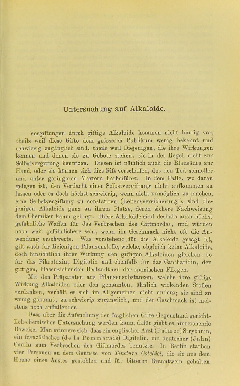 Vergiftungen durch giftige Alkaloide kommen nicht häufig vor, theils weil diese Gifte dem grösseren Publikum wenig bekannt und schwierig zugänglich sind, theils weil Diejenigen, die ihre Wirkungen kennen und denen sie zu Gebote stehen, sie in der Regel nicht zur Selbstvergiftung benutzen. Diesen ist nämlich auch die Blausäure zur Hand, oder sie können sich dies Gift verschaffen, das den Tod schneller und unter geringeren Martern herbeiführt. In dem Falle, wo daran gelegen ist, den Verdacht einer Selbstvergiftung nicht aufkommen zu lassen oder es doch höchst schwierig, wenn nicht irnmöglich zu machen, eine Selbstvergiftung zu constatiren (Lebensversicherung!), sind die- jenigen Alkaloide ganz an ihrem Platze, deren sichere Nachweisung dem Chemiker kaum gelingt. Diese Alkaloide sind deshalb auch höchst gefährliche Waffen für das Verbrechen des Giftmordes, und würden noch weit gefährlichere sein, wenn ihr Geschmack nicht oft die An- wendung erschwerte. Was vorstehend für die Alkaloide gesagt ist, gilt auch für diejenigen Pfianzenstoffe, welche, obgleich keine Alkaloide, doch hinsichtlich ihrer Wirkung den giftigen Alkaloiden gleichen, so für das Pikrotoxin, Digitalin und ebenfalls für das Cantharidin, den giftigen, blasenziehenden Bestandtheil der spanischen Fliegen. Mit den Präparaten aus Pflanzensubstanzen, welche ihre giftige Wirkung Alkaloiden oder den genannten, ähnlich wirkenden Stoffen verdanken, verhält es sich im Allgemeinen nicht anders; sie sind zu wenig gekannt, zu schwierig zugänglich, und der Geschmack ist mei- stens noch auffallender. Dass aber die Aufsuchung der fraglichen Gifte Gegenstand gericht- lich-chemischer Untersuchung werden kann, dafür giebt es hinreichende Beweise. Man erinnere sich, dass ein englischer Arzt (Palmer) Strychnin, ein französischer (de la Pommerais) Digitnlin, ein deutscher (Jahn) Coniin zum Verbrechen des Giftmordes benutzte. In Berlin starben vier Personen an dem Genüsse von Tinctura GolcMci, die sie aus dem Hause eines Arztes gestohlen und für bitteren Branntwein gehalten