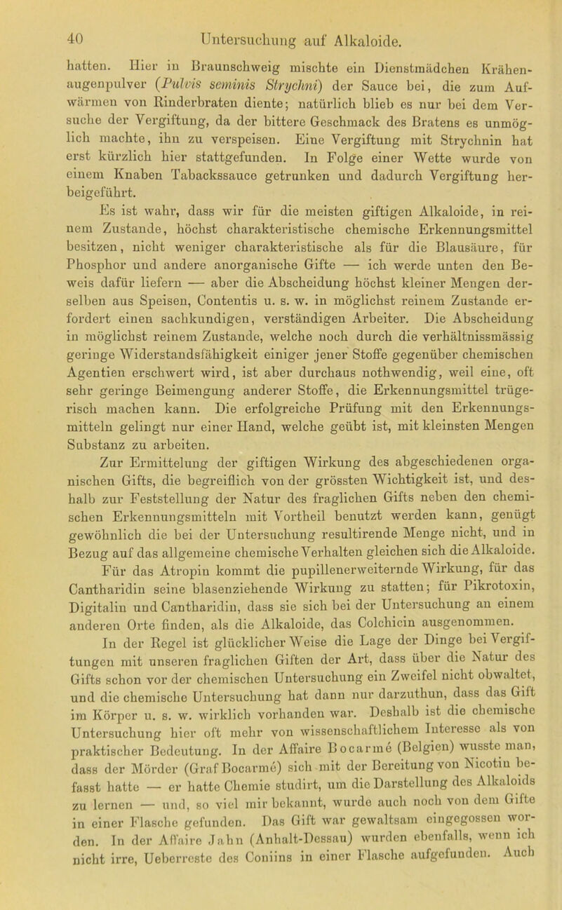 hatten. Hier in Braunschweig mischte ein Dienstmädchen Krähen- augenpulver {IhiMs seminis Strychni) der Sauce bei, die zum Auf- wärmen von Rinderbraten diente; natürlich blieb es nur bei dem Ver- suche der Vergiftung, da der bittere Geschmack des Bratens es unmög- lich machte, ihn zu verspeisen. Eine Vergiftung mit Strychnin hat erst kürzlich hier stattgefunden. In Folge einer Wette wurde von einem Knaben Tabackssauce getrunken und dadurch Vergiftung her- beigeführt. Pis ist wahr, dass wir für die meisten giftigen Alkaloide, in rei- nem Zustande, höchst charakteristische chemische Erkennungsmittel besitzen, nicht weniger charakteristische als für die Blausäure, für Phosphor und andere anorganische Gifte — ich werde unten den Be- weis dafür liefern — aber die Abscheidung höchst kleiner Mengen der- selben aus Speisen, Contentis u. s. w. in möglichst reinem Zustande er- fordert einen sachkundigen, verständigen Arbeiter. Die Abscheidung in möglichst reinem Zustande, welche noch durch die verhältnissmässig geringe Widerstandsfähigkeit einiger jener Stoffe gegenüber chemischen Agentien erschwert wird, ist aber durchaus nothwendig, weil eine, oft sehr geringe Beimengung anderer Stoffe, die Erkennungsmittel trüge- risch machen kann. Die erfolgreiche Prüfung mit den Erkennungs- mitteln gelingt nur einer Hand, welche geübt ist, mit kleinsten Mengen Substanz zu arbeiten. Zur Ermittelung der giftigen Wirkung des abgeschiedenen orga- nischen Gifts, die begreiflich von der grössten Wichtigkeit ist, und des- halb zur Feststellung der Natur des fraglichen Gifts neben den chemi- schen Erkennungsmitteln mit Vortheil benutzt werden kann, genügt gewöhnlich die bei der Untersuchung resultirende Menge nicht, und in Bezug auf das allgemeine chemische Verhalten gleichen sich die Alkaloide. Für das Atropin kommt die pupillenerweiternde Wirkung, für das Cantharidin seine blasenziehende Wirkung zu statten; für Pikrotoxin, Digitalin und Cantharidin, dass sie sich bei der Untersuchung an einem anderen Orte finden, als die Alkaloide, das Colchicin ausgenommen. ln der Regel ist glücklicherweise die Lage der Dinge bei Vergif- tungen mit unseren fraglichen Giften der Art, dass über die Piatur des Gifts schon vor der chemischen Untersuchung ein Zweifel nicht obwaltet, und die chemische Untersuchung hat dann nur darzuthun, dass das Gilt im Körper u. s. w. wirklich vorhanden war. Deshalb ist die chemische Untersuchung hier oft mehr von wissenschaftlichem Interesse als von praktischer Bedeutung. In der Affaire Bocarme (Belgien) wusste man, dass der Mörder (Graf Bocarme) sich mit der Bereitung von Nicotin be- fasst hatte — er hatte Chemie studirt, um die Darstellung des Alkaloids zu lernen — und, so viel mir bekannt, wurde auch noch von dem Gifte in einer P’lasche gefunden. Das Gift war gewaltsam cingegossen wor- den. In der Affaire Jahn (Anhalt-Dessau) wurden ebenfalls, wenn ich nicht irre, Ueberrestc des Coniins in einer Pflasche aufgefunden. Auch