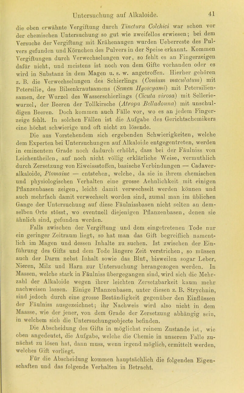 die oben erwähnte Vergiftung durch Tincfura Colchici war schon vor der chemischen Untersuchung so gut wie zweifellos erwiesen; bei dem Versuche der Vergiftung mit Krähenaugen wurden Ueberreste des Pul- vers gefunden und Körnchen des Pulvers in der Speise erkannt. Kommen Vergiftungen durch Verwechselungen vor, so fehlt es an Fingerzeigen dafür nicht, und meistens ist noch von dem Gifte vorhanden oder es wird in Substanz in dem Magen u. s. w. angetroffen. Hierher gehören z. B. die Verwechselungen des Schierlings {Coniim maculatum) mit Petersilie, des Bilsenkrautsamens {Semen Hyoseyami) mit Petersilien- sainen, der Wurzel des Wasserschierlings (Cicuta virosa) mit Sellerie- wurzel, der Beeren der Tollkirsche {Atropa Belladonna) mit unschul- digen Beeren. Doch kommen auch Fälle vor, wo es an jedem Finger- zeige fehlt. In solchen Fällen ist die Aufgabe des Gerichtschemikers eine höchst schwierige und oft nicht zu lösende. Die aus Vorstehendem sich ergebenden Schwierigkeiten, welche dem Experten bei Untersuchungen auf Alkaloide entgegentreten, werden in eminentem Grade noch dadurch erhöht, dass bei der Fäulniss von Leichentheilen, auf noch nicht völlig erklärliche Weise, vermuthlich durch Zersetzung von Ei weissstoffen, basische Verbindungen — Cadaver- alkaloide, Plomaine — entstehen, welche, da sie in ihrem chemischen und physiologischen Verhalten eine grosse Aehnlichkeit mit einigen Pflanzenbasen zeigen, leicht damit verwechselt werden können und auch mehrfach damit verwechselt worden sind, zumal man im üblichen Gange der Untersuchung auf diese Fäulnissbasen nicht selten au dem- selben Orte stösst, wo eventuell diejenigen Pflanzenbasen, denen sie ähnlich sind, gefunden werden. Falls zwischen der Vergiftung und dem eingetreteneu Tode nur ein geringer Zeitraum liegt, so hat man das Gift begreiflich nament- lich im Magen und dessen Inhalte zu suchen. Ist zwischen der Ein- führung des Gifts und dem Tode längere Zeit verstrichen, so müssen auch der Darm nebst Inhalt sowie das Blut, bisweilen sogar Leber, Nieren, Milz und Harn zur Untersuchung herangezogen werden. In Massen, welche stark in Fäulniss übergegangen sind, wird sich die Mehr- zahl der Alkaloide wegen ihrer leichten Zersetzbarkeit kaum mehr nachweisen lassen. Einige Pflanzenbasen, unter diesen z. B. Strychnin, sind jedoch durch eine grosse Beständigkeit gegenüber den Einflüssen der Fäulniss ausgezeichnet; ihr Nachweis wird also nicht in dom Maasse, wie der jener, von dem Grade der Zersetzung abhängig sein, in welchem sich die Untersuchungsobjecte befinden. Die Abscheidung des Gifts in möglichst reinem Zustande ist, wie oben angedeutet, die Aufgabe, welche die Chemie in unserem Falle zu- nächst zu lösen hat, dann muss, wenn irgend möglich, ermittelt werden, welches Gift vorliegt. Für die Abscheidung kommen hauptsächlich die folgenden Eigen- schaften und das folgende Verhalten in Betracht.