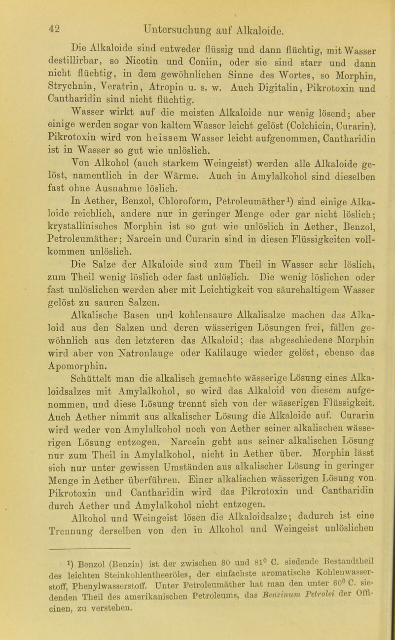 Die Alkaloide sind entweder flüssig und dann flüchtig, mit Wasser destillirbar, so Nicotin und Coniin, oder sie sind starr und dann nicht flüchtig, in dem gewöhnlichen Sinne des Wortes, so Morphin, Strychnin, Veratrin, Atropin u. s. w. Auch Digitalin, Pikrotoxin und Cantharidin sind nicht flüchtijj. Wasser wirkt auf die meisten Alkaloide nur wenig lösend; aber einige werden sogar von kaltem Wasser leicht gelöst (Colchicin, Curarin). Pikrotoxin wird von heissem Wasser leicht aufgenommen, Cantharidin ist in Wasser so gut wie unlöslich. Von Alkohol (auch starkem Weingeist) werden alle Alkaloide ge- löst, namentlich in der Wärme. Auch in Amylalkohol sind dieselben fast ohne Ausnahme löslich. In Aether, Benzol, Chloroform, Petroleumäther sind einige Alka- loide reichlich, andere nur in geringer Menge oder gar nicht löslich; krystallinisches Morphin ist so gut wie unlöslich in Aether, Benzol, Petroleumäther; Narcein und Curarin sind in diesen Flüssigkeiten voll- kommen unlöslich. Die Salze der Alkaloide sind zum Theil in Wasser sehr löslich, zum Theil wenig löslich oder fast unlöslich. Die wenig löslichen oder fast unlöslichen werden aber mit Leichtigkeit von säurehaltigem Wasser gelöst zu sauren Salzen. Alkalische Basen und kohlensaure Alkalisalze machen das Alka- loid aus den Salzen und deren wässerigen Lösungen frei, fällen ge- wöhnlich aus den letzteren das Alkaloid; das abgeschiedene Morphin wird aber von Natronlauge oder Kalilauge wieder gelöst, ebenso das Apomorphin. Schüttelt man die alkalisch gemachte wässerige Lösung eines Alka- loidsalzes mit Amylalkohol, so wird das Alkaloid von diesem aufge- nommen, und diese Lösung trennt sich von der wässerigen Flüssigkeit. Auch Aether nimnit aus alkalischer Lösung die Alkaloide auf. Curarin wird weder von Amylalkohol noch von Aether seiner alkalischen wässe- rigen Lösung entzogen. Narcein geht aus seiner alkalischen Lösung nur zum Theil in Amylalkohol, nicht in Aether über. Morphin lässt sich nur unter gewissen Umständen aus alkalischer Lösung in geringer Menge in Aether überführen. Einer alkalischen wässerigen Lösung von Pikrotoxin und Cantharidin wird das Pikrotoxin und Cantharidin durch Aether und Amylalkohol nicht entzogen. Alkohol und Weingeist lösen die Alkaloidsalze; dadurch ist eine Trennung derselben von den in Alkohol und Weingeist unlöslichen U Benzol (Benzin) ist der zwischen 80 und 81« C. siedende Bestandtheil des leichten Steinkohlentheeröles, der einfachste aromatische Kohlenwasser- stoff, Phenylwassei'stoff. Unter Petroleumäther hat man den unter 60« C. sie- denden Theil des amerikanischen Petroleums, das Benzinum Petrolei der Offl- einen, zu verstehen.