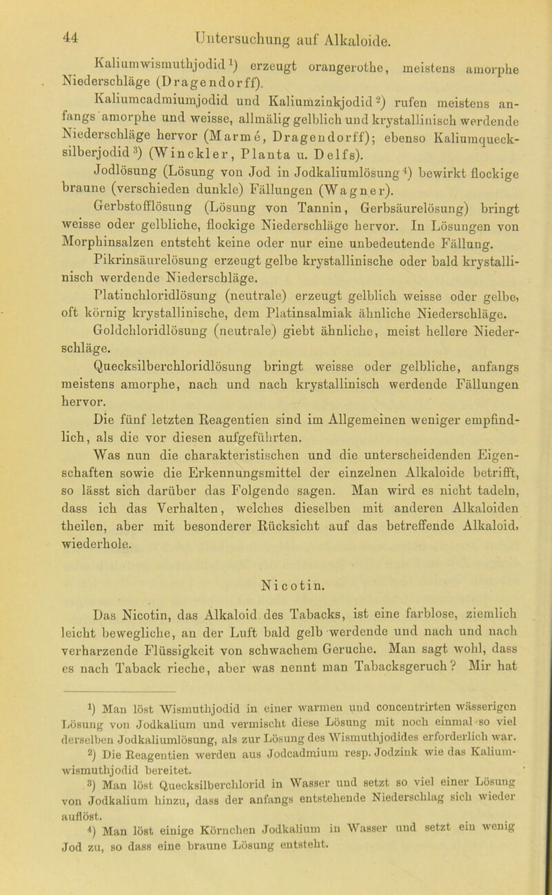 Kaliumwismuthjodid erzeugt orangerothe, meistens amorphe Niederschläge (Dragendorff). Kaliumcadmiuinjodid und Kaliumzinkjodid‘^) rufen meistens an- fangs amorphe und weisse, allmälig gelblich und krystallinisch werdende Niederschläge hervor (Marme, Dragendorff); ebenso Kaliumqueck- silberjodid ■^) (Winckler, Planta u. Delfs). Jodlösung (Lösung von Jod in Jodkaliumlösung bewirkt flockige braune (verschieden dunkle) Fällungen (Wagner). Gerbstofflösung (Lösung von Tannin, Gerbsäurelösung) bringt weisse oder gelbliche, flockige Niederschläge hervor. In Lösungen von Morphinsalzen entsteht keine oder nur eine unbedeutende Fällung. Pikrinsäurelösung erzeugt gelbe krystallinische oder bald ki-ystalli- nisch werdende Niederschläge. Platinchloridlösung (neutrale) erzeugt gelblich weisse oder gelbe, oft körnig krystallinische, dem Platinsalmiak ähnliche Niederschläge. Goldchloridlösung (neutrale) giebt ähnliche, meist hellere Nieder- schläge. Quecksilberchloridlösung bringt weisse oder gelbliche, anfangs meistens amorphe, nach und nach krystallinisch werdende Fällungen hervor. Die fünf letzten Keagentien sind im Allgemeinen weniger empfind- lich, als die vor diesen aufgeführten. Was nun die charakteristischen und die unterscheidenden Eigen- schaften sowie die Erkennungsmittel der einzelnen Alkaloide betrifft, so lässt sich darüber das Folgende sagen. Man wird es nicht tadeln, dass ich das Verhalten, welches dieselben mit anderen Alkaloiden theilen, aber mit besonderer Rücksicht auf das betreffende Alkaloid, wiederhole. Nicotin. Das Nicotin, das Alkaloid des Tabacks, ist eine farblose, ziemlich leicht bewegliche, an der Luft bald gelb werdende und nach und nach verharzende Flüssigkeit von schwachem Gerüche. Man sagt wohl, dass es nach Taback rieche, aber was nennt man Tabacksgeruch? Mir hat 1) Man löst Wismutlijodid in einer warmen und concentrirten wässerigen Lösung von Jodkalium und vermischt diese Lösung mit noch einmal so viel derselben Jodkaliumlösung, als zur Lösung des Wismutlijodides erforderlich Avar. Die Eeagentien Averden aus Jodcadmium resp. Jodziuk Avie das Kalium- Avismuthjodid bereitet. 3) Man löst Quecksilberchlorid in Wasser und setzt so viel einer Lösung von Jodkalium hinzu, dass der anfangs entstehende Niederschlag sich Avieder auflöst. Man löst einige Körnchen Jodkalium in Wasser und setzt ein Aveuig Jod zu, so dass eine braune Lösung entsteht.