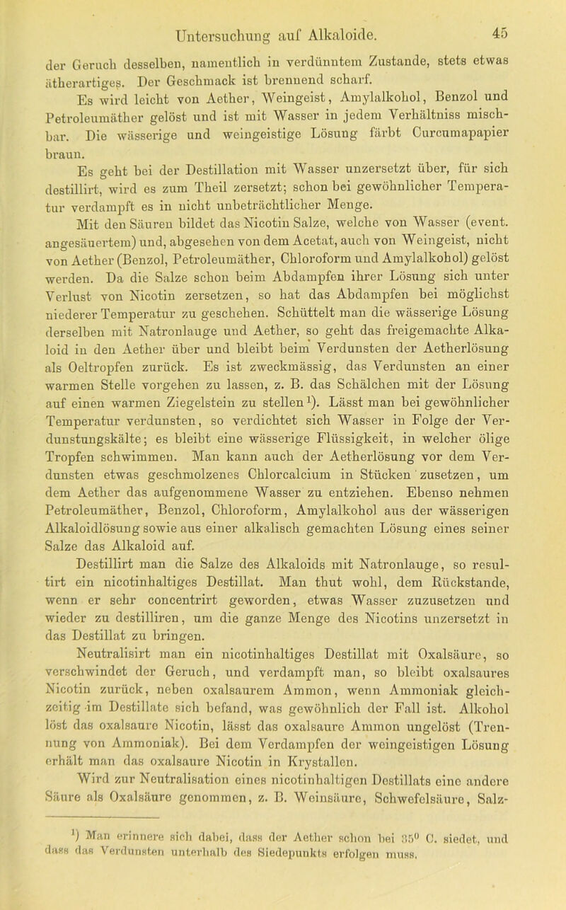 der Geruch desselben, namentlich in verdünntem Zustande, stets etwas ätherartigeg. Der Geschmack ist brennend scharf. Es wird leicht von Aether, Weingeist, Amylalkohol, Benzol und Petroleumäther gelöst und ist mit Wasser in jedem Verhältniss misch- bar. Die wässerige und weingeistige Lösung färbt Curcnmapapier braun. Es geht bei der Destillation mit Wasser unzersetzt über, für sich destillirt, wird es zum Theil zersetzt; schon bei gewöhnlicher Tempera- tur verdampft es in nicht unbeträchtlicher Menge. Mit den Säuren bildet das Nicotin Salze, welche von Wasser (event. angesänertem) und, abgesehen von dem Acetat, auch von Weingeist, nicht von Aether (Benzol, Petroleumäther, Chloroform und Amylalkohol) gelöst werden. Da die Salze schon beim Abdampfen ihrer Lösung sich unter Verlust von Nicotin zersetzen, so hat das Abdampfen hei möglichst niederer Temperatur zu geschehen. Schüttelt man die wässerige Lösung derselben mit Natronlauge und Aether, so geht das freigemachte Alka- loid in den Aether über und bleibt beim Verdunsten der Aetherlösung als Oeltropfen zurück. Es ist zweckmässig, das Verdunsten an einer warmen Stelle vergehen zu lassen, z. B. das Schälchen mit der Lösung auf einen warmen Ziegelstein zu stellen ’). Lässt man bei gewöhnlicher Temperatur verdunsten, so verdichtet sich Wasser in Folge der Ver- dunstnngskälte; es bleibt eine wässerige Flüssigkeit, in welcher ölige Tropfen schwimmen. Man kann auch der Aetherlösung vor dem Ver- dunsten etwas geschmolzenes Chlorcalcium in Stücken zusetzen, um dem Aether das aufgenommene Wasser zu entziehen. Ebenso nehmen Petroleumäther, Benzol, Chloroform, Amylalkohol aus der wässerigen Alkaloidlösung sowie aus einer alkalisch gemachten Lösung eines seiner Salze das Alkaloid auf. Destillirt man die Salze des Alkaloids mit Natronlauge, so resul- tirt ein nicotinhaltiges Destillat. Man thut wohl, dem Rückstände, wenn er sehr concentrirt geworden, etwas Wasser zuzusetzen und wieder zu destilliren, um die ganze Menge des Nicotins unzersetzt in das Destillat zu bringen. Neutralisirt man ein nicotinhaltiges Destillat mit Oxalsäure, so verschwindet der Geruch, und verdampft man, so bleibt oxalsaures Nicotin zurück, neben oxalsaurem Ammon, wenn Ammoniak gleich- zeitig im Destillate sich befand, was gewöhnlich der Fall ist. Alkohol löst das Oxalsäure Nicotin, lässt das oxalsaurc Ammon ungelöst (Tren- nung von Ammoniak). Bei dem Verdampfen der weingeistigen Lösung erhält man das oxalsaure Nicotin in Krystallen. Wird zur Neutralisation eines nicotinhaltigen Destillats eine andere Säure als Oxalsäure genommen, z. B. Weinsäure, Schwefelsäure, Salz- ') Man erinnere sieh dabei, dass der Aether schon hei nr) 0. siedet, und dass das Verdunsten unterlialh des Siedepunkts erfolgen muss.