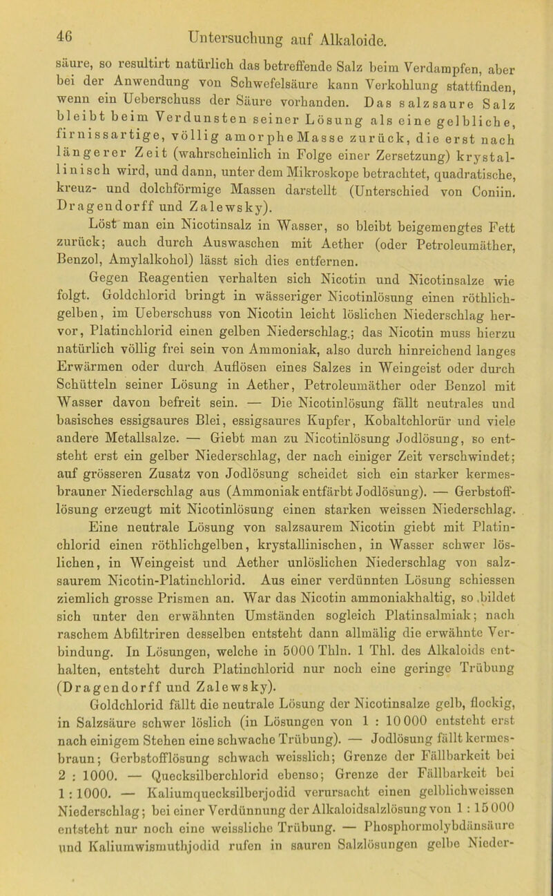 säure, so resultirt natürlich das betreffende Salz beim Verdampfen, aber bei der Anwendung von Schwefelsäure kann Verkohlung stattfinden, wenn ein Ueberschuss der Säure vorhanden. Das salzsaure Salz bleibt beim Verdunsten seiner Lösung als eine gelbliche, firnissartige, völlig amorpheMasse zurück, die erst nach längerer Zeit (wahrscheinlich in Folge einer Zersetzung) krystal- liuisch wird, und dann, unter dem Mikroskope betrachtet, quadratische, kreuz- und dolchförmige Massen darstellt (Unterschied von Coniin. Dragendorff und Zalewsky). Löst man ein Nicotinsalz in Wasser, so bleibt beigemengtes Fett zurück; auch durch Auswaschen mit Aether (oder Petroleumäther, Benzol, Amylalkohol) lässt sich dies entfernen. Gegen Keagentien verhalten sich Nicotin und Nicotinsalze wie folgt. Goldchlorid bringt in wässeriger Nicotinlösung einen röthlich- gelben, im Ueberschuss von Nicotin leicht löslichen Niederschlag her- vor, Platinchlorid einen gelben Niederschlag.; das Nicotin muss hierzu natürlich völlig frei sein von Ammoniak, also durch hinreichend langes Erwärmen oder durch Auflösen eines Salzes in Weingeist oder dui-ch Schütteln seiner Lösung in Aether, Petroleumäther oder Benzol mit Wasser davon befreit sein. — Die Nicotinlösung fallt neutrales und basisches essigsaures Blei, essigsaures Kupfer, Kobaltchlorür und viele andere Metallsalze. — Giebt man zu Nicotinlösung Jodlösung, so ent- steht erst ein gelber Niederschlag, der nach einiger Zeit verschwindet; auf grösseren Zusatz von Jodlösung scheidet sich ein starker kermes- brauner Niederschlag aus (Ammoniak entfärbt Jodlösung). — Gerbstofl- lösung erzeugt mit Nicotinlösung einen starken weissen Niederschlag. Eine neutrale Lösung von salzsaurem Nicotin giebt mit Platin- chlorid einen röthlichgelben, krystallinischen, in Wasser schwer lös- lichen, in Weingeist und Aether unlöslichen Niederschlag von salz- saurem Nicotin-Platinchlorid. Aus einer verdünnten Lösung schiessen ziemlich grosse Prismen an. War das Nicotin ammoniakhaltig, so .bildet sich unter den erwähnten Umständen sogleich Platinsalmiak; nacli raschem Abfiltriren desselben entsteht dann allmälig die erwähnte Ver- bindung. In Lösungen, welche in 5000 Thln. 1 Thl. des Alkaloids ent- halten, entsteht durch Platinchlorid nur noch eine geringe Trübung (Dragendorff und Zalewsky). Goldchlorid fällt die neutrale Lösung der Nicotinsalze gelb, flockig, in Salzsäure schwer löslich (in Lösungen von 1 : 10 000 entsteht erst nach einigem Stehen eine schwache Trübung). — Jodlösung fällt kermes- braun; Gerbstofflösung schwach weisslich; Grenze der Fällbarkeit bei 2 : 1000. — Quecksilberchlorid ebenso; Grenze der Fällbarkeit bei 1 : 1000. — Kaliumquecksilberjodid verursacht einen gelblichweisscn Niederschlag; bei einer Verdünnung der Alkaloidsalzlösung von 1 : 15000 entsteht nur noch eine weissliche Trübung. — Phosphormolybdäusäurc und Kaliumwismuthjodid rufen in sauren Salzlösungen gelbe Nieder-
