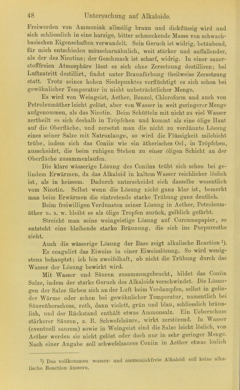 Freiwerden von Ammoniak allraälig braun und dickflüssig wird und sich schliesslich in eine harzige, bitter schmeckende Masse von schwach- basischen Eigenschaften verwandelt. Sein Geruch ist widrig, betäubend, für mich entschieden mäuseharnähnlich, weit stärker und auffallender, als der des Nicotins; der Geschmack ist scharf, widrig. In einer sauer- stofffreien Atmosphäre lässt es sich ohne Zersetzung destilliren; bei Luftzutritt destillirt, findet unter Braunfärbung theilweise Zersetzung statt. Trotz seines hohen Siedepunktes verflüchtigt es. sich schon bei gewöhnlicher Temperatur in nicht unbeträchtlicher Menge. Es wird von Weingeist, Aether, Benzol, Chloroform und auch von Petroleumäther leicht gelöst, aber von Wasser in weit geringerer Menge aufgenoramen, als das Nicotin. Beim Schütteln mit nicht zu viel Wasser zertheilt es sich deshalb in Tröpfchen und kommt als eine ölige Baut auf die Oberfläche, und zersetzt man die nicht zu verdünnte Lösung eines seiner Salze mit Natronlauge, so wird die Flüssigkeit milchicht trübe, indem sich das Coniin wie ein ätherisches Oel, in Tröpfchen, ausscheidet, die beim ruhigen Stehen zu einer öligen Schicht an der Oberfläche zusammenlaufen. Die klare wässerige Lösung des Coniins trübt sich schon bei ge- lindem Erwärmen, da das Alkaloid in kaltem Wasser reichlicher löslich ist, als in heissem. Dadurch unterscheidet sich dasselbe wesentlich vom Nicotin. Selbst wenn die Lösung nicht ganz klar ist, bemerkt man beim Erwärmen die eintretende starke Trübung ganz deutlich. Beim freiwilligen Verdunsten seiner Lösung in Aether, Petroleum- äther u. s. w. bleibt es als ölige Tropfen zurück, gelblich gefärbt. Streicht man seine weingeistige Lösung auf Curcumapapier, so entsteht eine bleibende starke Bräunung, die sich ins Purpurrothe zieht. Auch die wässerige Lösung der Base zeigt alkalische Reaction ^). Es coagulirt das Eiweiss in einer Eiweisslösung. So wird wenig- stens behauptet; ich bin zweifelhaft, ob nicht die Trübung durch das Wasser der Lösung bewirkt wird. Mit Wasser und Säuren zusammengebracht, bildet das Coniin Salze, indem der starke Geruch des Alkaloids verschwindet. Die Lösun- gen der Salze färben sich an der Luft beim Verdampfen, selbst in gelin- der Wärme oder schon bei gewöhnlicher Temperatur, namentlich bei Säureüberschuss, roth, dann violett, grün und blau, schliesslich bräun- lich, und der Rückstand enthält etwas Ammonsalz. Ein Ueberscluiss stärkerer Säuren, z. B. Schwefelsäure, wirkt zerstörend. In \\ assei (eventuell saurem) sowie in Weingeist sind die Salze leicht löslich, von Aether werden sie nicht gelöst oder doch nur in sehr geringer Menge. Nach einer Angabe soll schwefelsaures Coniin in Aetlier etwas lüslicli Das vollkommen was.ser- und ammoniakfreio Alkaloid soll keine alka- lische Reaction äussern.