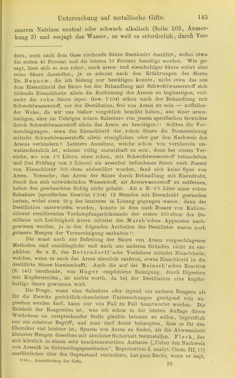 saurem Natrium neutral oder schwach alkalisch (Seite 105, Anmer- kung 3) und verjagt das Wasser, so weit es erforderlich, durch Ver- dern, noch nach dem Gase riechende Säure fractionirt destillirt, wobei etwa die ersten 40 Procent und die letzten 10 Procent beseitigt werden. Wie ge- sagt, lässt sich so aus roher, stark arseu- und eisenhaltiger Säure sofort eine reine Säure darstellen, ja es scheint nach den Erfahrungen des Herrn Dr. B a n n o w, die ich bislang nur bestätigen konnte, nicht etwa das aus dem Eisenchlorid der Säure bei der Behandlung mit Schwefelwasserstoff sich bildende Eisenchlorür allein die Entfernung des Arsens zu begünstigen, viel- mehr die rohe Säure (spec. Gew. 1'104) schon nach der Behandlung mit Schwefelwasserstoff, vor der Destillation, frei von Arsen zu sein — auffallen- der Weise, da wir uns bisher vergeblich bemüht haben, aus einer arsen- haltigen, aber im tJebrigen reinen Salzsäure von jenem specifischen Gewichte durch Schwefelwasserstoff allein das Arsen zu beseitigen!! Sollten die Ver- unreinigungen, etwa das Eisenchlorid der rohen Säure die Desarsenirung mittelst Schwefelwasserstoffs allein ermöglichen oder gar den Nachweis des Arsens verhindern? Letztere Annahme, welche schon von vornherein un- wahrscheinlich ist, scheint völlig unstatthaft zu sein, denn bei einem Ver- suche, wo von 1'5 Litern einer rohen, mit Schwefelwasserstoff behandelten und (bei Prüfung von 2 Litern) als arsenfrei befundenen Säure nach Zusatz von Eisenchlorür 500 ebem abdestillirt wurden, fand sich keine Spur von Arsen. Versuche, das Arsen der Säure durch Behandlung mit Eiseudraht, durch den sich entwickelnden Wasserstoff, als Arseuwasserstoff zu entfernen, haben den gewünschten Erfolg nicht gehabt. Als z. B. 3'5 Liter einer rohen Salzsäure (specifisches Gewicht 1'104) 12 Stunden mit Eisendraht gestanden hatten, wobei etwa 20 g des letzteren in Lösung gegangen waren, dann der Destillation unterworfen wurden, konnte in dem nach Zusatz von Kalium- chlorat resultireuden Verdampfungsrückstande der ersten 500 ebem des De- stillates mit Leichtigkeit Arsen mittelst des Mar sh’sehen Apparates nach- gewiesen werden, ja in den folgenden Antheilen des Destillates waren noch grössere Mengen der Vei-unreinigung enthalten !! Die sonst noch zur Befreiung der Säure von Arsen vorgeschlagenen Methoden sind unzulängliche und auch aus anderen Gründen nicht zu em- pfehlen. So z. B. das Bettender ff’sche Verfahren mittelst Zinn chlor ür, welches, wenn es auch das Arsen ziemlich entfernt, etwas Zinnchlorid in die destillirte Säure hineinschafft. Auch die auf der E ein sch'sehen Eeaction (8. 141) beruhende, von Hager empfohlene Eeinigung, durch Digestion mit Kupfer-streifen, ist nichts werth, da bei der Destillation eine kupfer- haltige Säure gewonnen wird. Die Frage, wann eine Salzsäure oder irgend ein anderes Eeagens als für die ZAvecke gerichtlich-chemischer Untersuchungen genügend rein an- gesehen werden darf, kann nur von Pall zu Fall beantwortet werden. Die Eeinheit der Eeagentien ist, was ich schon in der letzten Auflage dieses Werkchens an entsprechender Stelle glaubte betonen zu sollen, begreiflich nur ein relativer Begriff, und man darf dreist behaupten, dass es für den Chemiker viel leichter ist, Spuren von Arsen zu finden, als die Abwesenheit kleinster Mengen desselben mit absoluter Sicherheit festzustellen. Fleck, der sich kürzlich in einem sehr beachtenswertlien Aufsatze („Ueber den Nachweis von Arsenik in Gebrauchsgegenständen“, Eepertorium d. analyt. Chem. III, 17) ausführlicher über den Gegenstand verbreitete, hat ganz Eecht, wenn er sagt, Otto, Ausmittelung der Gifte.