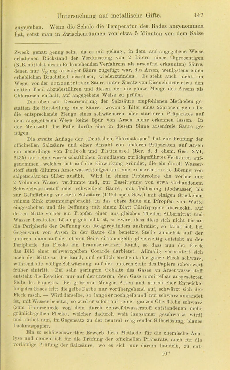 zugegeben. Wenn die Schale die Temperatur des Bades angenommen hat, setzt man in Zwischenräumen von etwa 5 Minuten von dem Salze Zweck genau genug .sein, da es mir gelang, in dem auf angegebene Weise erhaltenen Küekstand der Verdunstung von 2 Litern einer 25procentigen (N.B. mittelst des in Eede stehenden Verfahrens als arsenfrei erkannten) Säure, denen nur Vio mg arseniger Säure zugefügt war, das Arsen, wenigstens einen erheblichen Bruchtheil desselben, wiederzufinden! Es steht auch nichts im Wege, von der concentrirten Säure unter Zusatz von Eisenchlorür etwa den dritten Theil abzudestilliren und diesen, der die ganze Menge des Arsens als Chlorarsen enthält, auf angegebene Weise zu prüfen. Die oben zur Desarsenirung der Salzsäure empfohlenen Methoden ge- statten die Herstellung einer Säure, wovon 2 Liter eines 25procentigen oder die entsprechende Menge eines schwächeren oder stärkeren PräjJai-ates auf dem angegebenen Wege keine Spur von Arsen mehr erkennen lassen. In der Mehrzahl der Fälle dürfte eine in diesem Sinne arsenfreie Säure ge- nügen. Die zweite Auflage der „Deutschen Pharmakopoe“ hat zur Prüfung der officineUen Salzsäure und einer Anzahl von anderen Präparaten auf Arsen ein neuerdings von Pol eck und Thümmel (Ber. d. d. ehern. Ges. XVI, 2435) auf seine wissenschaftlichen Grimdlagen zurückgeführtes Verfahren auf- genommen, welches sich auf die Einwirkung gründet, die ein durch Wasser- stoff stark diluirtes Arsenwasserstoffgas auf eine concentrirte Lösung von salpetersaurem Süber ausübt. Wird in einem Probirrohre die vorher mit 2 Volumen Wasser verdünnte und, zur Beseitigung von etwa vorhandenem Schwefelwasserstoff oder schwefliger Säure, mit Jodlösung (Jodwasser) bis zur Gelbfärbung versetzte Salzsäure (ri24 spec. Gew.) mit einigen Stückchen reinem Zink zusammengebracht, in das obere Ende ein Pfropfen von Watte eingeschoben und die Oeffnung mit einem Blatt Fütrirpapier überdeckt, auf dessen Mitte vorher ein Tropfen einer aus gleichen Theilen Silbernitrat und Wasser bereiteten Lösung gebracht ist, so zwar, dass diese sich nicht bis an die Peripherie der Oeffnung des Keagircylinders ausbreitet, so färbt sich bei Gegenwart von Arsen in der Säure die benetzte Stelle zunächst auf der unteren, dann auf der oberen Seite citronengelb; gleichzeitig entsteht an der Peripherie des Flecks ein braunschwarzer Band, so dass nun der Fleck das Bild einer sch-warzgelben Cocarde darbietet. Allmälig verbreitert sich nach der Mitte zu der Band, und endlich erscheint der ganze Fleck schwarz, während die völlige Schwärzung auf der unteren Seite des Papiers schon weit früher eintritt. Bei sehr geringem Gehalte des Gases an Arseuwasserstoff entsteht die Beaction nur auf der unteren, dem Gase unmittelbar ausgesetzteu Seite des Papieres. Bei grösseren Mengen Arsen und stürmischer Entwicke- lung des Gases tritt die gelbe Farbe nur vorübergehend auf, schwärzt sich der Fleck rasch. — Wird derselbe, so lange er noch gelb und nur schwarz umrandet ist, mit Wasser benetzt, so wird er sofort auf seiner ganzen Oberfläche scliAvarz (zum Unterschiede von dem durch Schwefelwasserstoff entstandenen mehr grünlich-gelben Flecke, welcher dadurch weit langsamer geschwärzt wird) und rüthet nun, im Gegensatz zu der neutral reagirendeu Silberlösung, blaues Lackmaspapier. Ein so schätzenswerther Erwerb diese Methode für die chemische Ana- lyse und namentlich für die Prüfung der officineUen Präparate, auch für die vorläufige Prüfung der Salzsäure, wo es sich nur darum handelt, zu ent- 10*