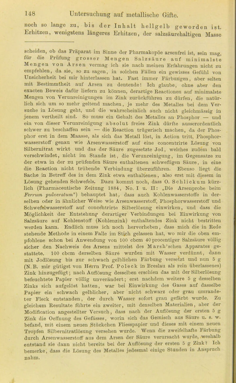 noch so lange zu, bis der Inhalt hellgelb geworden ist. Erhitzen, wenigstens längeres Erhitzen, der salzsäurehaltigen Masse scheiden, ob das Präparat im Sinne der Phannakopöe arsenfrei ist, sein mag, für die Pi-üfung grosser Mengen Salzsäure auf minimalste Mengen von Arsen vermag ich sie nach meinen Erfahrungen nicht zu empfehlen, da sie, so zu sagen, iu solchen Fällen ein gewisses Gefühl von Unsicherheit hei mir hinterlassen hat. Fast immer Färbungen, aber selten mit Bestimmtheit auf Arsen zu deutende! Ich glaube, ohne aber den exacten Beweis dafür liefern zu können, derartige Beactionen auf minimalste Mengen von Verunreinigungen im Zink zurückführen zu dürfen, die natür- lich sich um so mehr geltend machen, je mehr des Metalles bei dem Ver- suche in Lösung geht, und die wahrscheinlich auch nicht gleichmässig in jenem vertheilt sind. So muss ein Gehalt des Metalles an Phosphor — und ein von dieser Verunreinigung absolut freies Zink dürfte ausserordentlich schwer zu beschaffen sein — die Eeaction trügerisch machen, da der Phos- phor erst in dem Maasse, als sich das Metall löst, in Action tritt, Phosphor- wasserstoff genau wie Arsenwasserstoff auf eiue concentrirte Lösung von SUbernitrat wirkt und das der Säure zugesetzte Jod, Avelches zudem bald verschwindet, nicht im Stande ist, die Verunreinigung, im Gegensätze zu der etwa in der zu prüfenden Säure enthaltenen schwefligen Säure, in eine die Eeaction nicht trübende Verbindung überzuführen. Ebeuso liegt die Sache in Betreff des in dem Zink etwa enthaltenen, also erst mit diesem in Lösung gehenden Schwefels. Dazu kommt noch, dass 0. Schliekum kürz- lich (Pharmaceutische Zeitung 1884, No. I u. II: „Die Arsenprobe beim Ferrum pulveratum“) behauptet hat, dass auch Kohlenwasserstoffe in der- selben oder in ähnlicher Weise wie Arsenwasserstoflf, Phosphorwasserstoff und Schwefelwasserstoff auf concebtrirte Silberlösung einwirken, und dass die Möglichkeit der Entstehung derartiger Verbindungen bei Einwii-kung von Salzsäure auf Kohlenstoff (Kohlenzink) enthaltendes Zink nicht bestritten werden kann. Endlich muss ich noch hervorheben, dass mich die in Eede stehende Methode in einem Falle im Stich gelassen hat, wo mir die oben em- pfohlene schon bei AnAvendung von 100 ebem 40 procentiger Salzsäure völlig sicher den NachAveis des Arsens mittelst des Marsh’schen Apparates ge- stattete. 100 ebem derselben Säure wurden mit Wasser verdünnt, dann mit Jodlösung bis zur schwach gelblichen Färbung versetzt und nun 5 g (N.B. mir gütigst von Herrn Prof. Pol eck in Breslau als rein überlassenes) Zink hinzugefügt; nach Auflösung desselben erschien das mit der Süberlösung befeuchtete Papier völlig unverändert; erst nachdem Aveitere 5 g desselben Zinks sich aufgelöst hatten, war bei Einwirkung des Gases auf dasselbe Papier ein schwach gelblicher, aber nicht schwarz oder grau umrande- ter Fleck entstanden, der durch Wasser sofort grau gefärbt AA'urde. Zu gleicbem Eesultate führte ein zweiter, mit denselben Materialien, aber der Modification angestellter Versuch, dass nach der Auflösung der ersten 5 g Zink die Oeflfuung des Gefässes, worin sich das Gemisch aus Säure u. s. av. befand, mit einem neuen Btückchen Fliesspapier und dieses mit einem neuen Tropfen Silbernitratlösung versehen Avurde. Wenn die zweifelhafte Färbung durch ArsenAvasserstoflf aus dem Arsen der Säure verursacht Avurde, Aveshalb entstand sie dann nicht bereits bei der Auflösung der ersten 5 g Zink ? Ich bemerke, dass die Lösung des Metalles jedesmal einige Stunden iu Anspruch nahm.