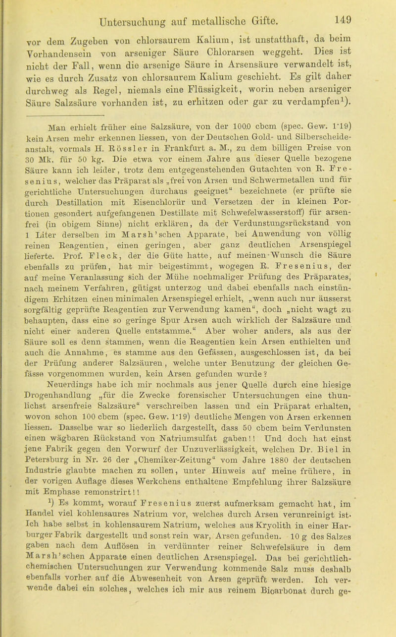 vor dem Zugeben von chlorsaurem Kalium, ist unstatthaft, da heim Vorhandensein von arseniger Säure Chlorarsen weggeht. Dies ist nicht der Fall, wenn die arsenige Säure in Arsensäure verwandelt ist, wie es durch Zusatz von chlorsaurem Kalium geschieht. Es gilt daher durchweg als Kegel, niemals eine Flüssigkeit, worin neben arseniger Säure Salzsäure vorhanden ist, zu erhitzen oder gar zu verdampfen^). Man erhielt früher eine Salzsäure, von der 100.0 chcm (spec. Gew. 1’19) kein Arsen mehr erkennen Hessen, von der Deutschen Gold- und Silberscheide- anstalt, vormals H. R ö s s 1 e r in Frankfurt a. M., zu dem biUigen Preise von 30 Mk. für 50 kg. Die etwa vor einem Jahre aus dieser Quelle bezogene Säure kann ich leider, trotz dem entgegenstehenden Gutachten von E. Fre- senius, welcher das Präparat als „frei von Arsen und Schwermetalleu und für gerichtliche Untersuchungen durchaus geeignet“ bezeichnete (er prüfte sie durch Destillation mit Eisenchlorür und Versetzen der in kleinen Por- tionen gesondert aufgefangenen Destillate mit Schwefelwasserstoff) für arsen- frei (in obigem Sinne) nicht erklären, da der Verdunstungsrückstand von 1 Liter derselben im Marsh’ sehen Apparate, bei Anwendung von völlig reinen Reagentien, einen geringen, aber ganz deutlichen Arsenspiegel lieferte. Prof. Fleck, der die Güte hatte, auf meinen-Wunsch die Säure ebenfaUs zu prüfen, hat mir beigestimmt, wogegen E. Fresenius, der auf meine Veranlassung sich der Mühe nochmaliger Prüfung des Präparates, nach meinem Verfahren, gütigst unterzog und dabei ebenfalls nach einstün- digem Erhitzen einen minimalen Arsenspiegel erhielt, „wenn auch nur äusserst sorgfältig geprüfte Reagentien zur Verwendung kamen“, doch „nicht wagt zu behaupten, dass eine so geringe Spur Arsen auch wirklich der Salzsäure und nicht einer anderen Quelle entstamme.“ Aber woher anders, als aus der Säure soll es denn stammen, wenn die Reagentien kein Arsen enthielten und auch die Annahme, es stamme aus den Gefässen, ausgeschlossen ist, da bei der Prüfung anderer Salzsäuren, welche unter Benutzung der gleichen Ge- fässo vorgenommen wurden, kein Arsen gefunden wurde ? Neuerdings habe ich mir nochmals aus jener Quelle durch eine hiesige Drogenhandlung „für die Zwecke forensischer Untersuchungen eine thun- lichst arsenfreie Salzsäure“ verschreiben lassen und ein Präparat erhalten, wovon schon 100 ebem (spec. Gew. 1‘19) deutliche Mengen von Arsen erkennen Hessen. Dasselbe war so Hederlich dargestellt, dass 50 ebem beim Verdunsten einen wägbaren Rückstand von Natriumsulfat gaben!! Und doch hat einst jene Fabrik gegen den Vorwurf der Unzuverlässigkeit, welchen Dr. Biel in Petersburg in Nr. 26 der „Chemiker-Zeitung“ vom Jahre 1880 der deutschen Industrie glaubte machen zu sollen, unter Hinweis auf meine frühere, in der vorigen Auflage dieses Werkchens enthaltene Empfehlung ihrer Salzsäure mit Emphase remonstrirt!! ^) Es kommt, worauf Fresenius zuerst aufmerksam gemacht hat, im Handel viel kohlensaures Natrium vor, welches durch Arsen verunreinigt ist* Ich habe selbst in kohlensaurem Natrium, welches aus Kryolith in einer Har- burger Fabrik dargestellt und sonst rein war, Arsen gefunden. 10 g des Salzes gaben nach dem Auflösen in verdünnter reiner Schwefelsäure iu dem Marsh’sehen Apparate einen deutlichen Arsenspiegel. Das bei gerichtlich- chemischen Untersuchungen zur Verwendung kommende Salz muss deshalb ebenfalls vorher auf die Abwesenheit von Arsen geprüft werden. Ich ver- wende dabei ein solches, welches ich mir aus reinem Bioarbonat durch ge-