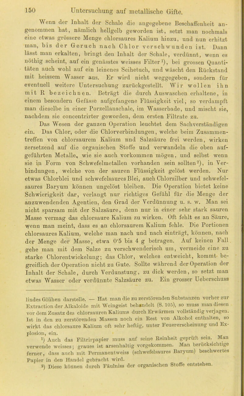 Wenn der Inhalt der Schale die angegebene Beschaffenheit an- genommen hat, nämlich hellgelb geworden ist, setzt man nochmals eine etwas grössere Menge chlorsaures Kalium hinzu, und nun erhitzt man, bis der Geruch nach Chlor verschwunden ist. Dann lässt man erkalten, bringt den Inhalt der Schale, verdünnt, wenn es uöthig scheint, auf ein genässtes weisses Filter i), bei grossen Quanti- täten auch wohl auf ein leinenes Seihetuch, und wäscht den Rückstand mit heissem Wasser aus. Er wird nicht weggegeben, sondern für eventuell weitere Untersuchung zurückgestellt. Wir wollen ihn mit R bezeichnen. Beträgt die durch Auswaschen erhaltene, in einem hesondern Gefässe aufgefangene Flüssigkeit viel, so verdampft man dieselbe in einer Porzelläuschale, im Wasserbade, und mischt sie, nachdem sie concentrirter geworden, dem ersten Filtrate zu. Das Wesen der ganzen Operation leuchtet dem Sachverständigen ein. Das Chlor, oder die Chlorverbindungen, welche beim Zusammen- treffen von chlorsaurem Kalium nnd Salzsäure frei werden, wirken zersetzend auf die organischen Stoffe und verwandeln die oben auf- geführten Metalle, wie sie auch Vorkommen mögen, und selbst wenn sie in Form von Schwefelmetallen vorhanden sein sollten 2), in Ver- bindungen , welche von der sauren Flüssigkeit gelöst werden. Nur etwas Chlorblei und schwefelsaures Blei, auch Chlorsilber und schwefel- saures Baryum können ungelöst bleiben. Die Operation bietet keine Schwierigkeit dar, verlangt nur richtiges Gefühl für die Menge der anzuwendenden Agentien, den Grad der Verdünnung u. s. w. Man sei nicht sparsam mit der Salzsäure, denn nur in einer sehr stark sauren Masse vermag das chlorsaure Kalium zu wirken. Oft fehlt es an Säure, ■'iY'enu man meint, dass es an chlorsaurem Kalium fehle. Die Portionen chlorsaures Kalium, welche man nach und nach eiuträgt, können, nach der Menge der Masse, etwa 0'5 bis 4 g betragen. Auf keinen Fall gehe man mit dem Salze zu verschwenderisch um, vermeide eine zu starke Chlorentwickelung; das Chlor, welches entweicht, kommt be- greiflich der Operation nicht zu Gute. Sollte während der Operation der Inhalt der Schale, durch Verdunstung, zu dick werden, so setzt man etwas Wasser oder verdünnte Salzsäure zu. Ein grosser Ueherschuss lindes Glühen darstelle. — Hat man die zu zerstörenden Substanzen vorher zur Extraction der Alkaloide mit Weingeist behandelt (S. 105), so muss man diesen vor dem Zusatz des Chlorsäuren Kaliums durch Erwärmen vollständig veijageu. Ist in den zu zerstörenden Massen noch ein Rest von Alkohol enthalten, so wirkt das chlorsaure Kalium oft sehr heftig, unter Feuererscheinung und Ex- plosion, ein. Auch das Filtrirpapier muss auf seine Reinheit geprüft seiu.^ Man verwende weisses; graues ist arsenhaltig vorgekommen. Man beiücksichtige feiner, dass auch mit Permaneutweiss (schwefelsaures Baryum) beschwertes Papier in den Handel gebracht wird. 2) Diese können durch Fäulniss der organischen Stoffe entstehen.