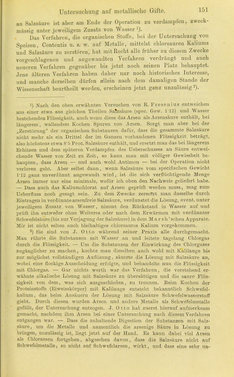 au Salzsäure ist aber am Ende der Operation zu verdampfen, zweck- mässig unter jeweiligem Zusatz von Wasser^). Das Verfahren, die organischen Stoffe, bei der Untersuchung von Speisen, Contentis u. s. w. auf Metalle, mittelst Chlorsäuren Kaliums und Salzsäure zu zerstören, hat mit Recht alle früher zu diesem Zwecke vorgeschlagenen und angewandten Verfahren verdrängt und auch neueren Verfahren gegenüber bis jetzt noch seinen Platz behauptet. Jene älteren Verfahren haben daher nur noch historisches Interesse, und manche derselben dürfen allein nach dem damaligen Stande der Wissenschaft beurtheilt werden, erscheinen jetzt ganz unzulässig ^). 1) Naeü den oben erwähnten Versuchen von R. Fresenius entweichen aus einer etwa aus gleichen Theilen Salzsäure (spec. Gew. 112) und Wasser bestehenden Flüssigkeit, auch wenn diese das Arsen als Arseusänre enthält, bei längerem', wallendem Kochen Spuren von Arsen. Sorgt man aher bei der „Zerstörung“ der organischen Substanzen dafür, dass die gesammte Salzsäure nicht mehr als ein Drittel der im Ganzen vorhandenen Flüssigkeit beträgt, also höchstens etwa 8’5 Proc. Salzsäure enthält, und ersetzt mau das hei längerem Erhitzen und dem späteren Verdampfen des Ueberschusses an Säure entwei- chende Wasser von Zeit zu Zeit, so kann man mit völliger Gewissheit be- haupten , dass Arsen — und auch wohl Antimon — hei der Operation nicht verloren geht. Aber selbst dann, wenn Salzsäure vom specifischen Gewicht 1’12 ganz unverdünnt angewandt wird, ist die sich verflüchtigende Menge Arsen immer nur eine minimale, wofür ich oben den Nachweis geliefert habe. — Dass auch das Kaliumchlorat auf Arsen geprüft werden muss, mag zum ■Geberfluss noch gesagt sein. Zu dem Zwecke zersetet man dasselbe durch Einträgen in verdünnte arsenfreie Salzsäure, verdunstet die Lösung, event. unter jeweiUgem Zusatz von Wasser, nimmt den Rückstand in Wasser auf und prüft ihn entvveder ohne Weiteres oder nach dem Erwärmen mit verdünnter Schwefelsäure (bis zur Verjagung der Salzsäure) in dem Marsh’ sehen Apparate. Mir ist nicht selten auch bleihaltiges chlorsaures Kalium vorgekommen. 2) Sie sind von J. Otto während seiner Praxis alle durchgemacht. Man rührte die Substanzen mit Wasser an und leitete tagelang Chloi'gas durch die Flüssigkeit. — Um die Substauzeu der Einwirkung des Chlorgases zugänglicher zu machen, kochte man dieselben auch Avohl mit Kalilauge bis zur möglichst vollständigen Auflösung, säuerte die Lösung mit Salzsäure an, wobei eine flockige Ausscheidung erfolgte, mid behandelte nun die Flüssigkeit mit Chlorgas. — Gar nichts werth war das Verfahren, die vorstehend er- wähnte alkalische Lösung mit Salzsäure zu ühersättigen und die saure Flüs- sigkeit von dem, Avas sich ausgeschieden, zu trennen. Beim Kochen der Proteinstoffe (Eiweisskörper) mit Kalilauge entsteht bekanntlich ScliAvefel- kalium, das beim Ansäuern der Lösung mit Salzsäure Schwefehvasserstoff giebt. Durch diesen wurden Arsen und andere Metalle als Sclnvefelmetalle gefällt, der Untersuchung entzogen. J. Otto hat zuerst hierauf aufmerksam gemacht, nachdem ihm Arsen bei einer Untersuchüng nach diesem Verfahren entgangen war. — Dass die anhaltende Digestion der Substanzen mit Salz- säure, um die Metalle und namentlich die arsenige Säure in Lösung zu bringen, unzulässig ist, liegt jetzt auf der Hand. Es kann dabei viel Arsen als Chlorarsen fortgehen, abgesehen davon, dass die Salzsäure nicht auf Schwefelmetalle, so nicht auf Schwefelarsen, wirkt, und dass eine sehr un-