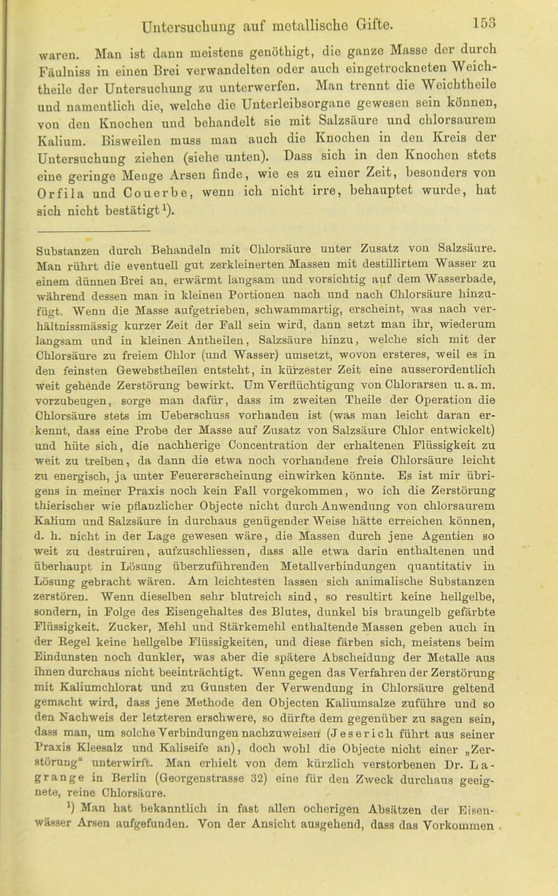waren. Man ist dann meistens genöthigt, die ganze Masse der durch Fäulniss in einen Brei verwandelten oder auch eingetrockneten Weich- theile der Untersuchung zu unterwerfen. Man trennt die Weichtheile und namentlich die, welche die Unterleibsorgane gewesen sein können, von den Knochen und behandelt sie mit Salzsäure und chlorsaurem Kalium. Bisweilen muss man auch die Knochen in den Kreis der Untersuchung ziehen (siehe unten). Dass sich in den Knochen stets eine geringe Menge Arsen finde, wie es zu einer Zeit, besonders von Orfila und Couerbe, wenn ich nicht irre, behauptet wurde, hat sich nicht bestätigt^). Substanzen durch Behandeln mit Chlorsäure unter Zusatz von Salzsäure. Man rührt die eventuell gut zerkleinerten Massen mit destUlirtem Wasser zu einem dünnen Brei an, erwärmt langsam und vorsichtig auf dem Wasserhade, während dessen man in kleinen Portionen nach und nach Chlorsäure hinzu- fügt. Wenn die Masse aufgetrieben, schwammartig, erscheint, was nach ver- hältnissmässig kurzer Zeit der Fall sein whd, dann setzt man ihr, wiederum langsam und in kleinen AntheUen, Salzsäure hinzu, welche sich mit der Chlorsäure zu freiem Chlor (und Wasser) umsetzt, wovon ersteres, weil es in den feinsten Gewebstheilen entsteht, in kürzester Zeit eine ausserordentlich weit gehende Zerstörung bewirkt. Um Verflüchtigung von Chlorarsen u. a. m. vorzubeugen, sorge man dafür, dass im zweiten Theile der OiDeration die Chlorsäure stets im Ueberschuss vorhanden ist (was man leicht daran er- kennt, dass eine Probe der Masse auf Zusatz von Salzsäure Chlor entwickelt) und hüte sich, die nachherige Concentration der erhaltenen Flüssigkeit zu weit zu treiben, da dann die etwa noch vorhandene freie Chlorsäure leicht zu energisch, ja unter Feuererscheinung einwirken könnte. Es ist mir übri- gens in meiner Praxis noch kein Fall vorgekommen, wo ich die Zerstörung thierischer wie pflanzUcher Objecte nicht durch Anwendung von chlorsaurem Kalium und Salzsäure in durchaus genügender Weise hätte erreichen können, d. h. nicht in der Lage gewesen wäre, die Massen durch jene Agentien so weit zu destruiren, aufzuschliessen, dass alle etwa darin enthaltenen und überhaupt in Lösung überzuführenden MetaUverbindungen quantitativ in Lösung gebracht wäi’en. Am leichtesten lassen sich animalische Substanzen zerstören. Wenn dieselben sehr blutreich sind, so resultirt keine hellgelbe, sondern, in Folge des Eisengehaltes des Blutes, dunkel bis braungelb gefärbte Flüssigkeit. Zucker, Mehl und Stärkemehl enthaltende Massen geben auch in der Eegel keine hellgelbe Flüssigkeiten, und diese färben sich, meistens beim Eindunsten noch dunkler, was aber die spätere Abscheidung der Metalle aus ihnen durchaus nicht beeinträchtigt. Wenn gegen das Verfahren der Zerstörung mit Kaliumchlorat und zu Gunsten der Verwendung in Chlorsäure geltend gemacht wird, dass jene Methode den Objecten Kaliumsalze zuführe und so den Nachweis der letzteren erschwere, so dürfte dem gegenüber zu sagen sein, dass man, um solche Verbindungen nachzuweisen (des er ich führt aus seiner Praxis Kleesalz und Kaliseife an), doch wohl die Objecte nicht einer „Zer- störung“ unterwirft. Man erhielt von dem kürzlich verstorbenen Dr. La- g ran ge in Berlin (Georgenstrasse 32) eine für den Zweck durchaus geeig- nete, reine Chlorsäure. ’) Man hat bekanntlich in fast allen ocheingen Absätzen der Bisen- wässer Arsen aufgefuuden. Von der Ansicht ausgehend, dass das Vorkommen
