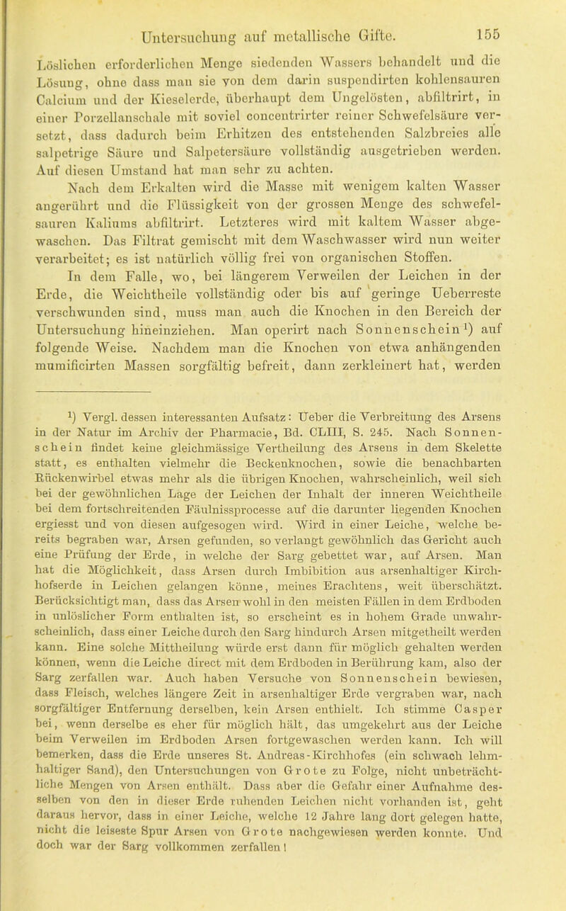 Löslichen erforderlichen Menge siedenden Wassers beliandelt und die Lösung, ohne dass man sie von dem darin suspendirten kohlensauren Calcium und der Kieselerde, überhaupt dem Ungelösten, abfiltrirt, in einer Porzellanschale mit soviel concentrirter reiner Schwefelsäure ver- setzt, dass dadurch beim Erhitzen des entstehenden Salzbreies alle salpetrige Säure und Salpetersäure vollständig ausgetriebon werden. Auf diesen Umstand hat man sehr zu achten. Nach dem Erkalten wird die Masse mit wenigem kalten Wasser angerührt und dio Flüssigkeit von der grossen Menge des schwefel- sauren Kaliums abfiltrirt. Letzteres wird mit kaltem Wasser abge- waschen. Das Filtrat gemischt mit dem Waschwasser wird nun weiter verarbeitet; es ist natürlich völlig frei von organischen Stoffen. In dem Falle, wo, bei längerem Verweilen der Leichen in der Erde, die Weichtheile vollständig oder bis auf geringe Ueberreste verschwunden sind, muss man auch die Knochen in den Bereich der Untersuchung hineinziehen. Mau operirt nach Sonnenschein i) auf folgende Weise. Nachdem man die Knochen von etwa anhängenden mumificirten Massen sorgfältig befreit, dann zerkleinert hat, werden 1) Vergl. dessen interessanten Aufsatz: lieber die Verbreitung des Arsens in der Natur im Archiv der Pbarmacie, Bd. CLIII, S. 24-5. Nach Sonnen- schein findet keine gleichmässige VertheUung des Arsens in dem Skelette statt, es enthalten vielmehr die Beckenknochen, sowie die benachbarten Eückenwirbel etwas mehr als die übiügen Knochen, Avahrscheinlich, weil sich bei der gewöhnlichen Lage der Leichen der Inhalt der inneren Weichtheile bei dem fortschreitenden Fäulnissprocesse auf die darunter Hegenden Knochen ergiesst und von diesen aufgesogen wird. Wird in einer Leiche, welche be- reits begi'aben Avar, Arsen gefunden, so verlangt geAvöhnlich das Gericht auch eine Prüfung der Erde, in Avelche der Sarg gebettet Avar, auf Arsen. Man hat die Möglichkeit, dass Arsen durch Imbibition aus arsenhaltiger Kirch- hofserde in Leichen gelangen könne, meines Erachtens, weit überschätzt. Berücksichtigt man, dass das ArsenrAvohl in den meisten Fällen in dem Erdboden in nnlösUcher Form enthalten ist, so erscheint es in hohem Grade unwahr- scheinlich, dass einer Leiche durch den Sarg hindurch Arsen mitgetheilt Averden kann. Eine solche Mittheilung würde erst daun für möglich gehalten Averden können, Avenn die Leiche direct mit dem Erdboden in Berührung kam, also der Sarg zerfallen Avar. Auch haben Versuche von Sonnenschein beAviesen, dass Fleisch, welches längere Zeit in arsenhaltiger Erde vergraben war, nach sorgfältiger Entfernung derselben, kein Arsen enthielt. Ich stimme Casper bei, wenn derselbe es eher für möglich liält, das umgekehrt aus der Leiche beim Verweilen im Erdboden Arsen fortgewaschen werden kann. Ich Avill bemerken, dass die Erde unseres St. Andreas - Kirchhofes (ein scliAvach lehm- haltiger Sand), den Untersuchungen von Grote zu Folge, nicht unbeträcht- liche Mengen von Arsen enthält. Dass aber die Gefahr einer Aufnahme des- selben von den in dieser Erde ruhenden Leichen nicht voi-handen ist, geht daraus hervor, dass in einer Leiche, welche 12 Jahre lang dort gelegen hatte, nicht die leiseste Spur Arsen von Grote nachgewiesen werden konnte. Und doch war der Sarg vollkommen zerfallen 1
