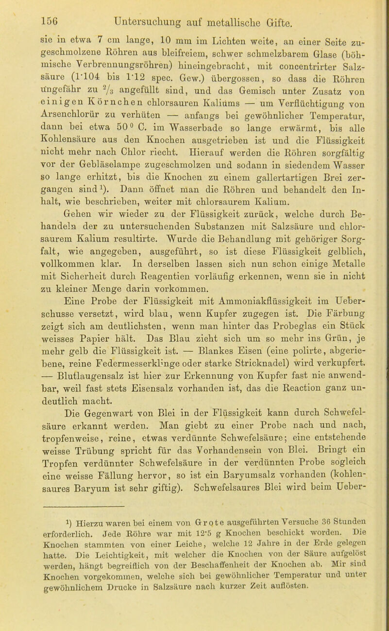 sie in etwa 7 cra lange, 10 mm im Lichten weite, an einer Seite zu- geschmolzene Rühren aus bleifreiem, schwer schmelzbarem Glase (böh- mische Verbrenuungsröhren) hineingehracht, mit concentrirter Salz- säure (1’104 bis 1‘12 spec. Gew.) übergossen, so dass die Röhren ungefähr zu Vs angefüllt sind, und das Gemisch unter Zusatz von einigen Körnchen chloi’sauren Kaliums — um Verflüchtigung von Arsenchlorür zu verhüten — anfangs bei gewöhnlicher Temperatur, dann bei etwa 50® C. im Wasserbade so lange erwärmt, bis alle Kohlensäure aus den Knochen ausgetrieben ist und die Flüssigkeit nicht mehr nach Chlor riecht. Hierauf werden die Röhren sorgfältig vor der Gebläselampe zugeschmolzen und sodann in siedendem Wasser so lange erhitzt, bis die Knochen zu einem gallertartigen Brei zer- gangen sind 1). Dann öffnet man die Röhren und behandelt den In- halt, wie beschrieben, weiter mit chlorsaurem Kalium. Gehen wir wieder zu der Flüssigkeit zurück, welche durch Be- handeln der zu untersuchenden Substanzen mit Salzsäure und chlor- saurem Kalium resultirte. Wurde die Behandlung mit gehöriger Sorg- falt, wie angegeben, ausgeführt, so ist diese Flüssigkeit gelblich, vollkommen klar. In derselben lassen sich nun schon einige Metalle mit Sicherheit durch Reagentien vorläufig erkennen, wenn sie in nicht zu kleiner Menge darin verkommen. Eine Probe der Flüssigkeit mit Ammoniakflüssigkeit im Ueher- schusse versetzt, wird blau, wenn Kupfer zugegen ist. Die Färbung zeigt sich am deutlichsten, wenn man hinter das Proheglas ein Stück weisses Papier hält. Das Blau zieht sich um so mehr ins Grün, je mehr gelb die Flüssigkeit ist. — Blankes Eisen (eine polirte, ahgerie- bene, reine FedermesserkPnge oder starke Stricknadel) wird verkupfert. — Blutlaugensalz ist hier zur Erkennung von Kupfer fast nie anwend- bar, weil fast stets Eisensalz vorhanden ist, das die Reaction ganz un- deutlich macht. Die Gegenwart von Blei in der Flüssigkeit kann durch Schwefel- säure erkannt werden. Man giebt zu einer Probe nach und nach, tropfenweise, reine, etwas verdünnte Schwefelsäure; eine entstehende weisse Trübung spricht für das Vorhandensein von Blei. Bringt ein Tropfen verdünnter Schwefelsäure in der verdünnten Probe sogleich eine weisse Fällung hervor, so ist ein Baryumsalz vorhanden (kohlen- saures Baryum ist sehr giftig). Schwefelsaures Blei wird beim Ueber- Hierzu waren bei einem von Grote ausgeführten Versuche 36 Stunden erforderlich. Jede Eöhre war mit 12-5 g Knochen beschickt worden. Die Knochen stammten von einer Leiche, welche 12 Jahre in der Erde gelegen hatte. Die Leichtigkeit, mit welcher die Knochen von der Säure aufgelöst werden, hängt begreiflich von der Beschaffenheit der Knochen ab. Mir sind Knochen vorgekommen, welche sich bei gewöhnlicher Tempei'atur und unter gewöhnlichem Drucke in Salzsäure nach kurzer Zeit auflösten.