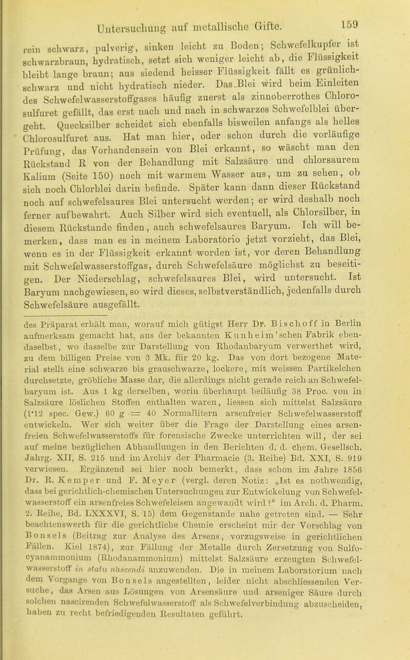 roin schwarz, pulverig, siukcu leicht zu Boden; Schwcfclkupfer ist schwarzhraun, hydratisch, setzt sich weniger leicht ab, die Flüssigkeit bleibt lange braun; aus siedend heisser Flüssigkeit fällt es grünlich- schwarz und nicht hydratisch nieder. Das.Blei wird beim Einleiten des Schwefelwasserstoffgascs häufig zuerst als zinnoberrothes Chloio- sulfuret gefällt, das erst nach und nach in schwarzes Schwefelblei über- geht. Quecksilber scheidet sich ebenfalls bisweilen anfangs als helles Chlorosulfuret aus. Hat man hier, oder schon durch die vorläufige Prüfung, das Vorhandensein von Blei erkannt, so wäscht man den Rückstand R von der Behandlung mit Salzsäure und chlorsaurem Kalium (Seite 150) noch mit warmem Wasser aus, um zu sehen, ob sich noch Chlorblei darin befinde. Später kann dann dieser Rückstand noch auf schwefelsaures Blei untersucht werden; er wird deshalb noch ferner aufbewahrt. Auch Silber wird sich eventuell, als Chlorsilber, in diesem Rückstände finden, auch schwefelsaures Baryum. Ich will be- merken, dass man es in meinem Laboratorio jetzt vorzieht, das Blei, wenn es in der Flüssigkeit erkannt worden ist, vor deren Behandlung mit Schwefelwasserstoffgas, durch Schwefelsäure möglichst zu beseiti- gen. Der Niederschlag, schwefelsaures Blei, wird untersucht. Ist Baryum nachgewiesen, so wird dieses, selbstverständlich, jedenfalls durch Schwefelsäure ausgefällt. des Präparat erhält man, worauf mich gütigst Herr Dr. Bischoff in Berlin aufmerksam gemacht hat, aus der bekannten K u n h e i m ’ sehen Fabrik eben- daselbst, wo dasselbe zur Darstellung von Ehodanbaryum verwerthet wird, zu dem billigen Preise von 3 Mk. für 20 kg. Das von dort bezogene Mate- rial stellt eine schwarze bis grauschwarze, lockere, mit weissen Partikelchen durchsetzte, gröbliche Masse dar, die allerdings nicht gerade reich an Schwefel- baryura ist. Aus 1 kg derselben, worin überhaupt heiläuflg 38 Proc. von in Salzsäure löslichen Stoffen enthalten waren, Hessen sich mittelst Salzsäure (1*12 spec. Gew.) 60 g = 40 Normallitern arsenfreier Schwefelwasserstoff entwickeln. Wer sich weiter über die Frage der Darstellung eines arsen- freien Schwefelwasserstoffs für forensische Zwecke unterrichten will, der sei auf meine bezüglichen Abhandlungen in den Berichten d. d. ehern. Gesellsch. Jahrg. XII, S. 215 und im Archiv der Pharmacie (3. Eeihe) Bd. XXI, S. 919 verwiesen. Ergänzend sei hier noch bemerkt, dass schon im Jahre 1856 Dr. E. Kemper und F. Meyer (vergl. deren Notiz: „Ist es nothweudig, dass bei gerichtlich-chemischen Untersuchungen zur Entwickelung von Schwefel- wasserstoff ein arsenfreies Schwefeleisen angewandt wird?“ im Arch. d. Pharm. 2. Eeihe, Bd. LXXXVI, S. 15) dem Gegenstände nahe getreten sind. — Sehr beachtenswerth für die gerichtliche Chemie erscheint mir der Vorschlag von Bonseis (Beitrag zur Analyse des Arsens, vorzugsweise in geiüchtlicheu Fällen. Kiel 1874), zur Fällung der Metalle durch Zersetzung von Sulfo- cyanaminonium (Ehodauammonium) mittelst Salzsäure erzeugten Sclnvefel- wasserstoff in statu nUscendi anzuwenden. Die in meinem Laboratorium nach dem Vorgänge von Bonseis angestellten , leider nicht abschliessenden Ver- suche, das Arsen aus Lösungen von Arseusäure und arseuiger Säure durch solchen nascirenden Schwefelwasserstoff als Schwefelverbindung abzuscheiden, liaben zu recht befriedigenden Eesultaten geführt.