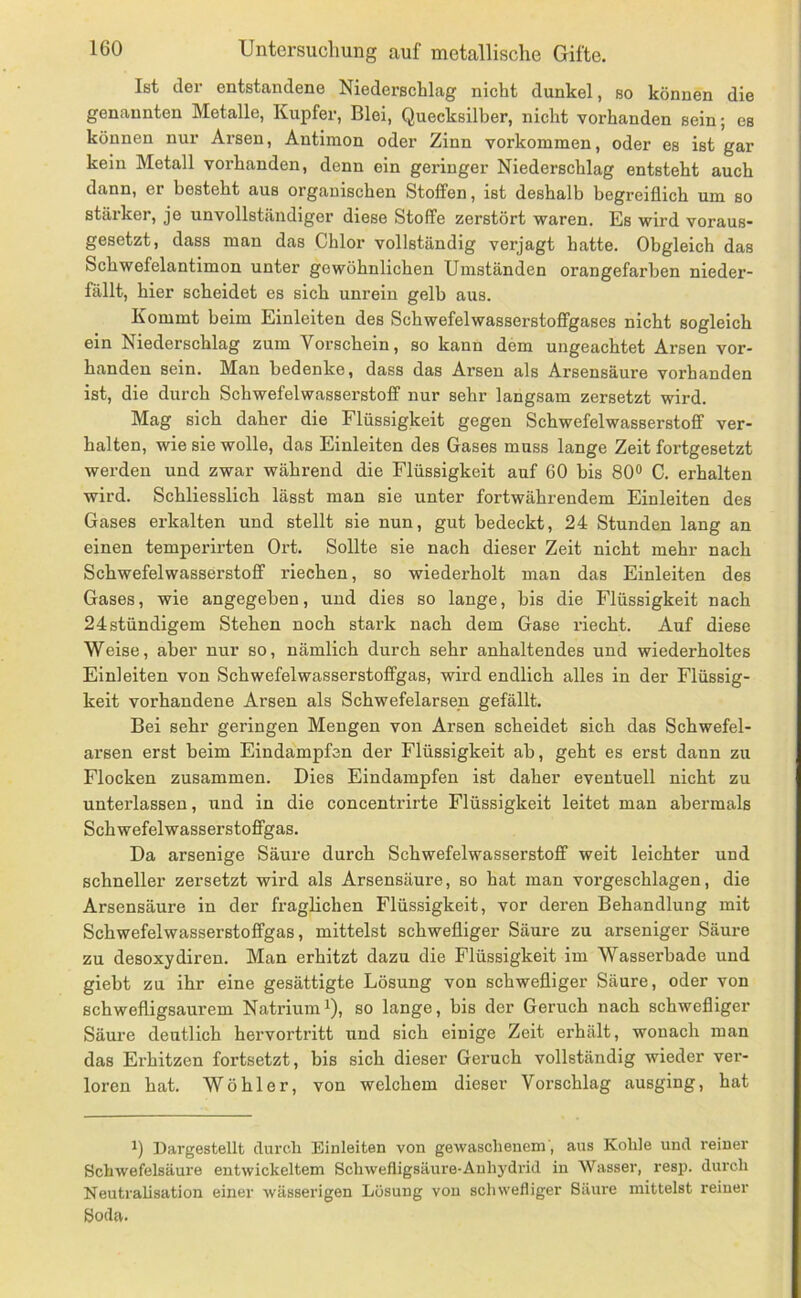 Ist der entstandene Niederschlag nicht dunkel, so können die genannten Metalle, Kupfer, Blei, Quecksilber, nicht vorhanden sein; es können nur Arsen, Antimon oder Zinn Vorkommen, oder es ist gar kein Metall vorhanden, denn ein geringer Niederschlag entsteht auch dann, er besteht aus organischen Stoffen, ist deshalb begreiflich um so stärker, je unvollständiger diese Stoffe zerstört waren. Es wird voraus- gesetzt, dass man das Chlor vollständig verjagt hatte. Obgleich das Schwefelantimon unter gewöhnlichen Umständen orangefarben nieder- fällt, hier scheidet es sich unrein gelb aus. Kommt beim Einleiten des Schwefelwasserstoflfgases nicht sogleich ein Niederschlag zum Vorschein, so kann dem ungeachtet Arsen vor- handen sein. Man bedenke, dass das Arsen als Arsensäure vorhanden ist, die durch Schwefelwasserstoff nur sehr langsam zersetzt wird. Mag sich daher die Flüssigkeit gegen Schwefelwasserstoff ver- halten, wie sie wolle, das Einleiten des Gases muss lange Zeit fortgesetzt werden und zwar während die Flüssigkeit auf 60 bis 80® C. erhalten wird. Schliesslich lässt man sie unter fortwährendem Einleiten des Gases erkalten und stellt sie nun, gut bedeckt, 24 Stunden lang an einen temperirten Ort. Sollte sie nach dieser Zeit nicht mehr nach Schwefelwasserstoff riechen, so wiederholt man das Einleiten des Gases, wie angegeben, und dies so lange, bis die Flüssigkeit nach 24stündigem Stehen noch stark nach dem Gase riecht. Auf diese Weise, aber nur so, nämlich durch sehr anhaltendes und wiederholtes Einleiten von Schwefelwasserstoffgas, wird endlich alles in der Flüssig- keit vorhandene Arsen als Schwefelarsen gefällt. Bei sehr geringen Mengen von Arsen scheidet sich das Schwefel- arsen erst beim Eindampfen der Flüssigkeit ab, geht es erst dann zu Flocken zusammen. Dies Eindampfen ist daher eventuell nicht zu unterlassen, und in die concentrirte Flüssigkeit leitet man abermals Schwefelwasserstoffgas. Da arsenige Säure durch Schwefelwasserstoff weit leichter und schneller zersetzt wird als Arsensäure, so hat man vorgeschlagen, die Arsensäure in der fraglichen Flüssigkeit, vor deren Behandlung mit Schwefelwasserstoffgas, mittelst schwefliger Säure zu arseniger Säure zu desoxydiren. Man erhitzt dazu die Flüssigkeit im Wasserbade und giebt zu ihr eine gesättigte Lösung von schwefliger Säure, oder von schwefligsaurem NatriumQ, so lange, bis der Geruch nach schwefliger Säure deutlich hervortritt und sich einige Zeit erhält, wonach man das Erhitzen fortsetzt, bis sich dieser Geruch vollständig wieder vei’- loren hat. Wöhler, von welchem dieser Vorschlag ausging, hat 1) Dargestellt durcli Einleiten von gewaschenem', aus Kohle und reiner Schwefelsäure entwickeltem Schwefligsäuro-Auhj'drid in Wasser, resp. durch Neutralisation einer wässerigen Lösung von schwefliger Säure mittelst reiner Soda.