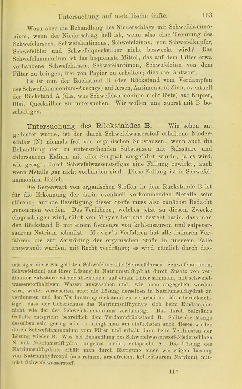 Wozu aber die Behandlung des Niederschlags mit Schwefelamino- nium, wenn der Niederschlag hell ist, wenn also eine Trennung des Schwefelarsens, Schwefelantimons, Schwefelzinns, von Schwefelkupfer, Schwefelblei und Schwefelquecksilber nicht bezweckt wird? Das Schwefelammonium ist das bequemste Mittel, das auf dem Filter etwa vorhandene Schwefelarseu, Schwefelantimon, Schwefelzinn von dem Filter zu bringen, frei von Papier zu erhalten; dies die Antwort. Es ist nun der Eückstand B (der Rückstand vom Verdampfen des Schwefelammonium-Auszugs) auf Arsen, Antimon und Zinn, eventuell der Rückstand A (das, was Schwefelammonium nicht löste) auf Kupfer, Blei, Quecksilber zu untersuchen. Wir wollen uns zuerst mit B be- schäftigen. Untersuclmng’ des Rückstandes B. — Wie schon an- gedeutet wurde, ist der durch Schwefelwasserstoff erhaltene Nieder- schlag (N) niemals frei von organischen Substanzen, wenn auch die Behandlung der zu untersuchenden Substanzen mit Salzsäure und chlorsaurem Kalium mit aller Sorgfalt ausgeführt wurde, ja es wird, wie gesagt, durch Schwefelwasserstoffgas eine Fällung bewirkt, auch wenn Metalle gar nicht vorhanden sind. Diese Fällung ist in Schwefel- ammoninm löslich. Die Gegenwart von organischen Stoffen in dem Rückstände B ist für die Erkennung der darin eventuell vorkommenden Metalle sehr störend; auf die Beseitigung dieser Stoffe muss also zunächst Bedacht genommen werden. Das Verfahren, welches jetzt zu diesem Zwecke eingeschlagen wird, rührt von Meyer her und besteht darin, dass man den Rückstand B mit einem Gemenge von kohlensaurem und salpeter- saurem Natrium schmilzt. Meyer’s Verfahren hat alle früheren Ver- fahren, die zur Zerstörung der organischen Stoffe in unserem Falle angewandt wurden, mit Recht verdrängt; es wird nämlich durch das- niässiger die etwa gelösten Schwefelmetalle (Schwefelarsen, Schwefelantimon, Schwefelzinn) aus ihrer Lösung in Natriumsulfhydrat durch Zusatz von ver- dünnter Salzsäure wieder ahscheiden, auf einem Pilter sammeln, mit schwefel- wasserstoflflialtigem Wasser auswaschen und, wie oben angegeben werden wird, weiter verarbeiten, statt die Lösnng derselben in Natriumsulfhydrat zu verdunsten und den Verdunstungsrückstand zu verarbeiten. Man berücksich- tige, dass der Ueberschuss des Natriumsnlfhydrats sich beim Eindampfen nicht wie der des Schwefelammoniums verflüchtigt. Das durch Salzsäure Gefällte entspiicht begi-eiflich dem Verdampfrückstand B. Sollte die Menge desselben sehr gering sein, so bringt man am einfachsten auch dieses wieder durch Schwefelammonium vom Filter und erhält dann beim Vei-dunsten der Lösung wieder B. Was bei Behandlung des Schwefelwasserstoff-Niederschlags N mit Natriumsulfliydrat ungelöst bleibt, entspricht A. Die Lösung des Natiüumsulfhydrats erhält man durch Sättigung einer wässerigen Lösung von Natriumhydroxyd (aus reinem, arsenfreiem, kohleiifeaurem Natrium) mit- telst Schwefelwasserstoff. 11*