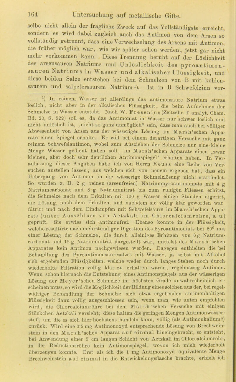 selbe nicht allein der fragliche Zweck auf das Vollständigste erreicht, sondern es wird dabei zugleich auch das Antimon von dem Arsen so vollständig getrennt, dass eine Verwechselung des Arsens mit Antimon, die früher möglich war, wie wir später sehen werden, jetzt gar nicht mehr verkommen kann. Diese Trennung beruht auf der Löslichkeit des arsensauren Natriums und Unlöslichkeit des pyroantimon- sauren Natriums in Wasser und alkalischer Flüssigkeit, und diese beiden Salze entstehen bei dem Schmelzen von B mit kohlen- saurem und salpetersaurem Natrium ^). Ist in B Schwefelzinn vor- 1) In reinem Wasser ist allerdings das antimonsaure Natrium etwas löslich, nicht aber in der alkalischen Flüssigkeit, die beim Aufiiehmen der Schmelze inWasser entsteht. Nach W. Fresenius (Zeitschr. f. analyt. Chem. Bd. 20, S. 522) soll es, da das Autimoniat in Wasser nur schwer löslich und nicht unlöslich ist, „nicht so ganz unmöglich“ sein, dass man auch bei völliger Abwesenheit von Arsen aus der wässerigen Lösung im Marsh’schen Appa- rate einen Spiegel erhalte. Er will bei einem derartigen Versuche mit ganz reinem Schwefelantimon, wobei zum Aüsziehen der Schmelze nur eine kleine Menge Wasser gedient haben soll, im Marsh’schen Apparate einen „zwar kleinen, aber doch sehr deutlichen Antimonspiegel“ erhalten haben. In Ver- anlassung dieser Angaben habe ich von Herrn Eeuss eine Eeihe von Ver- suchen ansteUen lassen, aus welchen sich von neuem ergeben hat, dass ein Uebergang von Antimon in die wässerige Schmelzlösung nicht stattflndet. So wurden z. B. 2 g reinen (arsenfreien) Natriumpyroantimoniats mit 4 g Natriumcarbonat und 8 g Natriumnitrat bis zum ruhigen Fliessen erhitzt, die Schmelze nach dem Erkalten mit 100 g Wasser einige Stunden digerirt, die Lösung, nach dem Erkalten, und nachdem sie völlig klar geworden war filtrirt und nach dem Eindampfen mit SchAvefelsäure im Marsh’schen Appa- rate (unter Ausschluss von Aetzkali im Chlorcalciumrohre, s. u.) geprüft. Sie erwies sich antimonfrei. Ebenso konnte in der Flüssigkeit, welche resultirte nach mehrstündiger Digestion des Pyroantimoniats bei 80® mit einer Lösung der Schmelze, die durch alleiniges Erhitzen von 6g Natrium- carbonat und 12g Natriumnitrat dargestellt war, mittelst des Marsh’schen Apparates kein Antimon nachgewiesen werden. Dagegen enthielten die bei Behandlung des Pyroantimonsäuresalzes mit Wasser, ja selbst mit Alkohol sich ergebönden Flüssigkeiten, Avelche Aveder durch langes Stehen noch durch Aviederholte Filtration vöUig klar zu erhalten waren, regelmässig Antimon. Wenn schon hiernach die Entstehung eines Antimonspiegels aus der Acässerigen Lösung der Meyer’sehen Schmelze im höchsten Grade unwahrscheinUch er- scheinen muss, so wird die Möglichkeit der Bildung eines solchen aus der, beiregel- Avidriger Behandlung der Schmelze sich etwa ergebenden autimonhaltigen Flüssigkeit dann völlig ausgeschlossen sein, Avenn man, Avie unten empfohlen Avird, die Chlorcalciumröhre bei dem Marsh’schen Versuche mit einigen Stückchen Aetzkali versieht; diese halten die geringen Mengen AutimonAvasser- stoff, um die es sich hier höchstens handeln kann, völlig (als Autimonkalium?) zurück. Wird eine 0'5 mg Antimonoxyd entsprechende Lösung von BrechAvein- stein in den Marsh’schen Apparat auf einmal hineingebracht, so entsteht, bei Anwendung einer 5 cm langen Schicht von Aetzkali im Chlorcalciumrohr, in der Eeductionsröhre kein Autimonspiegel, Avovon ich mich Aviederholt überzeugen konnte. Erst als ich die 1 mg Antimonoxj'd äquivalente Menge Brechweinstein auf einmal in die EntAvickelungsflasche brachte, erhielt ich