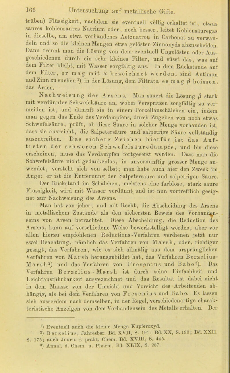 trüben) Flüssigkeit, nachdem sie eventuell völlig erkaltet ist, etwas saures kohlensaures Natrium oder, noch besser, leitet Kohlensäuregas in dieselbe, um etwa vorhandenes Aetznatron in Carbonat zu verwan- deln und so die kleinen Mengen etwa gelösten Zinnoxyds abzuscheiden. Dann trennt man die Lösung von dem- eventuell Ungelösten oder Aus- geschiedenen durch ein sehr kleines Filter, und süsst das, was auf dem Filter bleiht, mit Wasser sorgfältig aus. In dem Rückstände auf dem Filter, er mag mit a bezeichnet werden, sind Antimon und Zinn zu suchen 1), in der Lösung, dem Filti’ate, es mag ß heissen, das Arsen. Nachweisung des Arsens. Man säuert die Lösung ß stark mit verdünnter Schwefelsäure an, wobei Verspritzen sorgfältig zu ver- meiden ist, und dampft sie in einem Porzellanschälchen ein, indem man gegen das Ende des Verdampfens, durch Zugeben von noch etwas Schwefelsäure, prüft, ob diese Säure in solcher Menge vorhanden ist, dass sie ausreicht, die Salpetersäure und salpetrige Säure vollständig auszutreiben. Das sichere Zeichen hierfür ist das Auf- treten der schweren Schwefelsäuredämpfe, und bis diese erscheinen, muss das Verdampfen fortgesetzt werden. Dass man die Schwefelsäure nicht gedankenlos, in unvernünftig grosser Menge an- wendet, versteht sich von selbst; man habe auch hier den Zweck im Auge; er ist die Entfernung der Salpetersäure und salpetrigen Säure. Der Rückstand im Schälchen, meistens eine farblose, stark saure Flüssigkeit, wird mit Wasser verdünnt und ist nun vortrefflich geeig- net zur Nachweisung des Arsens. Man hat von jeher, und mit Recht, die Abscheidung des Arsens in metallischem Zustande als den sichersten Beweis des Vorhanden- seins von Arsen betrachtet. Diese Abscheidung, die Reduction des Arsens, kann auf verschiedene Weise bewerkstelligt werden, aber vor allen hierzu empfohlenen Reductions-Verfahren verdienen jetzt nur zwei Beachtung, nämlich das Verfahren von Marsh, oder, richtiger gesagt, das Verfahren, wie es sich allmälig aus dem ursprünglichen Verfahren von Marsh herausgehildet hat, das Verfahren Berzelius- Marsh^) und das Verfahren von Fresßnius und Baho®). Das Verfahren Berzelius-Marsh ist durch seine Einfachheit und Leichtausführbarkeit ausgezeichnet und das Resultat ist dabei nicht in dem Maasse von der Umsicht und Vorsicht des Arbeitenden ab- hängig, als bei dem Verfahren von Fresenius und Babo. Es lassen sich ausserdem nach demselben, in der Regel, verschiedenartige charak- teristische Anzeigen von dem Vorhandensein des Metalls ei’halten. Der Eventuell auch die kleine Menge Kupferoxyd. Berzelius, Jahresber. Ed. XVII, 8. 191; Bd.XX, 8.190; Bd.XXII. 8. 175; auch Journ. f. prakt. Chem. Bd. XVIII, 8. 445. 8) Amial. d. Chein. u. Pharm. Bd. XLIX, 8. 287.