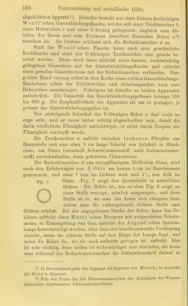 abgebildeten Apparat i). Derselbe besteht ans einer kleinen dreihalsigen W oulf’sehen Gasentbindungsflasebe, welche mit einer Trichterröhre b, einer Heberröhre c und einer U-förmig gebogenen, zugleich zum Ab- leiten des Gases und zum Trocknen desselben dienenden Röhre a *) versehen ist. An letztere schliesst sich die Reductionsröhre d an. Statt der W oulf’sehen Flasche kann auch eine gewöhnliche Kochflasche und statt der U-förmigen Trockenröhre eine gerade be- nutzt werden. Diese wird dann mittelst eines kurzen, rechtwinkelig gebogenen Glasi’ohres mit der Gasentwickelungsflasche und mittelst eines geraden Glasröhrchens mit der Reductionsröhre verbunden. Eine geübte Hand vermag selbst in dem Korke eines solchen Gasentbindungs- fltäschchens neben der Trichterröhre und Ableitungsröhre noch eine Heberröhre anzubringen. Uebrigens ist dieselbe an beiden Apparaten entbehrlich. Die Capacität des Gasentwickelungsgefässes betrage 150 bis 200 g. Die Empfindlichkeit des Apparates ist um so geringer, je grösser das Gasentwickelungsgefäss ist. Der absteigende Schenkel der U-förmigen Röhre a darf nicht zu enge sein, und er muss unten schräg abgeschnitten sein, damit die darin verdichtete Flüssigkeit zurücktropfe, er nicht durch Tropfen der Flüssigkeit verstopft werde. Die Trockenröhre a enthält zwischen lockeren Pfropfen aus Baumwolle erst eine etwa 5 cm lange Schicht von Aetzkali in Stück- chen, um Säure (eventuell Schwefelwasserstoff, auch Antimonwasser- stoff) zurückzuhalten, dann gekörntes Chlorcalcium. Die Reductionsröhre d aus strengflüssigem, bleifreiem Glase, wird nach den Erfahrungen von J. Otto am besten 1 cm im Durchmesser genommen, und zwar 7 mm im Lichten weit und iy.2 mm dick im Fig 7. Glase. Fig. 7 zeigt den Querschnitt in natürlicher Grösse. Die Röhre ist, wie es oben Fig. 6 zeigt, an einer Stelle verengt, nämlich ausgezogen, und diese Stelle ist es, wo mau das Arsen sich ablagern lässt, indem man die vorhergehende dickere Stelle zum Glühen erhitzt. Bei der angegebenen Stärke der Röhre kann das Er- hitzen mittelst eines Maste’sehen Brenners mit aufgesetztem Schorn- steine, in Ermangelung von Gas, mittelst der Argand’schen Spiritus- lampe bewerkstelligt werden, ohne dass eine beachtenswerthe Verbiegung eintritt, wenn die erhitzte Stelle auf dem Ringe der Lampe liegt, und wenn die Röhre da, wo sie nach aufwärts gebogen ist, aufruht. Dies ist sehr wichtig, denn nichts ist widerwärtiger und störender, als wenn man während des Reductionsversuches die Aufmerksamkeit darauf zu 1) In Deutschland geht der Apparat als Apparat von Marsh, in Amerika als 0 11 o ’ 8 Apparat. 2) Von der Form der bei Elementaranalyseu zur Aufnahme des Wassers dienenden sogenannten Chlorcalciumrühren.