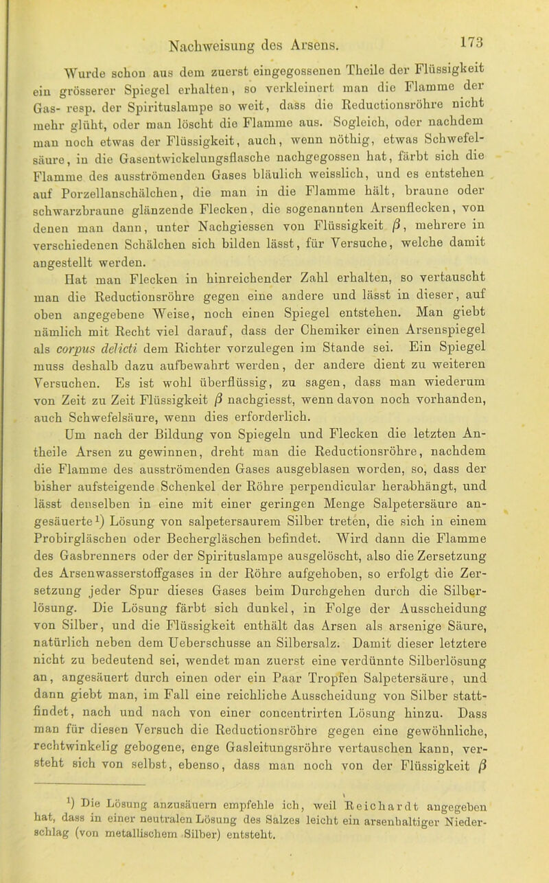 Wurde schon aus dem zuerst eingegosseuen Theile der Flüssigkeit eiu grösserer Spiegel erhalten, so verkleinert man die Flamme der Gas- resp. der Spirituslarape so weit, dass dio Reductionsröhre nicht mehr glüht, oder man löscht die Flamme aus. Sogleich, oder nachdem man noch etwas der Flüssigkeit, auch, wenn nöthig, etwas Schwefel- säure, in die Gasentwickeluugsflasche nachgegossen hat, färbt sich die Flamme des ausströmenden Gases bläulich weisslich, und es entstehen auf Porzellanschälchen, die man in die Flamme hält, braune oder schwarzbraune glänzende Flecken, die sogenannten Arsenflecken, von denen man dann, unter Nachgiessen von Flüssigkeit ß, mehrere in verschiedenen Schälchen sich bilden lässt, für Versuche, welche damit angestellt werden. Hat man Flecken in hinreichender Zahl erhalten, so vertauscht man die Reductionsröhre gegen eine andere und lässt in dieser, auf oben angegebene Weise, noch einen Spiegel entstehen. Man giebt nämlich mit Recht viel darauf, dass der Chemiker einen Arsenspiegel als Corpus delicti dem Richter vorzulegen im Stande sei. Ein Spiegel muss deshalb dazu aufbewahrt werden, der andere dient zu weiteren Versuchen. Es ist wohl überflüssig, zu sagen, dass man wiederum von Zeit zu Zeit Flüssigkeit ß nachgiesst, wenn davon noch vorhanden, auch Schwefelsäure, wenn dies erforderlich. Um nach der Bildung von Spiegeln und Flecken die letzten An- theile Arsen zu gewinnen, dreht man die Reductionsröhre, nachdem die Flamme des ausströmenden Gases ausgeblasen worden, so, dass der bisher aufsteigende Schenkel der Röhre perpendicular herabhängt, und lässt denselben in eine mit einer geringen Menge Salpetersäure an- gesäuerte Lösung von salpetersaurem Silber treten, die sich in einem Probirgläschen oder Bechergläschen befindet. Wird dann die Flamme des Gasbrenners oder der Spirituslampe ausgelöscht, also die Zersetzung des Arsenwasserstoffgases in der Röhre aufgehoben, so erfolgt die Zer- setzung jeder Spur dieses Gases beim Durchgehen durch die Silber- lösung. Die Lösung färbt sich dunkel, in Folge der Ausscheidung von Silber, und die Flüssigkeit enthält das Arsen als arsenige Säure, natürlich neben dem Ueberschusse an Silbersalz. Damit dieser letztere nicht zu bedeutend sei, wendet man zuerst eine verdünnte Silberlösung an, angesäuert durch einen oder ein Paar Tropfen Salpetersäure, und dann giebt man, im Fall eine reichliche Ausscheidung von Silber statt- findet, nach und nach von einer concentrirten Lösung hinzu. Dass man für diesen Versuch die Reductionsröhre gegen eine gewöhnliche, rechtwinkelig gebogene, enge Gasleitungsröhre vertauschen kann, ver- steht sich von selbst, ebenso, dass man noch von der Flüssigkeit ß *) Die Lösung anzusäuern empfehle ich, weil Reichardt angegeben hat, dass in einer neutralen Lösung des Salzes leicht ein arsenhaltiger Nieder- schlag (von metallischem Silber) entsteht.