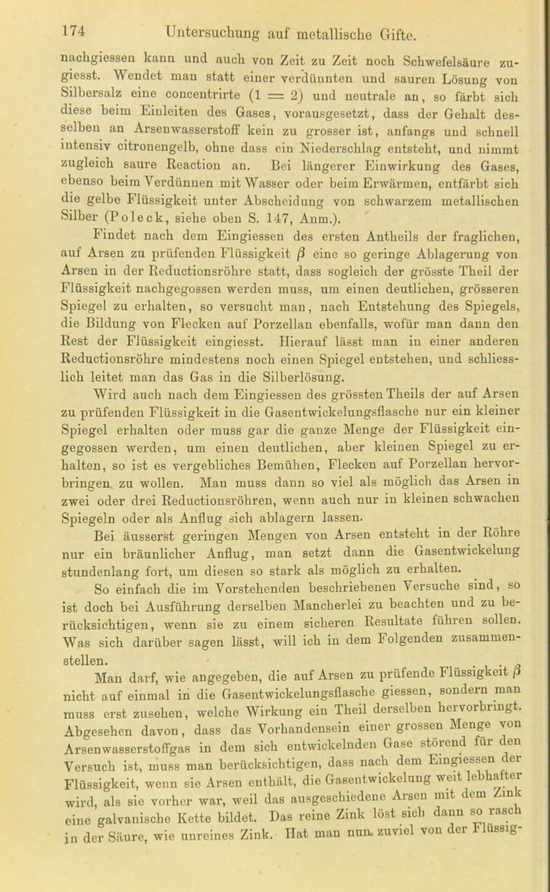 nachgiessen kann und auch von Zeit zu Zeit noch Schwefelsäure zu- giesst. Wendet man statt einer verdünnten und sauren Lösung von Silhersalz eine conceutrirte (1 = 2) und neutrale an, so färbt sich diese beim Liuleiten des Gases, vorausgesetzt, dass der Gehalt des- selben an Arsenwasserstoff kein zu grosser ist, anfangs und schnell intensiv citronengelb, ohne dass ein Niederschlag entsteht, und nimmt zugleich saure Reaction an. Bei längerer Einwirkung des Gases, ebenso beim Verdünnen mit Wasser oder beim Erwärmen, entfärbt sich die gelbe Flüssigkeit unter Abscheidung von schwarzem metallischen Silber (Poleck, siehe oben S. 147, Anm.). Findet nach dem Eingiessen des ersten Antheils der fraglichen, auf Arsen zu prüfenden Flüssigkeit ß eine so geringe Ablagerung von Arsen in der Reductionsröhre statt, dass sogleich der grösste Theil der Flüssigkeit nachgegossen werden muss, um einen deutlichen, grösseren Spiegel zu erhalten, so versucht man, nach Entstehung des Spiegels, die Bildung von Flecken auf Porzellan ebenfalls, wofür man dann den Rest der Flüssigkeit eingiesst. Hierauf lässt man in einer anderen Reductionsröhre mindestens noch einen Spiegel entstehen, und schliess- lich leitet man das Gas in die Silberlösung. Wird auch nach dem Eingiessen des grössten Theils der auf Arsen zu prüfenden Flüssigkeit in die Gasentwickelungsflasche nur ein kleiner Spiegel erhalten oder muss gar die ganze Menge der Flüssigkeit ein- gegossen werden, um einen deutlichen, aber kleinen Spiegel zu er- halten, so ist es vergebliches Bemühen, Flecken auf Porzellan hervor- bringen. zu wollen. Man muss dann so viel als möglich das Arsen in zwei oder drei Reductionsröhren, wenn auch nur in kleinen schwachen Spiegeln oder als Anflug sich ablagern lassen. Bei äusserst geringen Mengen von Arsen entsteht in der Röhre nur ein bräunlicher Anflug, man setzt dann die Gasentwickelung stundenlang fort, um diesen so stark als möglich zu erhalten. So einfach die im Vorstehenden beschriebenen Versuche sind, so ist doch bei Ausführung derselben Manchei’lei zu beachten und zu be- rücksichtigen, wenn sie zu einem sicheren Resultate führen sollen. Was sich darüber sagen lässt, will ich in dem Folgenden zusammen- stellen. • 1 • /? Man darf, wie angegeben, die auf Arsen zu prüfende Flüssigkeit / nicht auf einmal in die Gasentwickelungsflasche giessen, sondern man muss erst Zusehen, welche Wirkung ein Theil derselben hervorbringt. Abgesehen davon, dass das Vorhandensein einer grossen Menge von Arsenwasserstoffgas in dem sich entwickelnden Gase störend für en Versuch ist, muss man berücksichtigen, dass nach dem Eingiessen der Flüssigkeit, wenn sie Arsen enthält, die Gasentwickelung weit e a er wird, als sie vorher war, weil das ausgeschiedene Arsen mit dem in c eine galvanische Kette bildet. Das reine Zink löst sich dann so rasch in der Säure, wie unreines Zink. Hat man nun. zuviel von ei ussig