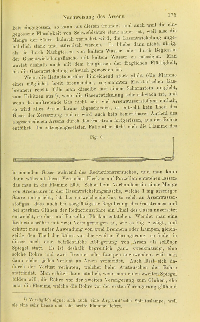 keit eingegosseu, so kami aus diesem Grunde, und auch weil die ein- gegosseue Flüssigkeit von Schwefelsäure stark sauer ist, weil also die Me°uge der Säure dadurch vermehrt wird, die Gasentwickelung unge- bührlich stark und stürmisch werden. Es bliebe dann nichts übrig, als sie durch Nachgiessen von kaltem Wasser oder durch Begiessen der Gasentwickelungsflasche mit kaltem Wasser zu mässigen. Man wartet deshalb auch mit dem Eingiessen der fraglichen Flüssigkeit, bis die Gaseutwickelung schwach geworden ist. Wenn die Reductionsröhre hinreichend stark glüht (die Flamme eines möglichst breit brennenden, sogenannten Maste’sehen Gas- brenners reicht, falls man dieselbe mit einem Schornstein umgiebt, zum Erhitzen aus^), wenn die Gasentwickeluug sehr schwach ist, und wenn das auftretende Gas nicht sehr viel Arsenwasserstofifgas enthält, so w'ird alles Arsen daraus abgeschieden, es entgeht kein Theil des Gases der Zersetzung und es wird auch kein bemerkbarer Antheil des abgeschiedenen Arsens durch den Gasstrom fortgerissen, aus der Röhre entführt. Im entgegengesetzten Falle aber färbt sich die Flamme des brennenden Gases während des Reductionsversuches, und man kann dann während dieses Versuches Flecken auf Porzellan entstehen lassen, das man in die Flamme hält. Schon beim Vorhandensein einer Menge von Arsensäure in der Gasentwickelungsflasche, welche 1 mg arseniger Säure entspricht, ist das entweichende Gas so reich an Arsenwasser- stofifgas, dass auch bei sorgfältigster Regulirung des Gasstromes und bei starkem Glühen der Reductionsröhre ein Theil des Gases unzersetzt entweicht, so dass auf Porzellan Flecken entstehen. Wendet man eine Reductionsröhre mit zwei Verengerungen an, wie es Fig. 8 zeigt, und erhitzt man, unter Anwendung von zwei Brennern oder Lampen, gleich- zeitig den Theil der Röhre vor der zweiten Verengerung, so findet in dieser noch eine beträchtliche Ablagerung von Arsen als schöner Spiegel statt. Es ist deshalb begreiflich ganz zweckmässig, eine solche Röhre und zwei Brenner oder Lampen anzuwenden, weil man dann sicher jeden Verlust an Arsen vermeidet. Auch lässt sich da- durch der Verlust verhüten, welcher beim Austauschen der Röhre stattfindet. Man erhitzt dann nämlich, wenn man einen zweiten,Spiegel bilden will, die Röhre vor der zweiten Verengerung zum Glühen, ehe man die P’lamme, welche die Röhre vor der ersten Verengerung glühend Vorzüglich eignet sich auch eine Argand’sche Spirituslampe, weil sie eine sehr heisse und sehr breite Flamme liefert.
