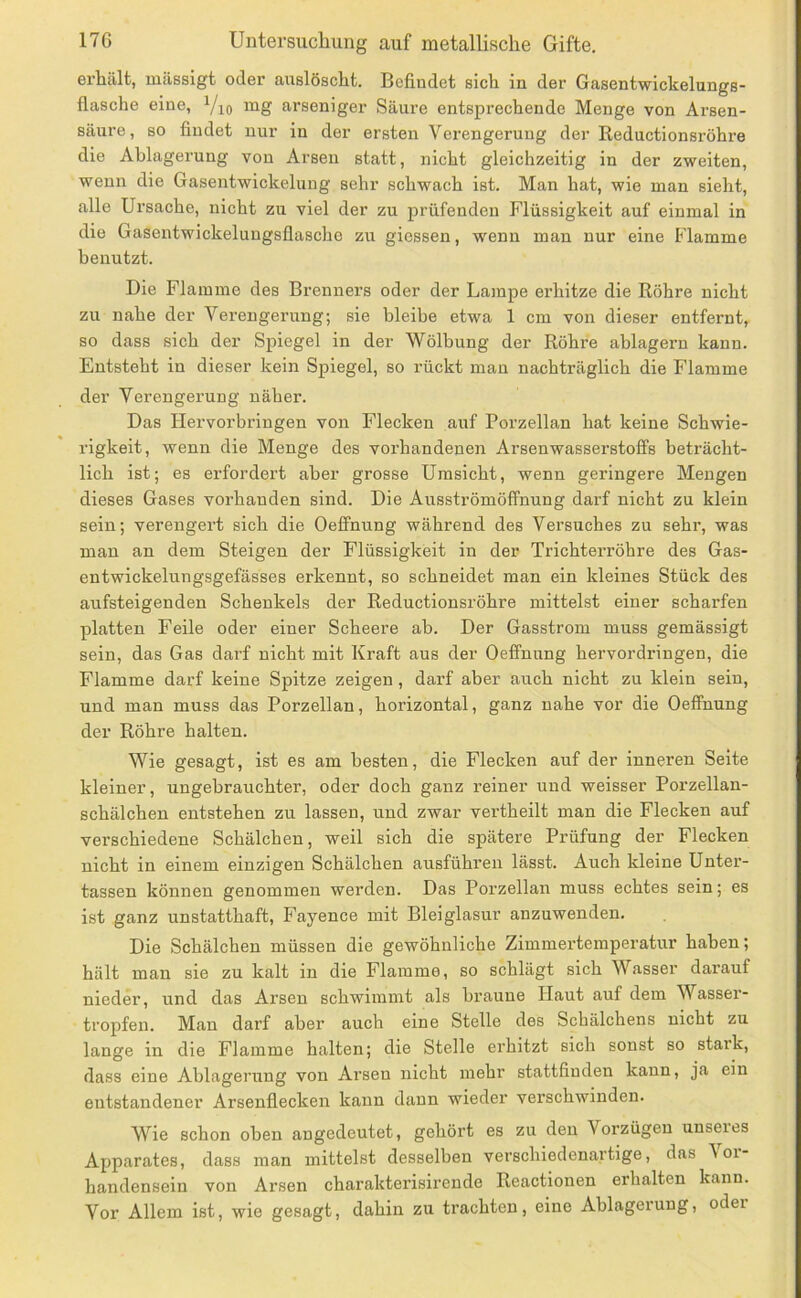 erhält, mässigt oder auslöscht. Befindet sich in der Gasentwickelungs- flasche eine, Vio iiig arseniger Säure entsprechende Menge von Arsen- säure , so findet nur in der ersten Verengerung der Reductionsröhre die Ablagerung von Arsen statt, nicht gleichzeitig in der zweiten, wenn die Gasentwickelung sehr schwach ist. Man hat, wie man sieht, alle Ursache, nicht zu viel der zu prüfenden Flüssigkeit auf einmal in die Gasentwickelungsflaschc zu giessen, wenn man nur eine Flamme benutzt. Die Flamme des Brennei’s oder der Lampe erhitze die Röhre nicht zu nahe der Verengerung; sie bleibe etwa 1 cm von dieser entfernt, so dass sich der Spiegel in der Wölbung der Röhre ablagern kann. Entsteht in dieser kein Spiegel, so rückt man nachträglich die Flamme der Verengerung näher. Das Hervorbringen von Flecken auf Porzellan hat keine Schwie- rigkeit, wenn die Menge des vorhandenen Arsenwasserstolfs beträcht- lich ist; es erfordert aber grosse Umsicht, wenn geringere Mengen dieses Gases vorhanden sind. Die Ausströmöffnung darf nicht zu klein sein; verengert sich die Oeffnung während des Versuches zu sehr, was man an dem Steigen der Flüssigkeit in der Trichterröhre des Gas- entwickelungsgefässes erkennt, so schneidet man ein kleines Stück des aufsteigenden Schenkels der Reductionsröhre mittelst einer scharfen platten Feile oder einer Scheere ab. Der Gasstrom muss gemässigt sein, das Gas darf nicht mit Kraft aus der Oeffnung hervordringen, die Flamme darf keine Spitze zeigen, darf aber auch nicht zu klein sein, und man muss das Porzellan, horizontal, ganz nahe vor die Oeffnung der Röhre halten. Wie gesagt, ist es am besten, die Flecken auf der inneren Seite kleiner, ungebrauchter, oder doch ganz reiner und weisser Porzellan- schälchen entstehen zu lassen, und zwar vertheilt man die Flecken auf verschiedene Schälchen, weil sich die spätere Prüfung der Flecken nicht in einem einzigen Schälchen ausführen lässt. Auch kleine Unter- tassen können genommen werden. Das Porzellan muss echtes sein; es ist ganz unstatthaft, Fayence mit Bleiglasur anzuwenden. Die Schälchen müssen die gewöhnliche Zimmertemperatur haben; hält man sie zu kalt in die Flamme, so schlägt sich Wasser dai’auf nieder, und das Arsen schwimmt als braune Haut auf dem Wasser- tropfen. Man darf aber auch eine Stelle des Schälchens nicht zu lange in die Flamme halten; die Stelle erhitzt sich sonst so stark, dass eine Ablagerung von Arsen nicht mehr stattfinden kann, ja ein entstandener Arsenflecken kann dann wieder verschwinden. Wie schon oben angedeutet, gehört es zu den Vorzügen unseres Apparates, dass man mittelst desselben verschiedenartige, das \oi- handensein von Arsen charakterisirende Reactionen erhalten kann. Vor Allem ist, wie gesagt, dahin zu trachten, eine Ablagerung, oder