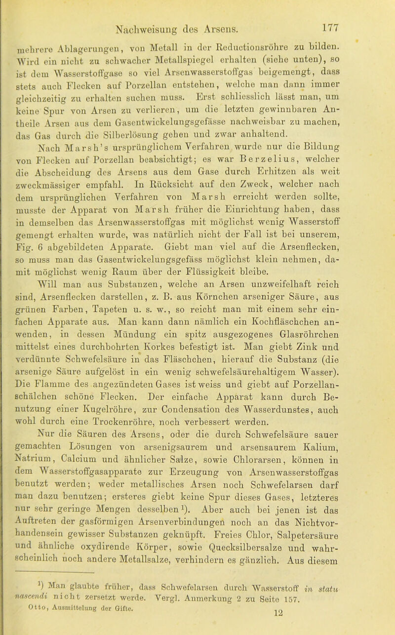 mehrere Ablagerungen, von Metall in der Reductionsröhre zu bilden. Wird ein nicht zu schwacher Metallspiegel erhalten (siebe unten), so ist dem Wasserstoffgase so viel Arsenwasserstoffgas beigemengt, dass stets auch Flecken auf Porzellan entstehen, welche man dann immer gleichzeitig zu erhalten suchen muss. Erst schliesslich lässt man, um keine Spur von Arsen zu verlieren, um die letzten gewinnbaren An- theile Arsen aus dem Gasentwickelungsgefässe nachweisbar zu machen, das Gas durch die Silberlösung gehen und zwar anhaltend. Nach Marsh’s ursprünglichem Verfahren wurde nur die Bildung von Flecken auf Porzellan beabsichtigt; es war Berzelius, welcher die Abscheidung des Arsens aus dem Gase durch Erhitzen als weit zweckmässiger empfahl. In Rücksicht auf den Zweck, welcher nach dem ursprünglichen Verfahren von Marsh erreicht werden sollte, musste der Apparat von Marsh früher die Einrichtung haben, dass in demselben das Arsenwasserstoffgas mit möglichst wenig Wasserstoff gemengt erhalten wurde, was natürlich nicht der Fall ist hei unserem, Fig. 6 abgebildeten Apparate. Giebt man viel auf die Arsenflecken, so muss man das Gasentwickelungsgefäss möglichst klein nehmen, da- mit möglichst wenig Raum über der Flüssigkeit bleibe. Will man aus Substanzen, welche an Arsen unzweifelhaft reich sind, Arsenflecken darstellen, z. B. aus Körnchen arseniger Säure, aus grünen Farben, Tapeten u. s. w., so reicht man mit einem sehr ein- fachen Apparate aus. Man kann dann nämlich ein Kochfläschchen an- wenden, in dessen Mündung ein spitz ausgezogenes Glasröhrchen mittelst eines durchbohrten Korkes befestigt ist. Man giebt Zink und verdünnte Schwefelsäure in das Fläschchen, hierauf die Substanz (die arsenige Säirre aufgelöst in ein wenig schwefelsäurehaltigem Wasser). Die Flamme des angezündeteu Gases istweiss und giebt auf Porzellan- schälchen schöne Flecken. Der einfache Apparat kann durch Be- nutzung einer Kugelröhre, zur Condensation des Wasserdunstes, auch wohl durch eine Trockenröhre, noch verbessert werden. Nur die Säuren des Arsens, oder die durch Schwefelsäure sauer gemachten Lösungen von arsenigsaurem und arsensaurem Kalium, Natrium, Calcium und ähnlicher Salze, sowie Chlorarsen, können in dem Wasserstoffgasapparate zur Erzeugung von Arsen wasserstoffgas benutzt werden; weder metallisches Arsen noch Schwefelarsen darf man dazu benutzen; ersteres giebt keine Spur dieses Gases, letzteres nur sehr geringe Mengen desselben i). Aber auch bei jenen ist das Auftreten der gasförmigen Arsenverbindungen noch an das Nichtvor- handensein gewisser Substanzen geknüpft. Freies Chlor, Salpetersäure und ähnliche oxydirende Körper, sowie Quecksilbersalze und wahi’- scheinlich noch andere Metallsalze, verhindern es gänzlich. Aus diesem 1) Man glaubte früher, dass Sohwefelarsen durch Wasserstoff in statu nascendi nicht zersetzt werde. Vergl. Anmerkung 2 zu Seite 157. Otto, Ausmittelung dor Gifte.