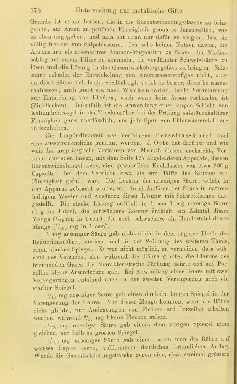 Grunde ist es am besten, die in die Gasentwickelungsflasche zu brin- gende , auf Arsen zu prüfende Flüssigkeit genau so darzusteUen, wie es oben angegeben, und man bat dann nur dafür zu soi’gen, dass sie völlig frei sei von Salpetersäure. Ich sehe keinen Nutzen davon, die Arsensäure als arsensaures Ammon-Magnesium zu fällen, den Nieder- schlag auf einem Filter zu sammeln, in verdünnter Schwefelsäure zu lösen und die Lösung in das Gasentwickelungsgefäss zu bringen. Salz- säure schadet der Entwickelung von Arsenwasserstofijgas nicht, aber da diese Säure sich leicht verflüchtigt, so ist es besser, dieselbe auszu- schliessen; auch giebt sie, nach Wackenroder, leicht Veranlassung zur Entstehung von Flecken, auch wenn kein Arsen vor)ianden ist (Zinkflecken). Jedenfalls ist die Anwendung einer langen Schicht von Kaliumhydroxyd in der Trockenröhre bei der Prüfung salzsäurehaltiger Flüssigkeit ganz unerlässlich, um jede Spur von Chlorwasserstoff zu- rückzuhalten. Die Empfindlichkeit des Verfahrens Berzelius-Marsh darf eine ausserordentliche genannt werden. J. Otto hat darüber und wie weit das ui’sprüngliche Verfahren von Marsh diesem nachsteht, Ver- suche austeilen lassen, mit dem Seite 167 abgebildeten Apparate, dessen Gasentwickelungsflasche, eine gewöhnliche Kochflasche von etwa 200 g Capacität, bei dem Versuche etwa bis zur Hälfte des Bauches mit Flüssigkeit gefüllt war. Die Lösung der arsenigen Säure, welche in den Apparat gebracht wurde, war durch Auflösen der Säure in natron- haltigem Wasser und Ansäuren dieser Lösung mit Schwefelsäure dar- gestellt. Die starke Lösung enthielt in 1 ccm 1 mg arsenige Säure (1 g im Liter); die schwächere Lösung enthielt ein Zehntel dieser Menge (Yiomg in 1 ccm), die noch schwächere ein Hundertstel dieser Menge (Vioo mg in 1 ccm). 1 mg arseniger Säure gab nicht allein in dem engeren Theile der Reductionsröhre, sondern auch in der Wölbung des weiteren Theils, einen starken Spiegel. Es war nicht möglich, zu vermeiden, dass wäh- rend des Versuchs, also während die Röhre glühte, die Flamme des brennenden Gases die charakteristische Färbung zeigte und auf Por- zellan kleine Arsenflecken gab. Bei Anwendung einer Röhre mit zwei Verengerungen entstand auch in der zweiten Verengerung noch ein starker Spiegel. i/io mg arseniger Säure gab einen dunkeln, längen Spiegel in der Verengerung der Röhre. Von dieser Menge konnten, wenn die Röhre nicht glühte, nur Andeutungen von Flecken auf Porzellan erhalten werden, während Yio kleine Flecken gaben. ,1/20 mg arseniger Säure gab einen, dem vorigen Spiegel ganz gleichen, nur halb so grossen Spiegel. Yioo mg arseniger Säure gab einen, wenn man die Röhre auf weisses Papier legte, vollkommen deutlichen bräunlichen Anflug. Wurde die Gasentwickelungsflasche gegen eine, etwa zweimal grössere