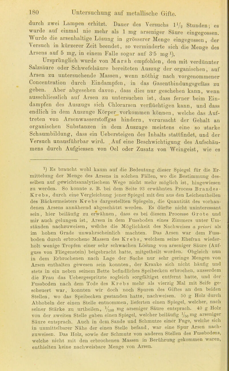 durch zwei Lampen erhitzt. Dauer des Versuchs IV2 Stunden; es wurde auf einmal nie mehr als 1 mg arseniger Säure eingegossen. Wurde die arsenhaltige Lösung in grösserer Menge eingegossen, der Versuch in kürzerer Zeit beendet, so verminderte sich die Menge des Arsens auf 5 mg, in einem Falle sogar auf 3'5 mg i). Ursprünglich wurde von Marsh empfohlen, den mit verdünnter Salzsäure oder Schwefelsäure bereiteten Auszug der organischen, auf Arsen zu untersuchende Massen, wenn nöthig nach vorgenommener Concentration durch Eindampfen, in das Gasentbindungsgefäss zu geben. Aber abgesehen davon, dass dies nur geschehen kann, wenn ausschliesslich auf Arsen zu untersuchen ist, dass ferner heim Ein- dampfen des Auszugs sich Chlorarsen verflüchtigen kann, und dass endlich in dem Auszüge Körper verkommen können, welche das Auf- treten von Arsenwasserstoffgas hindern, verursacht der Gehalt an organischen Substanzen in dem Auszuge meistens eine so starke Schaumhildung, dass ein Uebersteigen des Inhalts stattfindet, und der Versuch unausführbar wird. Auf eine Beschwichtigung des Aufschäu- mens durch Aufgiessen von Oel oder Zusatz von Weingeist, wie es Es braucht wohl kaum auf die Bedeutung dieser Spiegel für die Er- mittelung der Menge des Arsens in solchen Fällen, wo die Bestimmung des- selben auf gewichtsanalytischem Wege nicht mehr möglich ist, hingewiesen zu werden. So konnte z. B. bei dem Seite 93 erwähnten Process Brandes- Krebs, durch eine Vergleichung jener Spiegel mit den aus den Leichentheilen des Bäckermeisters Krebs dargestellten Spiegeln, die Quantität des vorhan- denen Arsens annähernd abgeschätzt werden. Es dürfte nicht uninteressant sein, hier beiläufig zu erwähnen, dass es bei diesem Processe Grote und mir auch gelungen ist, Arsen in dem Pussboden eines Zimmers unter Um- ständen nachzuweisen, welche die Möglichkeit des Nachweises a priori als im hohen Grade unwahrscheinlich machten. Das Arsen war dem Fuss- boden durch erbrochene Massen des Krebs, welchem seine Ehefrau wieder- holt wenige Tropfen einer sehr schwachen Lösung von arseniger Säure (Auf- guss von Fliegenstein) beigebracht hatte, mitgetheilt worden. Obgleich nun in dem Erbrochenen nach Lage der Sache nur sehr geringe Mengen von Arsen enthalten gewesen sein konnten, der Kranke sich nicht häufig und stets in ein neben seinem Bette befindliches Speibecken erbrochen, ausserdem die Frau das Uebergespritzte sogleich sorgfältigst entfernt hatte, und der Fussboden nach dem Tode des Krebs mehr als vierzig Mal mit Seife ge- scheuert war, konnten wir doch noch Spuren des Giftes an den beiden Stellen, wo das Speibeckeu gestanden hatte, nachweisen. 50 g Holz durch Abhobeln der einen Stelle entnommen, lieferten einen Spiegel, welcher, nach seiner Stärke zu urtheilen., Vioo mg arseniger Säure entsprach. 40 g Holz von der zweiten Stelle gaben einen Spiegel, welcher beiläufig Yjq mg arseniger Säure entsprach. Auch in dem Sande und Schmutze einer Fuge, welche sich in unmittelbarer Nähe der einen Stelle befand, war eine Spur Arsen nach- zuweisen. Das Holz, sowie der Schmutz von anderen Stellen des Fussbodens, welche nicht mit den erbrochenen Massen in Berührung gekommen waren, enthielten keine nachweisbare Menge von Arsen.
