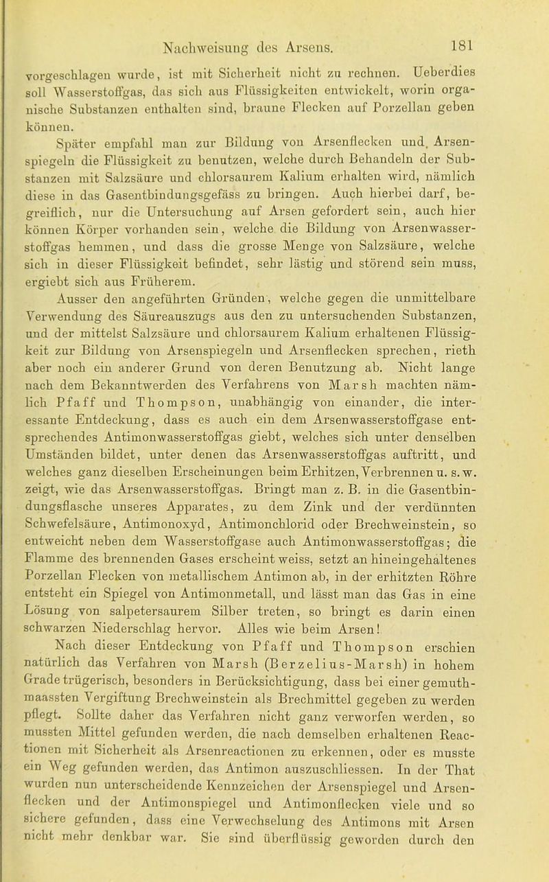 vorgeschlageu wurde, ist mit Sicherheit nicht zm rechnen. Ueherdies soll ^Yasserstoffgas, das sich aus Flüssigkeiten entwickelt, worin orga- nische Substanzen enthalten sind, braune Flecken auf Porzellan geben können. Später empfahl mau zur Bildung von Arsenflecken und. Arsen- spiegeln die Flüssigkeit zu benutzen, welche durch Behandeln der Sub- stanzen mit Salzsäure und ehlorsaurem Kalium erhalten wird, nämlich diese in das Gasentbiudungsgefäss zu bringen. Auch hierbei darf, be- greiflich, nur die Untersuchung auf Arsen gefordert sein, auch hier können Körper vorhanden sein, welche die Bildung von Arsenwasser- stoffgas hemmen, und dass die grosse Menge von Salzsäure, welche sich in dieser Flüssigkeit befindet, sehr lästig und störend sein muss, ergiebt sich aus Früherem. Ausser den angeführten Gründen, welche gegen die unmittelbare Verwendung des Säureauszugs aus den zu untersuchenden Substanzen, und der mittelst Salzsäure und chlorsaurem Kalium erhaltenen Flüssig- keit zur Bildung von Arsenspiegeln und Arsenflecken sprechen, rieth aber noch ein anderer Grund von deren Benutzung ab. Nicht lange nach dem Bekanntwerden des Verfahrens von Marsh machten näm- lich Pfaff und Thompson, unabhängig von einander, die inter- essante Entdeckung, dass es auch ein dem Arsenwasserstolfgase ent- sprechendes Antimonwasserstoffgas giebt, welches sich unter denselben Umständen bildet, unter denen das Arsen wasserstoffgas auftritt, und welches ganz dieselben Erscheinungen beim Erhitzen, Verbrennen u. s.w. zeigt, wie das Arsenwasserstoffgas. Bringt man z. B. in die Gasentbin- dungsflasche unseres Apparates, zu dem Zink und der verdünnten Schwefelsäure, Antimonoxyd, Antimonchlorid oder Brechweinstein, so entweicht neben dem Wasserstoffgase auch Antimon wasserstoffgas; die Elamme des brennenden Gases erscheint weiss, setzt an hineingehaltenes Porzellan Flecken von metallischem Antimon ab, in der erhitzten Röhre entsteht ein Spiegel von Antimonmetall, und lässt man das Gas in eine Lösung von salpetersaurem Silber treten, so bringt es darin einen schwarzen Niederschlag hervor. Alles wie beim Arsen! Nach dieser Entdeckung von Pfaff und Thompson erschien natürlich das Verfahren von Marsh (Berzelius-Marsh) in hohem Grade trügerisch, besonders in Berücksichtigung, dass bei einer gemuth- maassten Vergiftung Brechweinstein als Brechmittel gegeben zu werden pflegt. Sollte daher das Verfahren nicht ganz verworfen werden, so mussten Mittel gefunden werden, die nach demselben erhaltenen Reac- tionen mit Sicherheit als Arsenreactionen zu erkennen, oder es musste ein Weg gefunden wei’den, das Antimon auszuschliessen. In der That wurden nun unterscheidende Kennzeichen der Arsenspiegel und Arsen- flecken und der Antimonspiegel und Antiraonflecken viele und so sichere gefunden, dass eine Verwechselung des Antimons mit Arsen nicht mehr denkbar war. Sie sind überflüssig geworden durch den