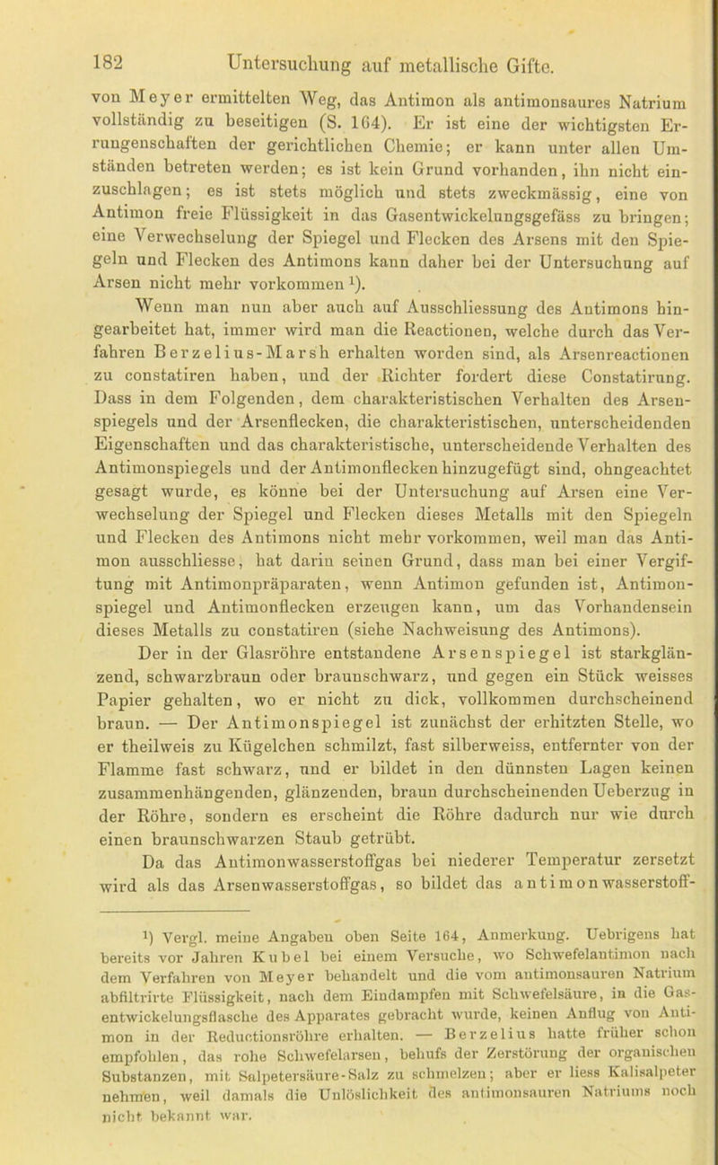 von Meyer ermittelten Weg, das Antimon als antimonsaures Natrium vollständig zu beseitigen (S. 164). Er ist eine der wichtigsten Er- rungenschaften der gerichtlichen Chemie; er kann unter allen Um- ständen betreten werden; es ist kein Grund vorhanden, ihn nicht ein- zuschlagen ; es ist stets möglich und stets zweckmässig, eine von Antimon freie Flüssigkeit in das Gasentwickelungsgefäss zu bringen; eine Verwechselung der Spiegel und Flecken des Arsens mit den Spie- geln und Flecken des Antimons kann daher bei der Untersuchung auf Arsen nicht mehr Vorkommen ^). Wenn man nun aber auch auf Ausschliessung des Antimons hin- gearbeitet hat, immer wird man die Ileactionen, welche durch das Ver- fahren BerzeliUS-Marsh erhalten worden sind, als Arsenreactionen zu constatiren haben, und der ^Richter fordert diese Constatirung. Dass in dem Folgenden, dem charakteristischen Verhalten des Arsen- spiegels und der Arsenflecken, die charakteristischen, unterscheidenden Eigenschaften und das charakteristische, unterscheidende Verhalten des Antimonspiegels und der Antimonflecken hinzugefügt sind, ohngeachtet gesagt wurde, es könne bei der Untersuchung auf Arsen eine Ver- wechselung der Spiegel und Flecken dieses Metalls mit den Spiegeln und Flecken des Antimons nicht mehr Vorkommen, weil man das Anti- mon ausschliesse, hat darin seinen Grund, dass man bei einer Vergif- tung mit Antimonpräparaten, wenn Antimon gefunden ist, Antimon- spiegel und Antimonflecken erzeugen kann, um das Vorhandensein dieses Metalls zu constatiren (siehe Nachweisung des Antimons). Der in der Glasröhre entstandene A r s e n s p i e g e 1 ist starkglän- zend, schwarzbraun oder braunschwarz, und gegen ein Stück weisses Papier gehalten, wo er nicht zu dick, vollkommen durchscheinend braun. — Der Antimonspiegel ist zunächst der erhitzten Stelle, wo er theilweis zu Kügelchen schmilzt, fast silberweiss, entfernter von der Flamme fast schwarz, und er bildet in den dünnsten Lagen keinen zusammenhängenden, glänzenden, braun durchscheinenden Ueberzug in der Röhre, sondern es erscheint die Röhre dadurch nur wie durch einen braunschwarzen Staub getrübt. Da das Autimonwasserstoffgas bei niederer Temperatur zersetzt wird als das Arsenwasserstolfgas, so bildet das a n t i m o n wasserstofF- 1) Vergl. meine Angaben oben Seite 164, Anmerkung. Uebrigens hat bereits vor Jahren Kübel bei einem Versuche, wo Schwefelantimon nach dem Verfahren von Meyer behandelt und die vom autimonsauren Natrium abfiltrirte Flüssigkeit, nach dem Eindampfen mit Schwefelsäure, in die Gas- entwickelungsflasche des Apparates gebracht wurde, keinen Anflug von Anti- mon in der Reductionsröhre erhalten. — Berzeli ns hatte früher schon empfohlen, das rolie Schwefelarsen, behufs der Zerstörung der organischen Substanzen, mit Salpetersäure-Salz zu schmelzen; aber er Hess Kalisalpeter nehmen, weil damals die Unlöslichkeit des antimonsauren Natriums noch nicht bekannt war.
