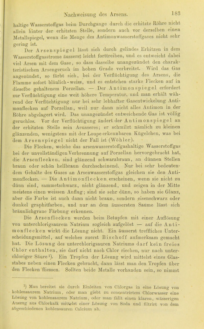 haltige Wasserstoffgas beim Durchgänge durch die erhitzte Röhre nicht allein hinter der erhitzten Stelle, sondern auch vor derselben einen Metallspiegel, wenn die Menge des Antinionwasserstoffgases nicht sein- gering ist. Der Arsenspiegel lässt sich durch gelindes Erhitzen in dem Wasserstoffgasstrome äusserst leicht forttreiben, und es entweicht dabei viel Arsen mit dem Gase, so dass dasselbe unangezündet den chaialc™ teristischen Arsengeruch im hohen Grade verbreitet. Wird das Gas angezündet, so färbt sich, bei der Verflüchtigung des Arsens, die Flamme sofort bläulich-weiss, und es entstehen starke Flecken auf in dieselbe gehaltenem Porzellan. — Der Antim onspiegel erfordert zur Verflüchtigung eine weit höhere Temperatur, und man erhält wäh- rend der Verflüchtigung nur bei sehr lebhafter Gasentwickelung Anti- monflecken auf Porzellan, weil nur dann nicht alles Antimon in der Rühre abgelagert wird. Das unangezündet entweichende Gas ist völlig geruchlos. Vor der Verflüchtigung ändert der Antimonspiegel an der erhitzten Stelle sein Aeusseres; er schmilzt nämlich zu kleinen glänzenden, wenigstens mit der Loupe erkennbaren Kügelchen, was bei dem Arsenspiegel nicht der Fall ist (Wühler). Die Flecken, welche das arsenwasserstoffgashaltige Wasserstoffgas bei der unvollständigen Verbrennung auf Porzellan hervorgebracht hat, die Arsenflecken, sind glänzend schwarzbraun, an dünnen Stellen braun oder schön hellbraun durchscheinend. Nur bei sehr bedeuten- dem Gehalte des Gases an Arsenwasserstoffgas gleichen sie den Anti- monflecken. — Die Antimon flecken erscheinen, wenn sie nicht zu dünn sind, sammetschwarz, nicht glänzend, und zeigen in der Mitte meistens einen weissen Anflug; sind sie sehr dünn, so haben sie Glanz, aber die Farbe ist auch dann nicht braun, sondern eisenschwarz oder dunkel graphitfarben, und nur an dem äussersten Saume lässt sich bräunlichgraue Färbung erkennen. Die Arsen fl ecken werden beim Betupfen mit einer Auflösung von unterchlorigsaurem Natrium sogleich aufgelöst — auf die Anti- monflecken wirkt die Lösung nicht. Ein äusserst treffliches Unter- scheidungsmittel, auf welches zuerst Bischoff aufmerksam gemacht hat. Die Lösung des unterchlorigsauren Natriums darf kein freies Chlor enthalten, sie darf nicht nach Chlor riechen, nur nach unter- chloriger Säure 1). Ein Tropfen der Lösung wird mittelst eines Glas- stabes neben einen Flecken gebracht, dann lässt man den Tropfen über den Flecken fliessen. Sollten beide Metalle vorhanden sein, so nimmt Man bereitet sie durch Einleiten von Clilorgas in eine Lösung von kolilensaurem Natrium, oder man giebt zu concentrirtem Ohlorwasser eine Lösung von kohlensaurem Natrium, oder mau fällt eineu klaren, wässerigen Auszug aus Chlorkalk mittelst einer Lösung von Soda und filtrirt von dem abgeschiedenen kohleusauren Calcium ab.