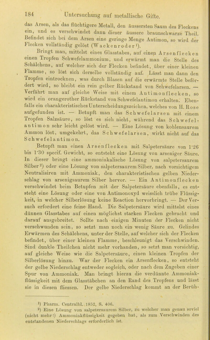 das Arseu, als das flüchtigere Metall, deu äussersten Saum des Fleckens ein, und es verschwindet dann dieser äussere braunschwarze Theil. Befindet sich bei dem Arsen eine geringe Menge Antimon, so wird der Flecken vollständig gelöst (Wackenroder'). Bringt inan, mittelst eines Glasstabes, auf einen Arsenflecken einen Iropfen Schwefelammonium, und erwärmt man die Stelle des Schälchens, auf welcher sich der Flecken befindet, über einer kleinen Flamme, so löst sich derselbe vollständig auf. Lässt man dann den Tropfen eintrocknen, was durch Blasen auf die erwärmte Stelle beför- dert wird, so bleibt ein rein gelber Rückstand von Schwefelarsen. — Verfährt man auf gleiche Weise mit einem An tira on flec ken , so wird ein orangerother Rückstand von Schwefelantimon erhalten. Eben- falls ein charakteristisches Unterscheidungszeichen, welches von II. Rose aufgefunden ist. — Betupft man das Schwefelarsen mit einem Tropfen Salzsäure, so löst es sich nicht, während das Schwefel- antimon sehr leicht gelöst wird. — Eine Lösung von kohlensaurem Ammon löst, umgekehrt, das Schwefelarsen, wirkt nicht auf das Schwefelautimon. Betupft man einen Arsenflecken mit Salpetersäure von L26 bis 1'30 specif. Gewicht, so entsteht eine Lösung von arseniger Säure. In dieser bringt eine ammoniakalische Lösung von sal]3etersaurem Silber 2) oder eine Lösung von salpetersaurem Silber, nach vorsichtigem Neutralisiren mit Ammoniak, den charakteristischen gelben Nieder- schlag von arsenigsaurem Silber hervor. — Ein Antimonflecken verschwindet beim Betupfen mit der Salpetersäure ebenfalls, es ent- steht eine Lösung oder eine von Antimonoxyd weisslich trübe Flüssig- keit, in welcher Silberlösung keine Reaction hervorbringt. — Der Ver- such erfordert eine feine Hand. Die Salpetersäure wird mittelst eines dünnen Glasstabes auf einen möglichst starken Flecken gebracht und darauf ausgebreitet. Sollte nach einigen Minuten der Flecken nicht verschwunden sein, so setzt man noch ein wenig Säure zu. Gelindes Erwärmen des Schälchens, unter der Stelle, auf welcher sich der Flecken befindet, über einer kleinen Flamme, beschleunigt das Verschwinden. Sind dunkle Theilchen nicht mehr vorhanden, so setzt man vorsichtig, auf gleiche Weise wie die Salpetersäure, einen kleinen Tropfen der Silberlösung hinzu. War der Flecken ein Arsenflecken, so entsteht der gelbe Niederschlag entweder sogleich, oder nach dein Zugeben einer Spur von Ammoniak. Man bringt hierzu die verdünnte Ammoniak- flüssigkeit mit dem Glasstäbchen an den Rand des Tropfens und lässt sie in diesen fliessen. Der gelbe Niederschlag kommt an der Berüh- ') Pharm. Centralbl. 1852, S. 406. Eine Lösung von salpetersaurem Silber, zu welcher man genau soviel (nicht mehr!) Ammoniakflüssigkeit gegeben hat, als zum Verschwinden des entstandenen Niederschlags erforderlich ist.