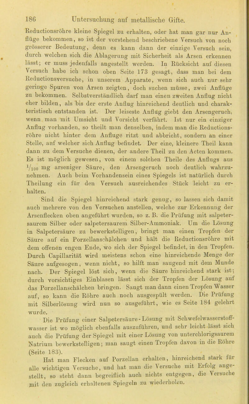 Reductionsröhre kleine Spiegel zu erhalten, oder hat man gar nur An- flüge bekommen, so ist der voi’stehend beschriebene Versuch von noch grösserer Bedeutung, denn es kann dann der einzige Versuch sein, durch welchen sich die Ablagerung mit Sicherheit als Arsen erkennen lässt; er muss jedenfalls angestellt werden. In Rücksicht auf diesen Versuch habe ich schon oben Seite 173 gesagt, dass man bei dem Reductionsversuche, in unserem Apparate, wenn sich auch nur sehr geringe Spuren von Arsen zeigten, doch suchen müsse, zwei Anflüge zu bekommen. Selbstverständlich darf man einen zweiten Anflug nicht eher bilden, als bis der erste Anflug hinreichend deutlich und charak- teristisch entstanden ist. Der leiseste Anflug giebt den Arsengeruch, wenn man mit Umsicht und Vorsicht verfährt. Ist nur ein einziger Anflug vorhanden, so theilt man denselben, indem man die Reductions- röhre nicht hinter dem Anfluge ritzt und abbricht, sondern an einer Stelle, auf welcher sich Anflug befindet. Der eine, kleinere Theil kann dann zu dem Versuche dienen, der andere Theil zu den Acten kommen. Es ist möglich gewesen, von einem solchen Theile des Anflugs aus Yioo arseniger Säure, den Arsengeruch noch deutlich wahrzu- nehmen. Auch beim Vorhandensein eines Spiegels ist natürlich durch Theilung ein für den Versuch ausreichendes Stück leicht zu er- halten. Sind die Spiegel hinreichend stark genug, so lassen sich damit auch mehrere von den Versuchen anstellen, welche zur Erkennung der Arsenflecken oben angeführt wurden, so z. B. die Prüfung mit salpeter- saurem Silber oder salpetersaurem Silber-Ammoniak. Um die Lösung in Salpetersäure zu bewerkstelligen, bringt man einen Tropfen der Säure auf ein Porzellanschälchen und hält die Reductionsröhre mit dem offenen engen Ende, wo sich der Spiegel befindet, in den Tropfen. Durch Capillarität wird meistens schon eine hinreichende Menge der Säure aufgesogen, wenn nicht, so hilft man saugend mit dem Munde nach. Der Spiegel löst sich, wenn die Säure hinreichend stark ist; durch vorsichtiges Einblasen lässt sich der Tropfen der Lösung auf das Porzellanschälchen bringen. Saugt man dann einen Tropfen Wasser auf, so kann die Röhre auch noch ausgespült werden. Die Prüfung mit Silberlösung wird nun so ausgeführt, wie es Seite 184 gelehrt wurde. Die Prüfung einer Salpetersäure-Lösung mit Schwefelwasserstoff- wasser ist wo möglich ebenfalls auszuführen, und sehr leicht lässt sich auch die Prüfung der Spiegel mit einer Lösung von uuterchlorigsaurem Natrium bewerkstelligen; man saugt einen Tropfen davon in die Röhie (Seite 183). Hat man Flecken auf Porzellan erhalten, hinreichend stark für alle wichtigen Versuche, und hat man die Versuche mit Erfolg ange- btellt, so steht dann begreiflich auch nichts entgegen, die Versuche mit den zugleich erhaltenen Spiegeln zu wiederholen.