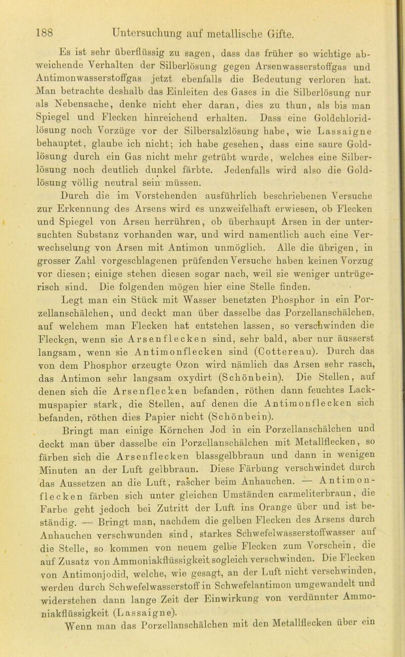 Es ist sehr überflüssig zu sagen, dass das früher so wichtige ab- weichende Verhalten der Silberlösung gegen Arsenwasserstoffgas und Antimonwasserstoffgas jetzt ebenfalls die Bedeutung verloren hat. Man betrachte deshalb das Einleiten des Gases in die Silberlösung nur als Nebensache, denke nicht eher daran, dies zu thun, als bis inan Spiegel und Flecken hinreichend erhalten. Dass eine Goldchlorid- lösung noch Vorzüge vor der Silbersalzlösung habe, wie Lassaigne behauptet, glaube ich nicht; ich habe gesehen, dass eine saure Gold- lösung durch ein Gas nicht mehr getrübt wurde, welches eine Silber- lösung noch deutlich dunkel färbte. Jedenfalls wird also die Gold- lösung völlig neutral sein müssen. Durch die im Vorstehenden ausführlich beschriebenen Versuche zur Erkennung des Arsens wird es unzweifelhaft erwiesen, ob Flecken und Spiegel von Arsen herrühren, ob überhaupt Arsen in der unter- suchten Substanz vorhanden war, und wird namentlich auch eine Ver- wechselung von Arsen mit Antimon unmöglich. Alle die übrigen, in grosser Zahl vorgeschlagenen prüfenden Vei’suche haben keinen Vorzug vor diesen; einige stehen diesen sogar nach, weil sie weniger untrüge- risch sind. Die folgenden mögen hier eine Stelle finden. Legt man ein Stück mit Wasser benetzten Phosphor in ein Por- zellanschälchen, und deckt man über dasselbe das Porzellanschälchen, auf welchem man Flecken hat entstehen lassen, so verschwinden die Flecken, wenn sie Arsen flecken sind, sehr bald, aber nur äusserst langsam, wenn sie Antimonflecken sind (Cottereau). Durch das von dem Phosphor erzeugte Ozon wird nämlich das Arsen sehr rasch, das Antimon sehr langsam oxydirt (Schönbein). Die Stellen, auf denen sich die Ar senflecken befanden, röthen dann feuchtes Lack- muspapier stark, die Stellen, auf denen die Antimouflecken sich befanden, röthen dies Papier nicht (Schönbein). Bringt man einige Körnchen Jod in ein Porzellanschälchen und deckt man über dasselbe ein Porzellanschälchen mit Metallflecken, so färben sich die Arsenflecken blassgelbbraun und dann in wenigen Minuten an der Luft gelbbraun. Diese Färbung verschwindet durch das Aussetzen an die Luft, rascher beim Anhauchen. — Antimon- flecken färben sich unter gleichen Umständen carmeliterbraun, die Farbe geht jedoch bei Zutritt der Luft ins Orange über und ist be- ständig. — Bringt man, nachdem die gelben Flecken des Arsens durch Anhauchen verschwunden sind, starkes Schwefelwasserstoffwasser auf die Stelle, so kommen von neuem gelbe Flecken zum Vorschein, die auf Zusatz von Ammoniakflüssigkeit sogleich verschwinden. Die Flecken von Antimonjodid, welche, wie gesagt, an der Luft nicht verschwinden, werden durch Schwefelwasserstoff in Schwefelantimon umgewandelt und widerstehen dann lange Zeit der Einwirkung von verdünnter Ammo- niakflüssigkeit (Lassaigne). Wenn man das Porzellanschälchen mit den Metallflecken über ein