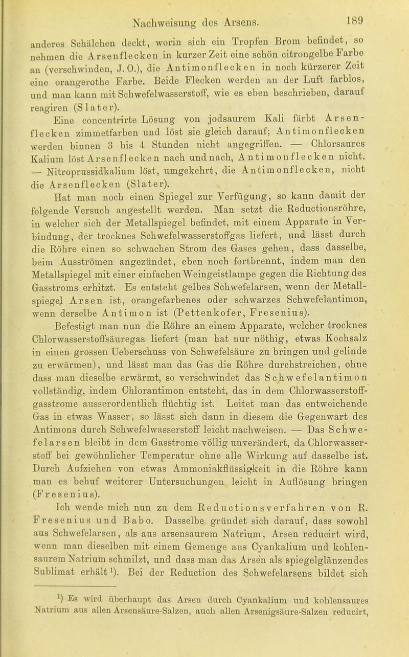 anderes Schälchen deckt, worin sich ein Tropfen Brom befindet, so nehmen die Arsenflocken in kurzer Zeit eine schön citrongelbe Farbe an (verschwinden, J.O.), die Antimonflecken in noch kürzerer Zeit eine orangerotho Farbe. Beide Flecken werden an der Luft farblos, und man kann mit Schwefelwasserstoff, wie es eben beschrieben, darauf reagiren (S1 a t e r). Eine concentrirte Lösung von jodsaurem Kali färbt Arsen- flecken zimmetfarben und löst sie gleich darauf; Antimonflecken werden binnen 3 bis 4 Stunden nicht angegriffen. — Chlorsaures Kalium löst Arsenflecken nach undnach, Antimonflecken nicht. — Nitroprussidkaliura löst, umgekehrt, die Antimonflecken, nicht die Arsenflecken (Slater). Hat man noch einen Spiegel zur Verfügung, so kann damit der folgende Versuch angestellt werden. Man setzt die Reductionsröhre, in welcher sich der Metallspiegel befindet, mit einem Apparate in Ver- bindung, der trocknes Schwefelwasserstoffgas liefert, und lässt durch die Röhre einen so schwachen Strom des Gases gehen, dass dasselbe, beim Ausströmen angezündet, eben noch fortbrennt, indem man den Metallspiegel mit einer einfachen Weingeistlampe gegen die Richtung des Gasstroms erhitzt. Es entsteht gelbes Schwefelarsen, wenn der Metall- spiegel Arsen ist, orangefarbenes oder schwarzes Schwefelantimon, wenn derselbe Antimon ist (Pettenkofer, Fresenius). Befestigt man nun die Röhre an einem Apparate, welcher trocknes Chlorwasserstoffsäuregas liefert (man hat nur nöthig, etwas Kochsalz in einen grossen Ueberschuss von Schwefelsäure zu bringen und gelinde zu erwärmen), und lässt man das Gas die Röhre durchstreichen, ohne dass man dieselbe erwärmt, so verschwindet das Schwefelantimon vollständig, indem Chlorantimon entsteht, das in dem Chlorwasserstoff- gasstrome ausserordentlich flüchtig ist. Leitet man das entweichende Gas in etwas Wasser, so lässt sich dann in diesem die Gegenwart des Antimons durch Schwefelwasserstoff leicht nachweisen. — Das Schwe- felarsen bleibt in dem Gasstrome völlig unverändert, da Chlorwasser- stoff bei gewöhnlicher Temperatur ohne alle Wü’kung auf dasselbe ist. Durch Aufziehen von etwas Ammoniakflüssigkeit in die Röhre kann man es behuf weiterer Untersuchungen leicht in Auflösung bringen (Fresenius). Ich wende mich nun zu dem Reductionsverfahren von R. Fresenius und Babo. Dasselbe gründet sich darauf, dass sowohl aus Schwefelarsen, als aus arsensaurem Natrium, Arsen reducirt wird, wenn man dieselben mit einem Gemenge aus Cyankalium und kohlen- saurem Natrium schmilzt, und dass man das Arsen als spiegelglänzendes Sublimat erhält'). Bei der Reduction des Schwefelarsens bildet sich Es wird überliaupt das Arsen durch Cyankalium und kohlensaures Natrium aus allen Arsensäure-Salzen, auch allen Arsenigsäure-Salzen reducirt.
