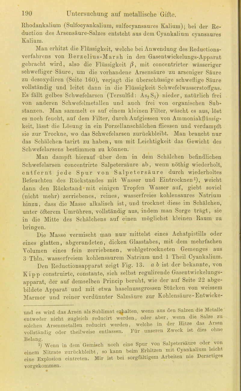 Rhodankalium (Sulfocyankalium, sulfocyansaures Kalium); bei der Re- ductiou des Arsensäure-Salzes entsteht aus dem Cyankalium cyansaures Kalium. Man erhitzt die Flüssigkeit, welche bei Anwendung des Reductions- verfahrens von Berzelius-Marsh in den Gasentwickelungs-Apparat gebracht wird, also die Flüssigkeit ß, mit concentrirter wässeriger schwefliger Säure, um die vorhandene Arsensäure zu arseniger Säure zu desoxydiren (Seite 160), vei’jagt die überschüssige schweflige Säure vollständig und leitet dann in die Flüssigkeit SchwefelwasserstofFgas. Es fällt gelbes Schwefelarsen (Tersulfid: Asj S3) nieder, natürlich frei von anderen Schwefelmetallen und auch frei von organischen Sub- stanzen. Man sammelt es auf einem kleinen Filtei’, wäscht es aus, löst es noch feucht, auf dem Filter, durch Aufgiessen von Ammoniakflüssig- keit, lässt die Lösung in ein Porzellanschälchen fliessen und verdampft sie zur Trockne, wo das Schwefelarsen zurückbleibt. Man braucht nur das Schälchen tarirt zu haben, um mit Leichtigkeit das Gewicht des Schwefelarsens bestimmen zu können. Man dampft hierauf über dem in dem Schälchen befindlichen Schwefelarsen concentrirte Salpetersäure ab, wenn nöthig wiederholt, entfernt jede Spnr von Salpetersäure durch wiederholtes Befeuchten des Rückstandes mit Wasser und Eintrocknen i), weicht dann den Rückstand mit einigen Tropfen Wasser auf, giebt soviel (nicht mehr) zerriebenes, reines, wasserfreies kohlensaures Natrium hinzu, dass die Masse alkalisch ist, und trocknet diese im Schälchen, unter öfterem Umrühren, vollständig aus, indem man Sorge trägt, sie in die Mitte des Schälchens auf einen möglichst kleinen Raum zu bringen. Die Masse vermischt man num mittelst eines Achatpistills oder eines glatten, abgerundeten, dicken Glasstabes, mit dem mehrfachen Volumen eines fein zerriebenen, wohlgetrockneten Gemenges aus 3 Thln. wasserfreiem kohlensaurem Natrium und 1 Theil Cyankalium. Den Reductionsapparat zeigt Fig. 13. a b ist der bekannte, von Kipp construirte, constante, sich selbst regulirende Gasentwickelungs- apparat, der auf demselben Princip beruht, wie der auf Seite 22 abge- bildete Apparat und mit etwa haselnussgrossen Stücken von weissem Marmor und reiner verdünnter Salzsäure zur Kohlensäure-Entwicke- und es wird das Arsen als Sublimat ei;Jialten, wenn aus den Salzen die Metalle entweder nicht zugleich reducirt werden, oder aber, wenn die Salze zu solchen Arsenmetallen reducirt werden, welche in der Hitze das Arsen vollständig oder theilweise entlassen. Für unseren Zweck ist dies ohne Belang. 1) Wenn in dem Gemisch noch eine Spur von Salpetersäure oder von einem Nitrate zurückbleibt, so kann beim Erhitzen mit Cyankalium leicht eine Explosion eintreten. Mir ist bei sorgfältigem Arbeiten nie Deiaitiges vorgekommen.