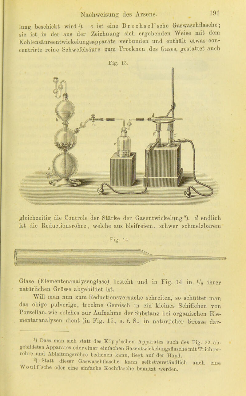 luug beschickt wird*), c ist eine D rech sei’sehe Gaswaschflasche; sie ist in der aus der Zeichnung sich ergehenden Weise mit dem Kohlensäureentwickelungsapparate verbanden und enthält etwas con- centrirte reine Schwefelsäure zum Trocknen des Gases, gestattet auch Fig. 13. gleichzeitig die Controle der Stärke der Gasentwickelung ^). d endlich ist die Rediictionsröhre, welche aus bleifreiem, schwer schmelzbarem Fig. 14. Glase (Elementenanalysenglase) besteht und in Fig. 14 in. 1/2 ihrer natürlichen Grösse abgebildet ist. Will man nun zum Reductionsversuche schreiten, so schüttet man das ohige pulverige, trockne Gemisch in ein kleines Schiffchen von Porzellan, wie solches zur Aufnahme der Substanz bei organischen Ele- mentaranalysen dient (in Fig. 15, a. f. S., in natürlicher Grösse dar- *) Dass man sich statt des Kipp’sehen Apparates auch des Fig. 22 ab- gebildeten Apparates oder einer einfachen Gasentwickclungsflasche mit Trichter- röhre und Ableitungsrölire bedienen kann, liegt auf dar Hand. 2) Statt dieser Gaswasehflasche kann selbstverständlich auch eine Wo Ulf'sehe oder eine einfache Kochflasche benutzt werden.